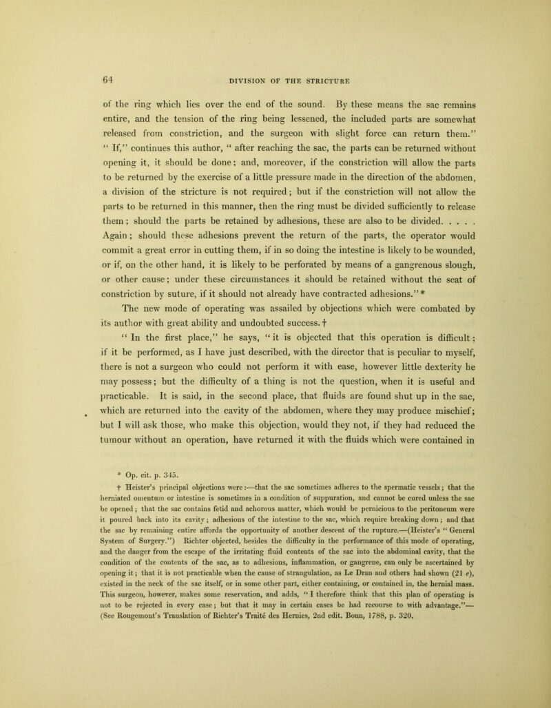 of the ring which lies over the end of the sound. By these means the sac remains entire, and the tension of the ring being lessened, the included parts are somewhat released from constriction, and the surgeon with slight force can return them.” “ If,” continues this author, “ after reaching the sac, the parts can be returned without opening it, it should be done; and, moreover, if the constriction will allow the parts to be returned by the exercise of a little pressure made in the direction of the abdomen, a division of the stricture is not required; but if the constriction will not allow the parts to be returned in this manner, then the ring must be divided sufficiently to release them; should the parts be retained by adhesions, these are also to be divided Again ; should these adhesions prevent the return of the parts, the operator would commit a great error in cutting them, if in so doing the intestine is likely to be wounded, or if, on the other hand, it is likely to be perforated by means of a gangrenous slough, or other cause; under these circumstances it should be retained without the seat of constriction by suture, if it should not already have contracted adhesions.”* The new mode of operating was assailed by objections which were combated by its author with great ability and undoubted success, f “ In the first place,” he says, “it is objected that this operation is difficult; if it be performed, as I have just described, with the director that is peculiar to myself, there is not a surgeon who could not perform it with ease, however little dexterity he may possess; but the difficulty of a thing is not the question, when it is useful and practicable. It is said, in the second place, that fluids are found shut up in the sac, which are returned into the cavity of the abdomen, where they may produce mischief; but I will ask those, who make this objection, would they not, if they had reduced the tumour without an operation, have returned it with the fluids which were contained in * Op. cit. p. 345. t Keister’s principal objections were :—that the sac sometimes adheres to the spermatic vessels ; that the herniated omentum or intestine is sometimes in a condition of suppuration, and cannot be cured unless the sac be opened; that the sac contains fetid and achorous matter, which would be pernicious to the peritoneum were it poured back into its cavity; adhesions of the intestine to the sac, which require breaking down; and that the sac by remaining entire affords the opportunity of another descent of the rupture.—(Keister’s “ General System of Surgery.”) Richter objected, besides the difficulty in the performance of this mode of operating, and the danger from the escape of the irritating fluid contents of the sac into the abdominal cavity, that the condition of the contents of the sac, as to adhesions, inflammation, or gangrene, can only be ascertained by opening it; that it is not practicable when the cause of strangulation, as Le Dran and others had shown (21 e), existed in the neck of the sac itself, or in some other part, either containing, or contained in, the hernial mass. This surgeon, however, makes some reservation, and adds, “ I therefore think that this plan of operating is not to be rejected in every case; but that it may in certain cases be had recourse to with advantage.”— (See Rougemont’s Translation of Richter’s Traite des Kernies, 2nd edit. Bonn, 1788, p. 320.