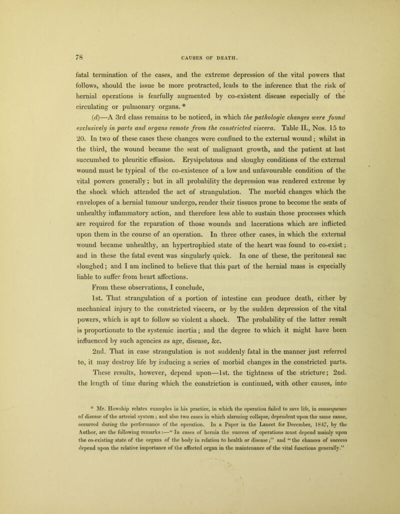 fatal termination of the cases, and the extreme depression of the vital powers that follows, should the issue he more protracted, leads to the inference that the risk of hernial operations is fearfully augmented by co-existent disease especially of the circulating or pulmonary organs. * (d)—A 3rd class remains to be noticed, in which the pathologic changes were found exclusively in parts and organs remote from the constricted viscera. Table II., Nos. 15 to 20. In two of these cases these changes were confined to the external wound; whilst in the third, the wound became the seat of malignant growth, and the patient at last succumbed to pleuritic eflPasion. Erysipelatous and sloughy conditions of the external wound must be typical of the co-existence of a low^ and unfavourable condition of the yital powers generally; but in all probability the depression was rendered extreme by the shock which attended the act of strangulation. The morbid changes which the envelopes of a hernial tumour undergo, render their tissues prone to become the seats of unhealthy inflammatory action, and therefore less able to sustain those processes which are required for the reparation of those wounds and lacerations which are inflicted upon them in the course of an operation. In three other cases, in which the external wound became unhealthy, an hypertrophied state of the heart was found to co-exist; and in these the fatal event was singularly quick. In one of these, the peritoneal sac sloughed; and I am inclined to believe that this part of the hernial mass is especially liable to suffer from heart affections. From these observations, I conclude, 1st. That strangulation of a portion of intestine can produce death, either by mechanical injury to the constricted viscera, or by the sudden depression of the vital powers, which is apt to follow so violent a shock. The probability of the latter result is proportionate to the systemic inertia; and the degree to which it might have been influenced by such agencies as age, disease, &c. 2nd. That in case strangulation is not suddenly fatal in the manner just referred to, it may destroy life by inducing a series of morbid changes in the constricted parts. These results, however, depend upon—1st. the tightness of the stricture; 2nd. the length of time during which the constriction is continued, with other causes, into * Mr. Howship relates examples in his practice, in whieh the operation failed to save life, in consequence of disease of the arterial system ; and also two cases in which alarming collapse, dependent upon the same cause, occurred during the performance of the operation. In a Paper in the Lancet for December, 1847, by the ■\uthor, are the following remarks:—“ In cases of hernia the suceess of operations must depend mainly upon the co-existing state of the organs of the body in relation to health or diseaseand “ the chances of success depend upon the relative importance of the affected organ in the maintenance of the vital functions generally.”