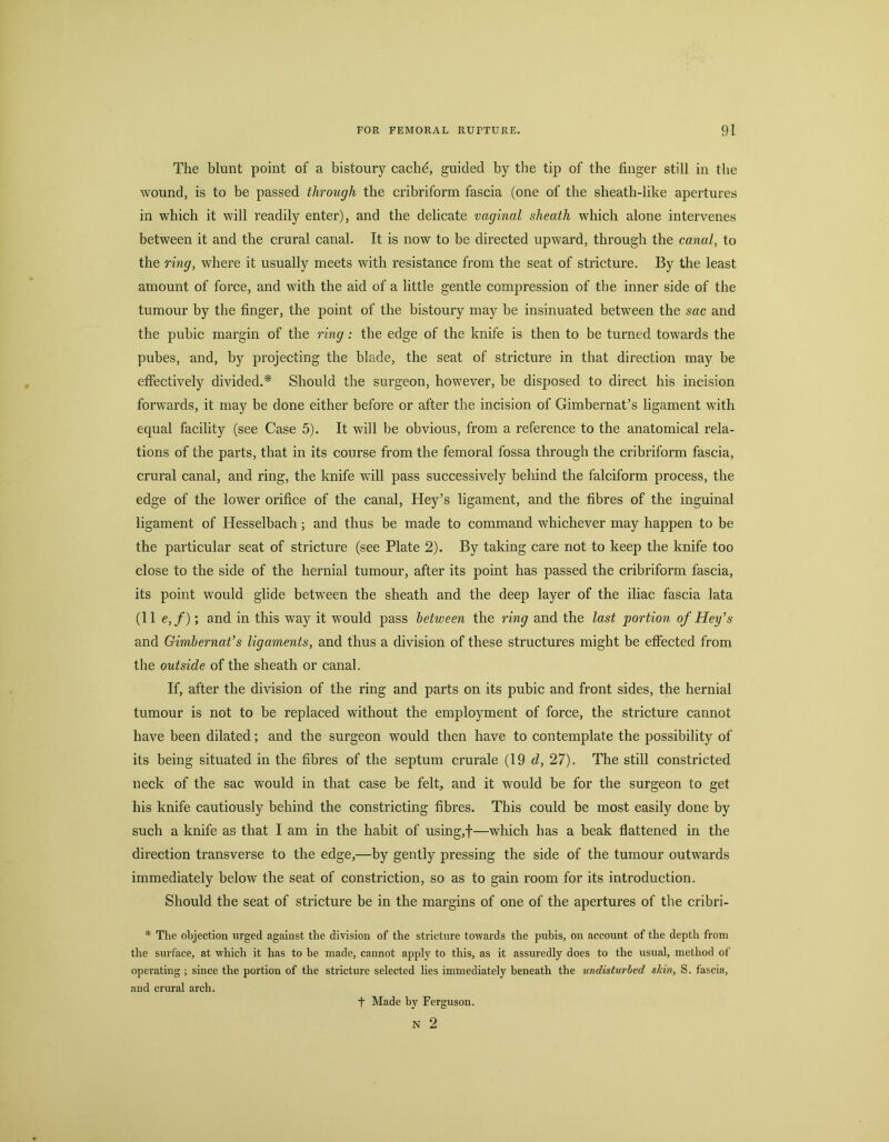 The blunt point of a bistoury cache, guided by the tip of the finger still in the wound, is to be passed through the cribriform fascia (one of the sheath-like apertures in which it will readily enter), and the delicate vaginal sheath which alone intervenes between it and the crural canal. It is now to be directed upward, through the canal, to the ring, where it usually meets with resistance from the seat of stricture. By the least amount of force, and with the aid of a little gentle compression of the inner side of the tumour by the finger, the point of the bistoury may be insinuated between the sac and the pubic margin of the ring: the edge of the knife is then to be turned towards the pubes, and, by projecting the blade, the seat of stricture in that direction may be effectively divided.* Should the surgeon, however, be disposed to direct his incision forwards, it may be done either before or after the incision of Gimbernat’s ligament with equal facility (see Case 5). It will be obvious, from a reference to the anatomical rela- tions of the parts, that in its course from the femoral fossa through the cribriform fascia, crural canal, and ring, the knife will pass successively behind the falciform process, the edge of the lower orifice of the canal, Key’s ligament, and the fibres of the inguinal ligament of Hesselbach; and thus be made to command whichever may happen to be the particular seat of stricture (see Plate 2). By taking care not to keep the knife too close to the side of the hernial tumour, after its point has passed the cribriform fascia, its point would glide between the sheath and the deep layer of the iliac fascia lata (11 e,f); and in this way it would pass between the ring and the last portion of Hey’s and Gimbernat’s ligaments, and thus a division of these structures might be effected from the outside of the sheath or canal. If, after the division of the ring and parts on its pubic and front sides, the hernial tumour is not to be replaced without the employment of force, the stricture cannot have been dilated; and the surgeon would then have to contemplate the possibility of its being situated in the fibres of the septum crurale (19 d, 27). The still constricted neck of the sac would in that case be felt, and it would be for the surgeon to get his knife cautiously behind the constricting fibres. This could be most easily done by such a knife as that I am in the habit of using,f—which has a beak flattened in the direction transverse to the edge,—by gently pressing the side of the tumour outwards immediately below the seat of constriction, so as to gain room for its introduction. Should the seat of stricture be in the margins of one of the apertures of the cribri- * The objection urged against the division of the stricture towards the pubis, on account of the depth from the surface, at which it has to be made, cannot apply to this, as it assuredly does to the usual, method of operating ; since the portion of the stricture selected lies immediately beneath the undisturbed skin, S. fascia, and crural arch. f Made by Ferguson. N 2