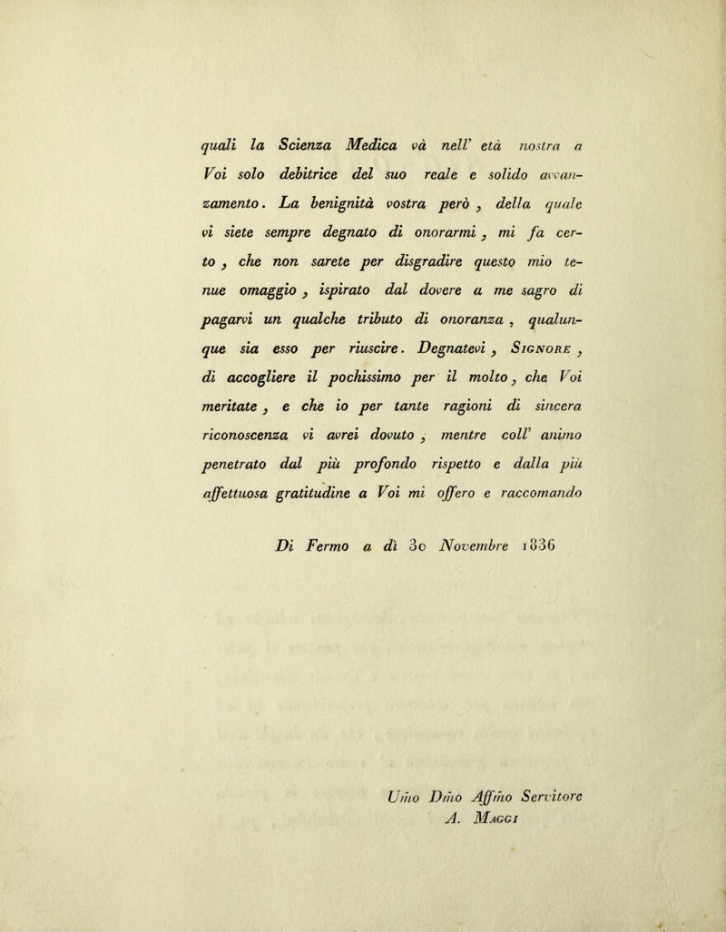 quali la Scienza Medica va nell' età nostra a Voi solo debitrice del suo reale e solido avan- zamento . La benignità vostra però , della quale vi siete sempre degnato di onorarmi , mi fa cer- to , che non sarete per disgradire questo mio te- nue omaggio , ispirato dal dovere a me sagro di pagarvi un qualche tributo di onoranza , qualun- que sia esso per riuscire. Degnatevi, Signore, di accogliere il pochissimo per il molto, che Voi meritate , e che io per tante ragioni di sincera riconoscenza vi avrei dovuto , mentre colV animo penetrato dal più profondo rispetto e dalla più affettuosa gratitudine a Voi mi offero e raccomando Di Fermo a dì 3o Novembre io36 Unto D/ho Affrho Servitore A. Maggi