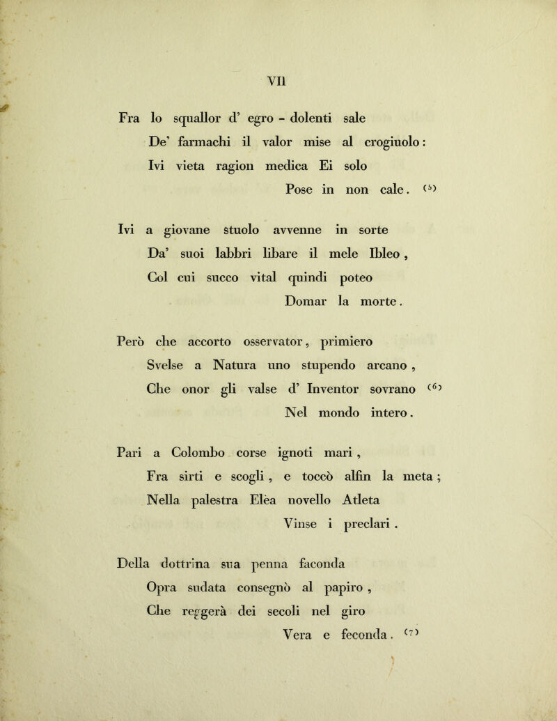 Fra lo squallor d’ egro - dolenti sale De’ farmachi il valor mise al crogiuolo : Ivi vieta ragion medica Ei solo Pose in non cale. (£>) Ivi a giovane stuolo avvenne in sorte Da’ suoi labbri libare il mele Ibleo, Col cui succo vital quindi poteo Domar la morte. Però che accorto osservator, primiero Svelse a Natura uno stupendo arcano , Che onor gli valse d’ Inventor sovrano (6? Nel mondo intero. Pari a Colombo corse ignoti mari , Fra sirti e scogli , e toccò alfìn la meta ; Nella palestra Elèa novello Atleta Vinse i preclari . Della dottrina sua penna faconda Opra sudata consegnò al papiro , Che reggerà dei secoli nel giro Vera e feconda. (7)