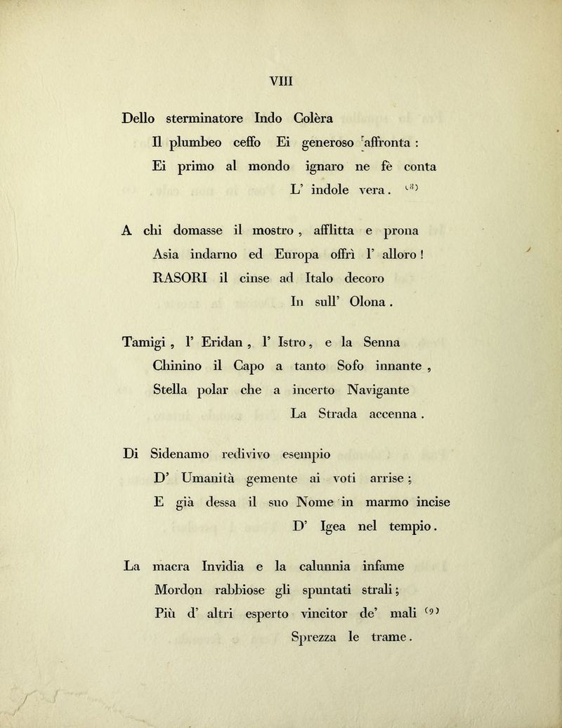 Dello sterminatore Indo Colèra Il plumbeo ceffo Ei generoso affronta : Ei primo al mondo ignaro ne fe conta L’ indole vera. A chi domasse il mostro , afflitta e prona Asia indarno ed Europa offrì F alloro ! RASORI il cinse ad Italo decoro In sull’ Olona. Tamigi , l5 Eridan , F Istro, e la Senna Chinino il Capo a tanto Sofo innante , Stella polar che a incerto Navigante La Strada accenna. Di Sidenamo redivivo esempio D’ Umanità gemente ai voti arrise ; E già dessa il suo Nome in marmo incise D’ Igea nel tempio. La macra Invidia e la calunnia infame Mordon rabbiose gli spuntati strali ; Più d’ altri esperto vincitor de’ mali (9) Sprezza le trame. /