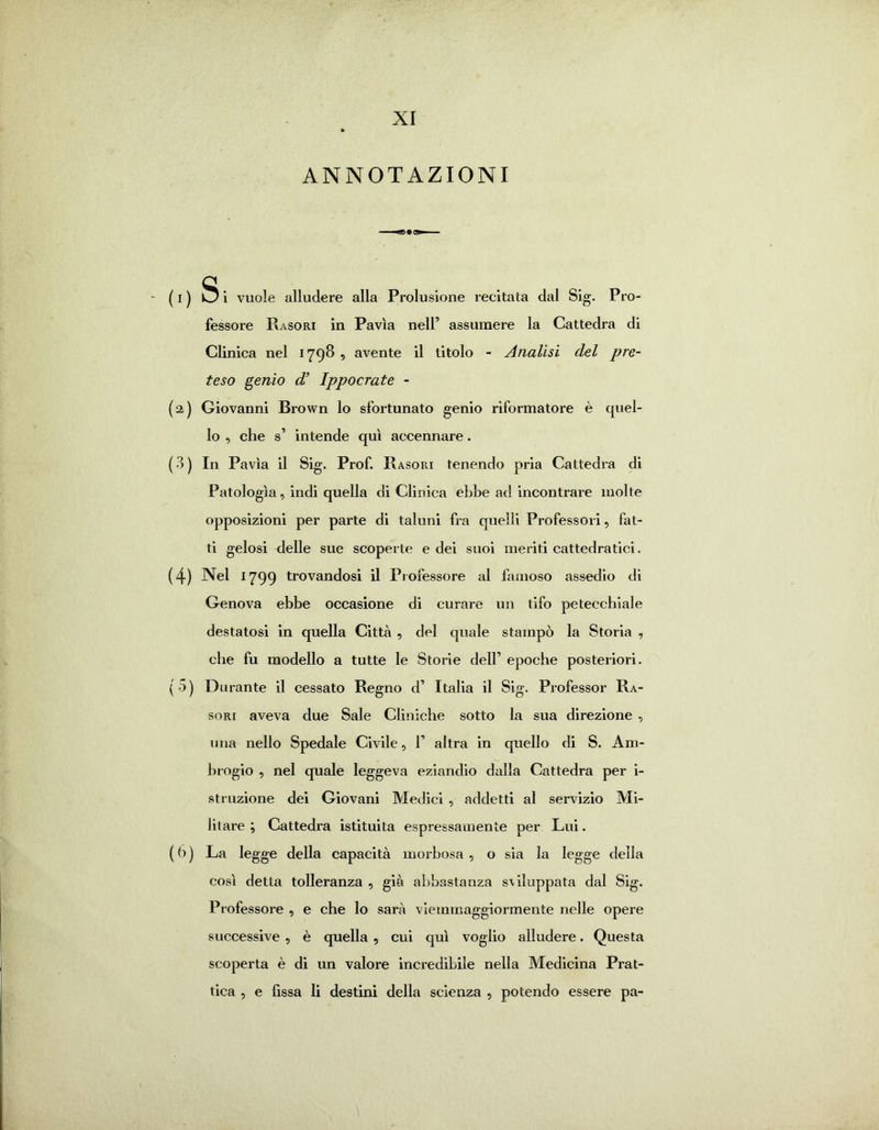 XI ANNOTAZIONI ( I ) Si vuole alludere alla Prolusione recitata dal Sig. Pro- fessore Rasori in Pavia nell’ assumere la Cattedra di Clinica nel 1798 , avente il titolo - Analisi del pre- teso genio d’ Ippocrate - (a) Giovanni Brown lo sfortunato genio riformatore è quel- lo , che s* intende qui accennare. ( 3 ) In Pavia il Sig. Prof. Rasori tenendo pria Cattedra di Patologia, indi quella di Clinica ebbe ad incontrare molte opposizioni per parte di taluni fra quelli Professori, fat- ti gelosi delle sue scoperte e dei suoi meriti cattedratici. (4) Nel 1799 trovandosi il Professore al famoso assedio di Genova ebbe occasione di curare un tifo petecchiale destatosi in quella Città , del quale stampò la Storia , che fu modello a tutte le Storie deir epoche posteriori. ( 5 ) Durante il cessato Regno d’ Italia il Sig. Professor Ra- sori aveva due Sale Cliniche sotto la sua direzione , ima nello Spedale Civile, 1’ altra in quello di S. Am- brogio , nel quale leggeva eziandio dalla Cattedra per i- struzione dei Giovani Medici , addetti al servizio Mi- litare ; Cattedra istituita espressamente per Lui. ( 6 ) La legge della capacità morbosa , o sia la legge della così detta tolleranza , già abbastanza sviluppata dal Sig. Professore , e che lo sarà viemmaggiormente nelle opere successive , è quella , cui qui voglio alludere. Questa scoperta è di un valore incredibile nella Medicina Prat-
