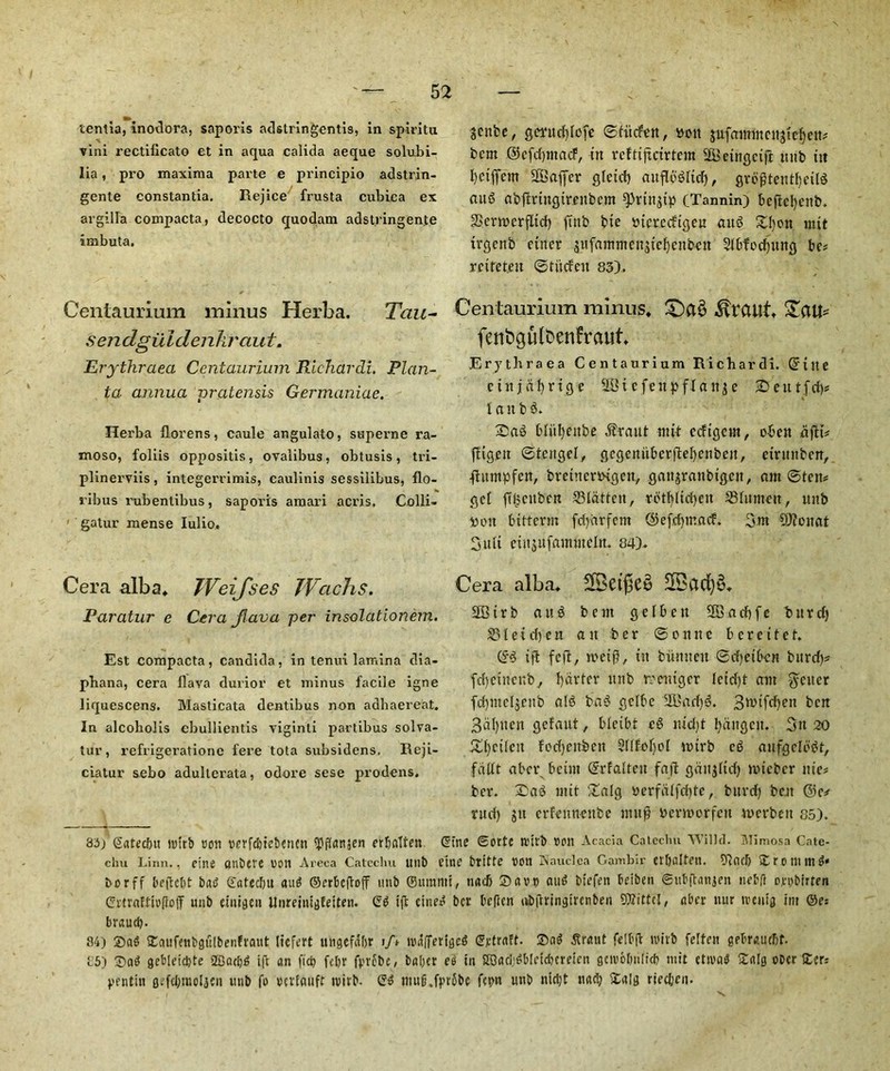 tentia, inodora, saporis adstringentis, in spiritu vini rectificato et in aqua calida aeque solubi- lia, pro maxima parte e principio adstrin- gente constantia, Rejice frusta cubiea ex argilla compacta, decocto quodam adstringente imbuta. Centaurium minus Herba. Tau- sendguiderikraut. Erythraea Centaurium Richardi. Plan- ta annua pratensis Germaniae. Herba florens, caule angulato, superne ra- moso, foliis oppositis, ovalibus, obtusis, tri- plinerviis, integerrimis, caulinis sessilibus, flo- ribus rubentibus, saporis amari acris. Colli- gatur mense Iulio. Cera alba* TVeifses Wachs. Paratur e Cera Jlava per insolationem. Est compacta, Candida, in tenui lamina dia- phana, cera flava durior et minus facile igne liquescens. Masticata dentibus non aahaereat. In alcobolis ebullientis viginli partibus solva- tur, refrigeratione fere tota subsidens. Reji- ciatur sebo adulterata, odore sese pro-dens. 83/gated)it iuirb non rerfdnebencn ^ftanjen erljatten SCttbe, gmtdilcfc ©iittfen, »oit gufammcngtcbcit; bcm ©efdjntacF, in reftifictrtcm SEBeingcijl ttrib tit l)ctffcm Staffer qlctcf) auflbdrid), gvdgtentfjeild and abfmngtrenbcm ^rtnjtp (Tannin) beflcl>ent>* SSertrerfltd) ffnb bie otcrecftgeu and £I)on mit trgcnb finer gufantmcngtcfycnbcn Slbfodptng be? rcttet.en ©thdeit 83). Centaurium minus* £)a$ Traill* £au* fenbgulOcnfraut* Erythraea Centaurium Richardi. Qftlie ctnjafyrtqe 2St efettpffange £>entfd)* 1 anbd. 2)ad bli'tljenbe .ftraut ntit ccfigcnt, o-ben dfH* ftigen ©tcngel, gcgcrtitbcrjWjenben, etrnnbcn, ftttmpfen, btetnemgen, gattgranbtgeit, ant ©ten® get ftbettben flatten, rdt()ltd)eit ^Blnmett, uitb toon bttterm fdjdrfem ©efdpnacf. 3m 9)?onat Suit etitgufanuncln. 84)* Cera alba* 2Bad)§* 2Btrb an3 bent gelbett 2Bad)fe bnrd) S31 e i dye n an b e r © o n n e berettef* ©d iff fed/ wet#, tit bunnen ©d)ctbcn bitrd)* fdjcincnb, garter ttnb roeitigcr Ictd)t ant fetter fdpneljenb aid bad gclbe Iffiacfyd. 3tttfcf)en ben 3dl)uen gefaut, bleibi cd nid)t tyangcit. 3n 20 £i)ftieit fodjenben 5IifoI)oI ttnrb ed anfgclbdt, fdttt aber bctin ©rfalten fad gangltd) toteber me? ber. Sad mit 2alg ocrfalfriitc, bitvd) belt ©c* rucf) git erfenneube mud bevmorfcn tnerbett 85). dim Sorte ttutb non Acacia Catechu VVilld. Mimosa Cate- chu Linn., cine anbere eon Areca Catechu uilb fine btltte ton Mauclca Gambir ctOalfett. bind) £rontmd« borff bcjtcbt bat? Gatedju and ©erbeftoff imb ©ttrami, nadj Savp and biefen betben ©ubftanjen nebft ornbirten CrtraflieftoiT unb einigen UnreintgEetten- Gd iff etned bet befiert nbjhingirenbert Stfittcl, abet- nur treuig im @e: braudy 84) Sad SEaufettbgulbenfraitt liefert ungefabr i/* ivafTeriged gjttraft. Sad Sraut felbft witb felfen gebrauebt. 85) Sad geb[eici)te 5£arf)d ift an fid) feljr fpvcbe / baber ce in SS3ari;db[etdnmcn gcivobnlid) mit etivad Salg ober Scr; pentitt g^fdynoljen unb fo vetfauft ivirb- Gd ntufi.fprSbc fc»)n unb nid)t nad; Salg ricd;cn.