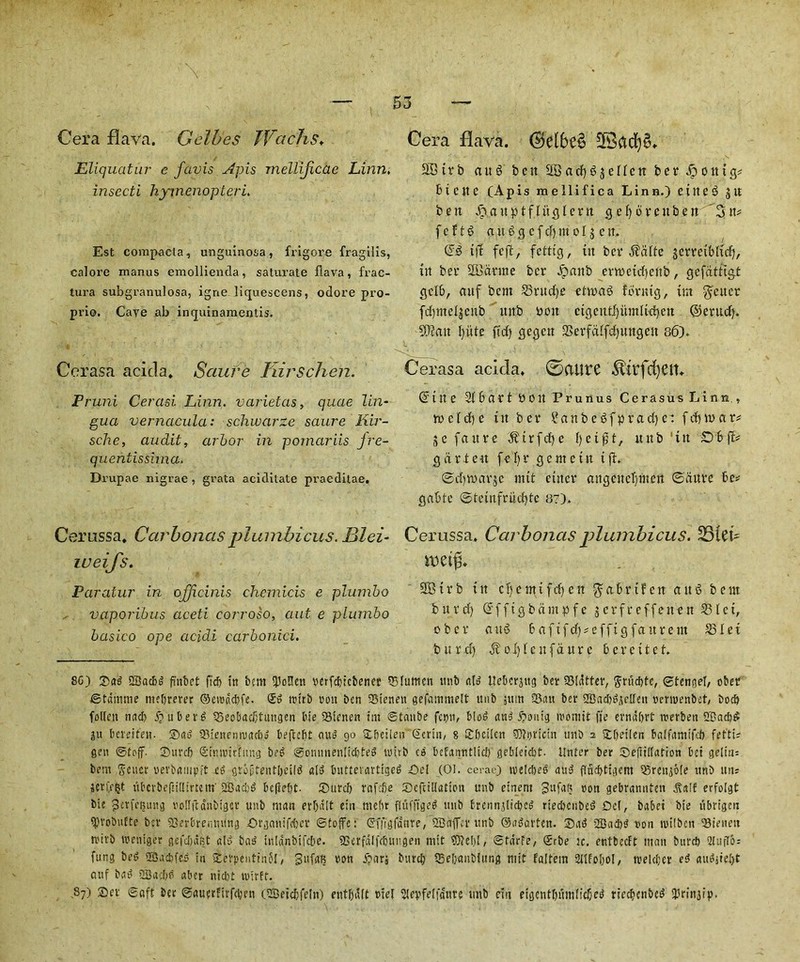 Cera flava. Gelbes JVcichs♦ Eliquatur e favis Apis mellijicae Linn, insecti hyinenopteri. Est compacla, unguinosa, frigore fragilis, calore raanus emollienda, saturate flava, frac- tura subgranulosa, igne liquescens, odore pro- prio. Cave ab inquinamentis. Cerasa acitla* Sciure Tiirschen. Pruni Cercisi Linn, varietas, quae lin- gua vernacula: schwarze saure Kir- sche, audit, arbor in pomariis jre- quehtissima. Drupae nigrae , grata aciditate praeditae. Cerussa. Car bonus plmnbicus. Blei- weij's. Paralur in officinis chemicis e plumbo vaporibus aceti corroso, aut e plumbo basico ope acidi carbonici. Cera flava. ©elbe§ SBteb auS ben SBadjgjenett bee dpoittg* 61 C it e (Apis mellifica Linn.) eirteS jn bett Jpjntptflitgleen gefyorenben '2nt* fcftg a it S g c f 4 in eljc it. Gfd feft, fettig, in bee $alte gceretbltd), in bee 2Bdeme bee Jpanb errectdtenb, gefdttigt gclb, mtf bem S5eud)e etinag fbrnig, im getter fcfjmelgenb ' nnb non cigentl)iimlic^.en ®erudj. ?0?an fyute fid) gegett 2>eefdlfd)ungen 86). Cerasa acida. 0atlte $irfd)eiL @iit e 2(6aet »0it Prunus Cerasus Linn., tv c i d) e tit bee SanbeSfpradje: f d) tv a r* jc fa nee ^tefd)e f)ci$t, uitb 'iit Obff* garden fefye gentetn ift. @d)tt>ar$e mtt etitce angcncljmert ©dure be* gabte @teinfeud)tc 87). Cerussa, Carbonas plumbicus. SSUL V0ti% 333ieb in cifcmifcfien gabrifen ausS bent bnvd) @ffigbdmpfe jerfr effetten 531ci, obce au3 bafifd)* effigfattrent 23Iei burd) $oI)icnfdure beeettet. 8G) Sag QBacbg fi'nbet fid) it! bem ijJonen serfebicbener 55lumen unb a(g Ueberaug bet Stutter, gdudfle, ©tengel, obee ©tdmme mebrerer ©eisdcbfc. £g ititb eon ben Sienen gefammelt unb stun Sun bet 2Bad)^etIen sensenbet, bocb follctt nud) iju ber^ Seebadjtungen bie Sienen im ©tanbe feen, &!od ang Sonig isosnit fie erndbrt tserben 2®ad)£ ju bereifen. Sag Sienemsacbo beftebt aug go Sbeiien Serin, 8 Sbctlcn 5)?i)ricin unb i SLfjetlen bdfamifeb fet'ti? gen ©toff. Surd) Sinnuthtng beg ©onnnenlidjteg tsirb c» bcfanntlicb gebleicbt. ilnter ber Sefi'iflatton bet gelttis bem Seucr serbampft at grofrentbeilg a(g bntterartigeg Set (01. cerac) tselcbeg au» flacbtigem Srenjote unb uns jerfffct ubcrbeftiltirtem'SBa'cb^ befiebt- Surd) rafefle Seftillatton unb einent Sufafi son gebrannten .Salt erfolgt bie gerfetjung sotfftdnbtgcr unb man erf)dit eiit ntebr flvtfftged unb fcrcnnjlicbcg ried)cnbeg Del, babet bie tibrigeu spvobuEte ber Serbremuing ©rganifeber ©toffc: Sfii'gfdure, SBaffer unb ©agavten. Sag 2Bad)g son isitben Sietieit rsirb tseniger gefdjdst «I» bag inldnbifcbe. Serfdlfdjungen mtt SOicbl, ©tdrfe, Srbe ic. entbedt man bind) 2IufIo = fung beg SBacbfCg in Setpentinbf, gufaK son Sari burcb Sebanbiitng mtt faltem 2ttfoboi, weUber eg augjie()t attf bug 2Bad)P uber nicl)t tstrff. 87) Set ©aft ber ©auerfirfeben (SBetcbfeln) entl)d(t ste[ 5iepfe[|anre tmb ein eigentbumlicbeg rieebenbeg Bn’njip.