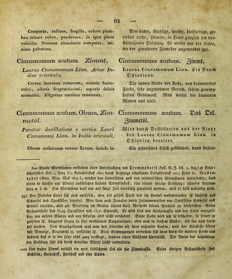 Compacta, radiosa, fragilis, colore plum- beo tritura rubro, ponderosa, in igne plane volatilis. Sumatur cinnabaris compacta, mi- nime pulverata. Cinnamomum acutum. Zimnrit. Laurus Cinnamomum Linn. Arbor In- diae orientalis. Cortex internus ramorum, coloris fusco- rubri, odoris fragrantissimi, saporis dulcis aromatici. Eligantur cortices tenuiores. Cinnamomum acutum. Oleum. Zim- metol. Paratur deslillatione e cortice Lauri Cinnamomi Linn, in India orientali, Oleum aethereum recens flavum, deinde in Soo Ebeile 2Durmfamen entbatteit etnet tjnterfudjung tjott £romm6borff (beff. g. in. i. 309.) ju gorge: dtbcrifcljcg del 4; i?arj 55; (£rtraftio|?off iSo; Durcft Slefjlattge erljalfenen ©ptraEtioftoff 100; ftafer 60. 2Dacfens to ber (®eig. Wag. 9Jiai 1817.)/ roelcber ben leoantifcben unb ben orientalifcben SBurmfameii itnterfucbte, fanb eincn in SBaffer unb 3IIfof)o[ auflSdltcben bittern Srtraftmftoff; eine bittere barjtge Subftanj; fcbarfetf ©aifam* I;arj u- f- to. ©er 2Burmfame barf nur.auf fttrje gett borrdt&ig gepulwt merben, tretl cr bait) uiifraftig tvirb. 99) ®er Jimiober fi'nbet fief) au# naturltcb, abet ber grogte 5£f)ct( bed im #aitbel oorfommenben id funft(icl) and ©dnuefel unb £)uccFfi(ber bereitet. Wan fann aucb ^tnnober biircb gufammenretben con OuecFjtlber Sdjivefel unb Slefefali erljalten, aber jur Sereitung ittt ©rogen febetnt biefe 5)?etl)obe Feinen SSortbeil ju oerfpreeben. Seine SSeflanbtbeile ftnb 86,29 Quecffilber unb 10,71 ©cbipefel. ©r tuirb blod non ^onigiiualTer unb non ©glor angegrtf: fen, con anbern ©duren unb non SUFalien aber ntcfjt nerdnbert. Seine ftarbe irirb um fo leb&affer, ie feiner er gericbcn if?. Sdngered £iegen in febr oerbunnter Salpeterfaure, ober aud) in bfoffent SSaffer, foil xfjn nocl) fcurt* ger macljen. gum 3lrjneigebrauc& mug man ben gittnober nte febott prdparirt faufen, roeil ber tfauflidje bfterd rttit SOfennige, Siegelmel)! tc. ntrfdlfcljt if?. ©tefe 23eimengungen oerratben ft'cb fepon burcb bte mattere Sarbe unb baburcb bag er in ber Jjtije niebt ganj verfliegt, fonbern etneit OtucFftanb binterldgt. ©je 9*atur ber beigemeng* ten Subftanj lagt ficb bnreb ebemifebe Vittel leiebt audmitteln. 100) Set rcabre gimmt entbdlt ein tneit Iteblicbered del flld bie gimmtcafiTa. Seine itbrtgen Seftanbt&eile ftnb ©c&letm, ©erbefioff, Sarbfioff unb eine Sdure. @irte bfcfjte, ftrafjltge, fprdbe, Heifarbtge, ge* rtebeit rotfje, fcfjwere, tit $eucr ganoid) fid) tie tv flitd)ttgcitbe ©itbftaitj. ttierbe nur ber bid)te, nte ber gepultierte 3mnc6er angettieitbet 99). Cinnamomum acutum. 3wittlt. Laurus Cinnamomum Linn. Cntt SSdltnt D ft tub ten 6. £)ie tttnere D'ftnbc ber 2lefte, tiott bramtrotfyer garbe, fefyr attgettel)mett ©erttd), fitment gettiiirj* fjaftcit ©efdpttacf. SDiatt ttidljle bie bitmterett Dftttbett au$ 100). Cinnamomum acutum. Dd, 3immet6L 2Birb burd) Sefltllattoit au^ ber D'ftttbe beg Laurus Cinnamomum Linn, ttt £) ft t tt b t e tt bereitet. ©ut dtf)erifd)Cg frifd) gelblidjeg, battu brdutti?