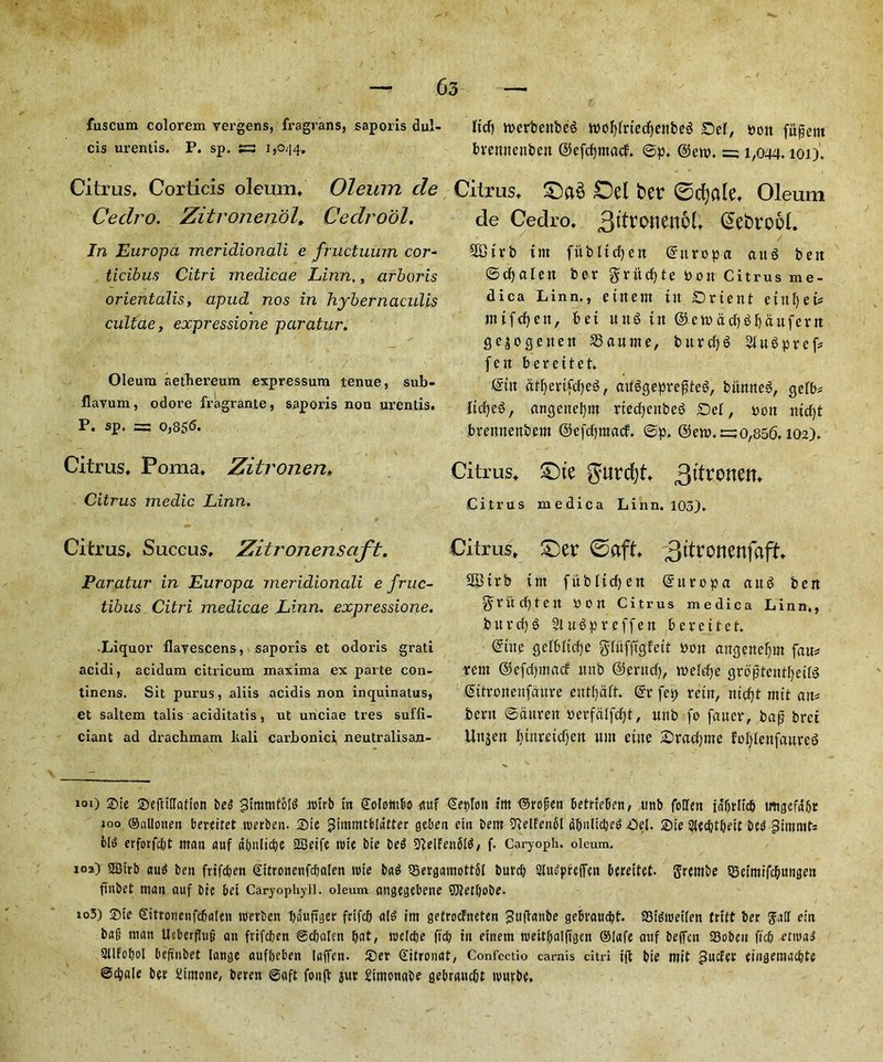fuscum colorem vergens, fra grans, saporis dul- cis urentis. P. sp. s=3 1,044. Citrus, Corticis oleum. Oleum de Cedro. ZitronenolCedrool. In Europa meridionaii e fructuum cor- tidbits Citri medicae Linn,, arboris orientalis, apud nos in hybernaculis cultae, expressione paratur, Oleum aethereum expressum tenue, sub- flavum, odore fragrante, saporis non urentis. P. sp. = 0,85*5. Citrus, Poma, Zitronen, Citrus tnedic Linn. Citrus, Succus. Zitronensaft. Paratur in Europa meridionali e fruc- tibus Citri medicae Linn, expressione. •Liquor flayescens, saporis et odoris grati acidi, acidum citricum maxima ex parte con- tinens. Sit purus, aliis acidis non inquinatus, et saltern talis aciditatis, ut unciae tres suffi- ciant ad drachmam kali carbonici neutralisan- ttcfj werbenbeS wofylrtecfyettbed Del, pon fu^ent bvemtenbett ©efcfyntacf. @p. (Sew. =; i,044.101). Citrus, £)a§ Del bet ©djale. Oleum de Cedro, (SefcrooL SBtrb tm fitbltcfjen ©ttropa aitg bett ©tfyalen ber gritcfyte bon Citrus me- dica Linn., etnem iit Drient etnljet# nttfcfjett, bet n«6 in @ewacf)3f)aufern gejogetten Canine, burcfjg 21u3pref* fen bereitet. ©tit dtfycrtfcfyeS, auggeprepteS, bitmteg, gelb* Jlidje^, angcttefynt riecfyettbeg Del, bon nicfyt brennenbem ©efcfjmacf. ©p. ©ew.t=;o,856.102). Citrus, £)te gurcfyt 3tfronen, Citrus medica Linn. 103). Citrus, £)er ©aft, 3l^onenfaft, SGBtrb tm fubltcfyen ©ttropa auS ben grii:cf)tett bon Citrus medica Linn., burcf)g Slufpreffen bereitet. ©tne gelbltcfye gliifftgfeit bon angenefjm fau* rent ©efctpnad nnb ©erucfy, weldje grdptentfyeite Sitronenfdure eutfyalt. @r fep rein, nicfyt mit ait* bent ©duren Perfalfdfjt, nnb fo fauer, bap brei Un$ett l)inreicf)en nm eitte Dracfyne fofylenfaured 101) 2)te Sefliffafton be3 ^tmmfbld arirb in Colombo auf €et>Ion tm (Srofien betrieben, nnb foffen ia'f)tltc& tmgefd&t 100 ©nllotten bereitet roerben- 3)te gtmmtblutter geben etn bent iftelfenbl d&nltcljed Oel. Sie SJecbtbett bed pimnits old erforfcbt man auf dbulicbe 2Beife trie bte bed 9?elfen5ld, f. Caryoph. oleum. ios) asirb and ben frifdjen gttronenfcbalen tnte bad QSergamottSl bnrrtj SffudprefTen bereitet- grembe SBetmifcbungen ftnbet man auf bte bei Caryophyli. oleum angegebene Sftetljobe. io3) £te Sitronenfcbalen roerben ba'uftger frifcj) aid tm getrocFneten Bttfbnnbe gebraucbt. 93tdtt>etlen tritt ber gaff etn ba§ man Ucberfhijj ait ftifcben ©djalcn I)at, roclcbe ft# in etnem rceit&alftgen Olafe auf beffcn 23obe» ft# etmad Sllfobol befinbet lange auf&eben laffen. £)er d'itronat, Confectio carnis citri tft bte mit pucfer eingema#te ©djale bev Simone, beren ©aft foiift aur rimonabe gebraucljt ronrbe.