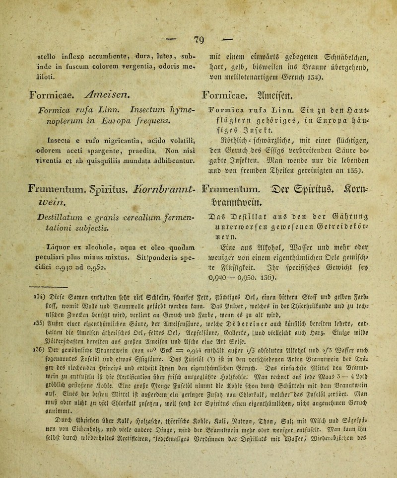 stello inflexo accumbcnte, dura, lutea, sub- inde in fuscum colorem yergentia, odoris me- .liloti. Fomricae* Ameisen. Formica rufa Linn. Insectum hyme- nopterum in Europa frequens. Insecta e rufo nigricantia, acido yolatilr, odorem aceti spargente, praedita. Non nisi viyenlia et ab quisquiliis mundata adbibeantur. Frumentum* Spiritus, Korribrannt- luein. Destillatum e granis cerealium fermen- tationi subjectis. Liquor ex alcobole, aqua et oleo quodam peculiari plus minus mixtus. Sit'ponderis spe- cilici c,9 p ad o5q5a. mit cittern eiiwdrtg gcbogeitett ©ifytdbelcfien, Jjart, qel6, bigivctfeit tng 33ramte iibergefjeni), won melilotenartigem Fernet) 134). Formi'eae, 2(metfen, jFormica rufa Linn. Gfttt jit bCttJpaittc flitqlevn ejefyorigeg, in Ghtropa 1)du; ftgeg 3 nfe ft. D?otI)ftcf) - fd)tt>dr$lid)e, mtt titter ftiicfytigert, belt ©entdf) beg ©fftgg perbreitcnbeit ©dure be* gabte Snfeffett. 9Dtatt trenbe nur bie lebenbett mnb »on .f rent ben £l)eilen gereuugten an 135). Fmmentum. ©ptVttU§* $0H1- fttanntrceim ^ag 2>ejftnat aug bett ber ©afjruttg nnfenporfeu gemefenen ©etreibefor* net tt. ©ine aug 3(lfof)or, SBajfer unb nteljr ober .ttetuger won eittem etgent^itmlicfjen Dele gemifef)* te gfiifftgfe it. 3f)r fpectftfdjeg ©enncfjt fet> 0,940 — 0,950. 136). *54) Siefe ©amen entTjalten feljr tuef ©djlelttt, fc^arfed Sett, ffidttigeg Sel, etnen bittern ©toff unb gelben ftarbs doff, iromtt SBulle unb Saumtrolle gefdrbt trerben faun. Sag Quitter, tvelcbeg in ber Sf)ierl;tilfunbe uuD ju ted); ntfdjcn ^tveden benitfjt tvtrb, cerltert an ©erud) unb fiarbe, train eg 3u alt trirb. 135) Sluper einer etgentljitnilicfien ©dure, ber Slmeifetifdure, trelcbe Soberetner aud) funfilid) fcereifen Icfirte, cut; balten tie Stmeifen dtljetifc&eg Del, fetteg Sel, Dlepfelfdure, ©allerte, [.unb oicUeubt aud) -ftarg. Shiite trilbe ,5S5lferJd)aften bereiten aug grojien Olmeifen unb 2lfcl)e elite 2lrt ©eife. 136) Ser geroobnltcbe 35tanutwetn (non io° 23ecf =: 0,944 entbdlt auper 1/3 abfoluten Sllfoljot ttnb 2/3 Staffer aud) fogenannteg Sufelo! unb etiung Sfftgfdufe. Sag gufelol CO iff in ben verfebiebenen Slrtcn Sranntinein ber Srd; fler beg riedjenben sprincipg unb ertbeiit ibnen ben eigentbumltcben ©criid). Sag cinfacbftc SDiittel beu Statint; tvein ju entfufeln i|t bie Dbectifrcation fiber frifd) auggeglufife Jj oljfofjle. Oltan reebnet auf iebe Oita a g 3 — 4 Soil) greblid) geftojjene Soljle. Sine grejje Oltenge Jnfelol nimmt bie Softie fdjon bnvcb ©cbutteln init bear SBranuttuein auf. Sineg ber befteit Oltittel ifl augerbem ein geringer 3ufatj non SblorfalE, trelcbet'bag fftifclol jerftbrt. Oltan ntui) abet uUr?t ju uiel Sblorfalf jufeBen, well fonft ber ©piritug etnen eigentbi'milicben, ntd)t aiigeuebttteu ©erucb aitnimmt. Surcb 2Ibjie&en fiber ^alf, ipotgafdje, tbierifebe ^voble, Salt, Otatron, Sbou, ©alj ttiit Oltild) unb @dgefpd» nen non Sicfcenboli, unb uielc anbere Singe, roirb ber ISranntiuein tnelvr ober rceniger entfufelt. Oltan faun i()ti felbfc burcb tvieberljolteg SKccti(iciren, 'jebegmaligeg SSerbunnen beg Seftillatg mit m3a,Ter; >2Bieberebiie!)en beg