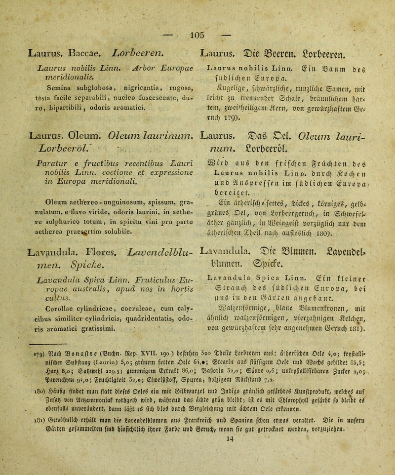 Laurus* Baccae* Lorbeeren. Laurus nobilis Linn. Arbor Europcie meridionalis. Semina subglobosa, nigricantia, rugosa, testa facile separabili, nucleo fuscescente, du- ro, bipartibili, odoris aromatici, Lauras. Oleum* Oleum laurinum. Lorbeerol* Paratur e fructlbus recentibus Lauri nobilis Linn. coctione et expressione in Europa meridionali. Oleum aethei’eo - unguinosum, spissum, gra- nulatum, e flavo viride, odoris laurini, in adhe- re sulpliurico totum , in spiritu vini pro parte aetherea praeggrtim solubile. Lavandula* Fiores* Lavenclelblu- men. Spiche. Lavandula Spica Linn. Fruticulus Eu- ropae australis, apud nos in horti.s cultus. Corollae cylindricae, coeruleae, cum caly- cibus similiter cylindricis, quadridentatis, odo-. ris aromatici gratissimi. Laurus* £)te 25eeren* £orbeetm Laurus nobilis Linn. (Jilt 23(Utm feeg fit b ltd) eit @ur o p a. ^ugcligc, fd)n>drjltd)e, ntnjltd)c ©arnett, mit letctyt jit trcmtenber ©djale, brdttttftdjcttt bar# tent, jmctdjciltgem $cnt, »o» genntr$l)aftcm ©e* rucf) 179). Laurus* £)a$ Del, Oleum lauri- num. Sorbeerol, 28ti‘b atnS bctt fviftfjett $rttd)ten beg Laurus nobilis Linn, bttvd) ^od)Ctt uttb Slttgpreffett tut fitblidjett ©uvopa t> e r e i t e t. , ©ttt dtl)ertfd)* fetfeg, bttfeg, fbrmgcg, gclb* gritncg Dei, non £orbcergcrttd), in ©djmefcl* cither ganoid), tit SBeutgctfi porjiigltd) tutr bem dtlyevtfdyeit £{)etl ttad) auflo'gltd) itto). Lavandula* S)te 351umen* £attenfcel* blumen* 0picfe. Lavandula Spica Linn. ©tit fie titer © t r a tt d) beg f it b 11 dj e tt © u r o p a, b c i ttttg tit bett ©dr ten a it g e 6 a u t. SBaljettfbrmige, blatte Q3lumettfrcmcit, mit dljnlid) maljettfbrmtgett, m’erjaljittgett $eld)en, bon gcmur^jaftcut fel)t* ottgettefjntett ©cntd) isi). if9) 91ad) 33onaftre (93ucl)n. Oiep. XVII. 190.) befteften 5oo gbeite Sorbecveit nttdt cu&enfdjen Dele 4,o; frpfMi* nifeber ©tibftanj (Laurin) 5,o; gritnem fetten Dele 6i,*; Stearin and fluffi'gcm Dele ttnb SSarbd gebilbet 85,5; Jpati 8,o; Safjmeljl 129,5; gummigem ©rtraft 86,0; QSafiimn 5?.,o; ©dure 0,6; mtfrpftalliftvbaren guefer 2,0; ^arenc&pm 9b0; $eud)ttgfeit 52,0; ©inteijjftoff, Spuren; Deljigeiit ?U«cFftan& 7,2. 180) ijdufig finbet man ftatt biefeg Oeled etn mit ©ilbiDurgcl tmb 3nbtgo gntnlicb gefdrbteg ^unitprobuFt, ixtdebed auf ooti Ulc^ammoniaE rotbgelb tvtrb, nnifjrenb batf defete gvutt bleibt; i|t eg mit SljloropImH gefdrbt fo bleibt eg ebenfalU uimerdnbett, baitn ld§t eg ltd) blog iutreb iOergleicbung mit debtent Dele erfennen. 181) ©eivetmlid) erbalt man Me Sauenbelblumen (tug STunfretcb itnb ©panien febon etroag oeraltct. Die tit unfern ©dvten gefammelten fmb Innftc&tlid) itjrer Savbe uttb ©ertidj/ tvettn fie gut getroefuet tuerben, porjitjie&en. 14