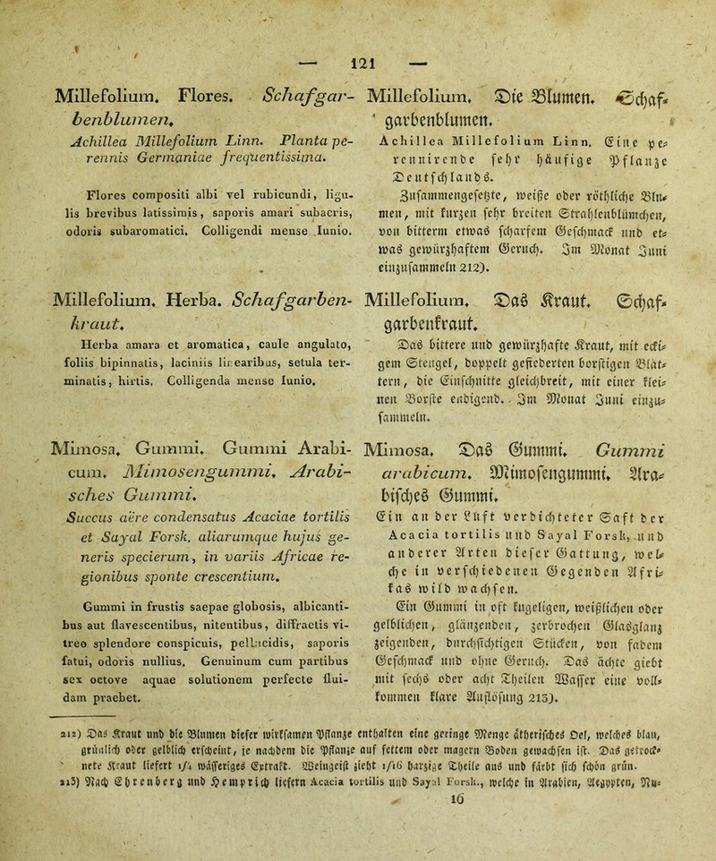 t 121 Millefolium. Flores. Schafgar- benbluinen♦ Achillea Millefolium Linn. Planta pe- rennis Germaniae freqiientissima. Flores compositi albi vel rubicundi, ligu- lis brevibus latissimis , saporis amari subacris, odoris subaromatici, Colligendi rneuse Iunio. Millefolium. Herba. Schafgarben- kraut. Herba amara et aromatica, caule angulato, foliis bipinnatis, laciniis lir.earibas, setula ter- minatis, hlrtis, Colligenda mense Iunio, Mimosa. Gummi, Gumrai Arabi- cum, Mimosengunimi. Arabi- sches Guinim’♦ Succus acre condensatus Acaciae tortilis et Sayal Forsk. aliarumque hujus ge- neris specierum, in variis Africae re- gionibus sponte crcscentium. Gummi in frustis saepae globosis, albicanti- bus aut flavescentibus, nitentibus, difEVaetis vi- treo splendore conspicuis, pellncidis, saporis fatui, odoris nullius. Genuinum cum partibus sex octove aquae solutionem perfecte flui- dam praebet. Millefolium. £)te ' garbenblumen. Achillea Millefolium Linn. ©ute pe# rcnntvenbe fefyr fy&ttftge f £ a n 5 c ScutfcfjlaubS. Sufammengefegte, n>et^e ober rotf)Iicf)c 551tu men ^ nut furjen fefyr bvcitett ©tral)lenblitmd)en, non bitterm etwaS fcfjavfem ©efdjntacf unb et# n>aS gettmr$f)aftent ©entd). 3m SOtonat 3um eiujufammeln 212), Millefolium. £)a§ $rauf. 0cfyaf* garbenfraut. 2)a6 bittere unb gettutrjfyafte $raut, nut ccft# gem ©tengel, boppelt geftebertett borfttgcn 231dt* tent, bic ©infdptttfe gletd)brett, mtt cuter flet# itett 23orfte enbtgcnb. - 3nt 3)?ouat 3utu einju? fammeltt. Mimosa, ©Ultttttt. Gummi arabicum. SOitmofatgiimmu btfrfjed ©uinmt, ©in ait ber 2hft nerbtd)teter ©aft bcr Acacia tortilis ititb Sayal Forsh,4tn& attbcrer 21 r ten btefcr ©attung, wcU d)e ttt berfd)tebetten ©egenbett 21frt# f a 3 it? 11 b mad) fen. ©ttt ©umrnt ttt oft fugeligen, metfjltd)eu obcr gelbltdjen, gldnjenbcit, jerbrodjett @la6glau$ jetgeitbett, burcbftcfyttgett ©tiicfen, non fabem ©cfdpnacf unb olpte ©erud). ®ad ad)te giebt nut fcd)$ ober ad)t Sweden Staffer cine nod# fommett flare Sluflbfmtg 215). 212) £)n<s ^raut unb bie SSlmnen btefer wivffamen ^)flanje cntbalten eine gm'nge 9)?engc atberifcbei? Del, toelcbe^ blctu, gntultd) ober gelblicb erfebeiut, je naebbent btc ‘‘Pflanje auf fettem obcr magern QSoben genxtcfcfen iff. 2)a6 geivoc?‘> ' nete ^rnut liefert 1J\ unifferiges ©rtralt 2Beingei(l jieftt 1/16 barjtge £()et(e au$ unb fdrbt fiefi febcit grtin. si3) Sbrenberg unb £empttc& liefem Acacia tortilis mtb Sayal Forsii., toclcbe in ?U'«bien, Slegbvten, ✓ 16