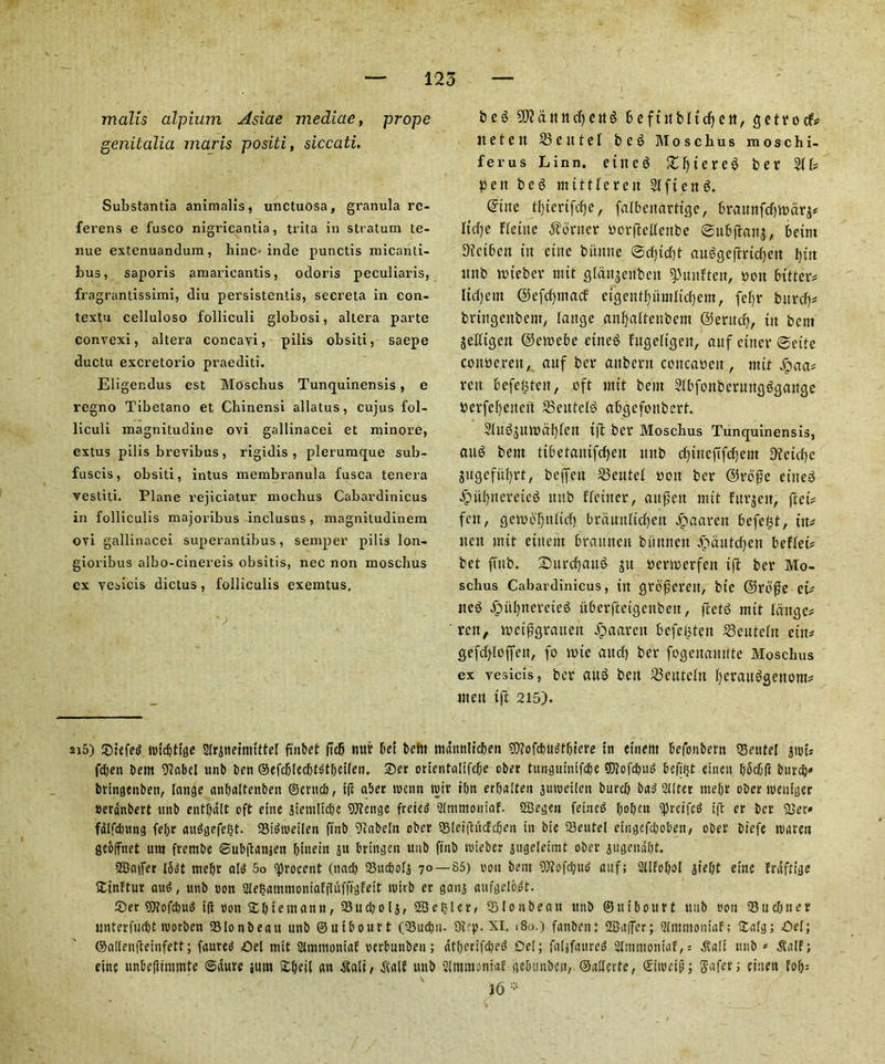 mails alpium Asiae mediae, prope 2D?&ttttdjett$ fceftitMtdfjen, 5e11*ocf^ it etc it 25 e it t e l beg M 0 s c li u s moschi- ferus Linn, etit eg £f)tereg ber 211# pc tt beg m title re it 21 ft eng. @tne tl)tertfcf)e, falbettarttge, 6rautifcf)tt)dr^ Itrf)e fleine Center oorftellettbe ©ubftanj, betm Dictbcn tit etne bitmte ©cf)td)t augqefirtdjett Ijut tmb nueber mit glattjeitbeu ^mtftett, you bitten Itdtjem ©efdpttad efgentfyiimltdjem, fef)r burd)# brtngettbem, lattge an fatten bent @eritd), ttt bent jelltgen @en?ebe ettteg fttgelujcit, auf etttcr ©ette conoereit, anf ber aitbent concaoeit, mit jipaa# rcit befefeteit, oft ntit bent Slbfonberunflggange berfefyenett 23eittelg abojefonbert. 2(ugjtm)dl)len tft ber Mosclius Tunquinensis, aug bent tibetantfcfjeit ttnb cf)tneftfcf)ein Dtctdje jugcful^rt, beffen 23eutel you ber ©rb'fje ettteg Jpitlptemeg ttnb fletttcr, aitffett mtt fttr^ett, fief# feu, gen>of)nltcf) brdmtltdjen Jpaarett £>efe£t, tit# tten mtt etitent brannen biinnen jpaittdjen beflet# bet ftttb. Snrcfjattg jn oenoerfen tft ber Mo- schus Cabavdinicus, tn cjrofterctt, bte ©roflc et# tteg Jgmlptereteg itberftetgenbeit, ftetg mtt Idnge# rett, mct^qraiten dpaarett befefjteit 25eutelrt ettt# cjefd)loffett, fo mte and) ber fogenanitte Mosclius ex vesicis, ber aug belt 23eutettt Ijerattgsettom# men tft 215). 2i5) 5D:efed rotebtige Slrinefnitttel ftnbet (Tdb nur bet befit mdttnlicben 9)?ofcbugfbtere in etneiit befonbern SSeutel jrot# feben bent 9?abcl ttnb ben ©efcblecbtgtbetlen. £>er ortentalifc^e ober tungttmtfcbe ©Jofcbug befifjt eineit bbcbd burcb» bringenben, range anbaltenben ©ertteb, tft aber roam roir ibn erbalten juroeilen burd) bad 2tlter niebr ober roeutger »evdnbert unb entbdlt eft etite gteniltcbe SJIenge freteg Sltnmoiilaf. SBegen fetned bobm ^prcifcd tft er ber 2}er« fdlfdntng febr attdgefe^t. 93tdroetlen ftnb 9?abeln cber 331ei|hicfcben in bte 23eutel etngefet^oben/ ober biefe roareu geoffnet urn fretnbe ©ubftanjen bittein jn bttngcn unb ftnb roieber jugelettnt ober jugenabt. SBaifer I5dt tnebr alg 5o sprocent (nacb ISucbolj 70 — 85) iron bent 9)it>fcbiu> anf; Stlfobol jtebt etne frdfttge Sinftur aug, unb non 2le$ammoniaffIufftgfelt roitb er ganj anfgelodt. ®er 97?ofcbud tft oon 2 b t e man n, 53ucb 01 j, SB e filer, $ (0 n b e a it tmb ©uibourt unb eon 33 u diner unterfuebt roorben 93lonbeau unb ©uibourt (33ucbii. 9v'P- XI. 180.) fanben: SBaffer; 2Immontaf; Stalg; Del; ©allenfteinfett; faureg Del mit 2Unntonia£ verbunben; atberifebeg Dei; faljfaureg 2tnrnioniaf,= .Salt tmb » .Saif; einc unbefiimmte ©dure sum £beil an $ali/ Mf unb Slmmoniaf gebnnbcn, ©allcrte, ©iroeip; Safer; cinen fob5 j6 genitalia maris positi, siccati. Substantia animalis, unctuosa, granula rc- ferens e fusco nigrieantia, tt'ita in stratum te- nue extenuandum , hinc« inde punctis micanti- bus, saporis amaricantis, odoris peculiaris, fragrantissimi, diu persistentis, secreta in con- textu celluloso folliculi globosi, altera parte convexi, altera concayi, pilis obsiti, saepe ductu excretorio praediti. Eligendus est Mosclius Tunquinensis, e regno Tibetano et Chinensi allatus, cujus fol- liculi magnitudine oyi gallinacei et minore, extus pilis brevibus , rigidis , plerumque sub- fuscis, obsiti, intus membranula fusca tenera yestiti. Plane rejiciatur nioclius Cabardinicus in foiliculis majoribus inclusus , magnitudinem oyi gallinacei superantibus, semper pilis lon- gioribus albo-cinereis obsitis, nec non mosclius cx ycsicis dictus, folliculis exemtus.