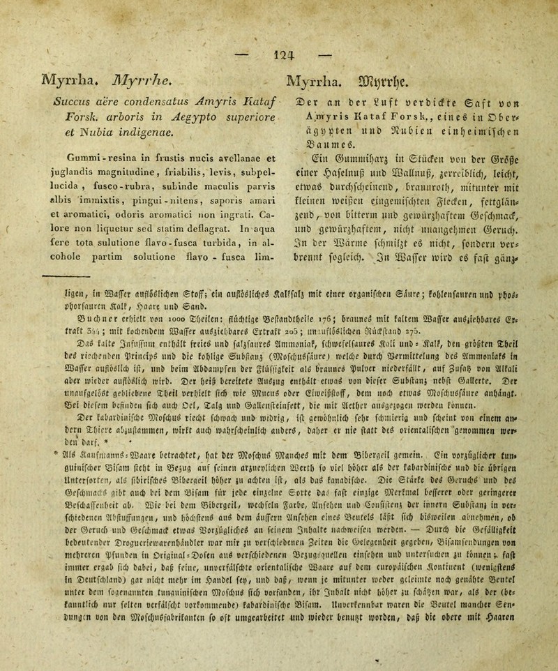 m ( Myrrha, Myrrhe, Succus acre condensatus Amyris Ixataf Forsk. arboris in Aegypto superiore et Nubia indigenae. Gummi - resina in frustis nucis avcllanae et juglandis magniludine, friabilis, levis, subpel- lucida , fusco-rubra, subinde maculis parvis albis immixtis, pingui - nitens , saporis amari et aromatic!, odoris aromatici non ingrati. Ca- lore non liquetur sed statim deflagrat. In aqua fere tota sulut.ione flavo-fusca turbida, in al- cohole partim solutione flavo - fusca lim- Myrrha, £Dit)rrbe* * 2)er an ber 2 it ft yerbtcfte ©aft yon Amyris Kataf Forsk,, e t tt C 6 t it D 6 C t* lighten itub ^iubteii ein^cimifrfjen S3 a u m e 6. ©in ©itmmtljarj tit ©fiidfett yen ber ©rtfge ctner dpafclmtjj nub SOBatfnug, gerretbfid), letc^f, ettraB burtf)fd)eutcnb, brauitrotfy, imtunter mit fletnctt tyctjjctt cingemtfdjtett gfeefen, fettglau* jettb, yon tutterm ttnb gcjoiirjljaftem ©cfcfymacf, uttb gettuirjljaftem, niefyt nnaitgcfjinen ©entd> 3tt ber SBdnne fcfymiljt eS mefyt, fonbent yer* brettnt fogletdj. 3it SGBajfer nnrb c$ fa (I gattj* ligen, in Safer auffSgiicben ©toff; ein oufloglidieg tfalffafg mit einer organifdjen ©dure; foblenfauren nnb pbo»= p&orfauren dtolf, ijaare unb @anb. S3udiner erbiclt von 1000 SXjeilen: fhiditige Soelfunbtbeife 176; brauneo mit faltem Saifer auditebbave^ (Sx-. fraft 544; mit fodjenbem Suffer auggiebbareg <5rtraEt 205; tin utfl5giid)en Oiucfftant) 27a. ®ag falte fjnfiifftmt entbdit fveiet? unb falgfaurcg SimmoniaF, fcbmcfelfaureg dtaii unb= dlalf, ben grofifen Stbeil bed riedienben JlrinctpS unb bie foblige ©ubftanj (iDiofcIjU^faurej mcldje burcb QSermitteiung beg 2tmmoniafg in Saffer aufiodid) iji, unb beim 2IbDampfen ber glufi'tgfetr old brauneb Quiver nieberfalit, auf ^ufafj von Silfali aber iviebcr auflobiicb n>irb. Ser Oeip bereitete Stubjug entbdit etmad von biefer ©ubftang ncbft ©allcrfe. Set ttnaufgelodt gebliebene Stbeil verbielt ftdb tvie SUtucud ober Gimeififtoff, bem nod) etmad ©lofdiuofaure anbangt. S5ei biefem beftnben ficb and) Del, £alg unb ©allenfteinfett, bie mit Sletber aubgejogen iverben Fbnnctt. S)er fabarbinifebe CWofcbud riedjt febmad) unb ivrbvig, ift aembbnltd) fel>r fdmuerig unb fdjeint von eiuem an* bem Stbiere abjuftammen, roirft aucb mabrfebeinlid) anberb, baber er nie (tatt be^ ovientaiifeben genommen mer* ben barf, * * 2Ud dVaufmani^Saave betradjtet, bat ber 9)?ofcbug iOIandied mit bem S5ibergeil gemein. Gin vorguglicber fun* gutnifeber S5ifam (iebt in SSejug auf feitien arjueylkben SGertb fo viel b&bcr aid ber fabarbinifebe unb bie ubrigen llnterforten, aid libirifcbed SMbergeil I)6I>er }u aebten ift, aid bag tanabifebe. 5)ie ©tdrfe bee ©eruebd unb beg ©efebmaetd gibt aucb bet bem SBifain fur jcbe einjelne Sorte bao faft einjige ©terfmal befferer ober geringercr 93efd)a(Teubeit ab. SIBie bet bem ©ibcrgeil, lvcdifcln Jarbe, Stnfebcn unb Gonfittent ber innern ©ubftan* in ocri fd)iebencn Slbfltiffungen, unb bod)(ieng aug bem auflfern Stnfeben eineg Sleuteig la^t ficb bigiveifen abnefimen, ob ber ©erud) unb ©efdimacf etivag SSorjugiicfieg an feinent 3nbaite nadiweifeit tverben. — Snircb bie ©efdlligfeit Debeutenber ©rogucrieivarenlninbler ivar mtr ;u verfdjiebcneu 3eiten bic ©eiegenbeit gegebeu, ©ifamfenbtingen von mebreren ipfuiibcn in Original = ®ofcn au.g »erfc6iebencn Sejuga’gueilen einfeben unb unterfueben ju tbnnen i, faft tninter ergab fid) babei, bag feine, unvcrfalfcbte orientalifcbe SBaare auf bent curopaifdjen Continent (ivenigfteng in ©cutfd)Ianb) gar nidjt mebr im ipanbel fey, 1111b baf’, ivenn jc mitunter tveber gcleimte nod) gendbte 23cutel unter bem fogemmnfen tunguinifeben ?D?ofd)ug fief) vorfanben, ibr 3nbait nid)t l)6f>er ju fd)afjen mar, aig ber (be; fanntlieb nut feiten oerfdifebt vorfommenbe) fabarbinifebe S3ifam. llnoerfennbar rnaren Die SSeutel maueber ©en» bungen von ben 9I?ofcbugfabrifanten fo oft umgeavbeitct unb mieber benufjt morben/ bap bic obere mit 4i>aaren