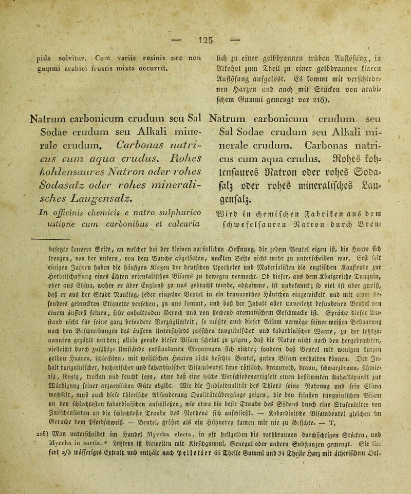 pida solvitur. Cum varus resinis nec non gammi arabici frustis mixta occurrit. Natrum carbonicum crudum seu Sal Sodae crudum seu Alkali mine- rale crudum. Car bonus natri- cus cum aqua crudus. Rohes kohlensaures Natron oder rohes Sodciscdz oder rohes miner ali- sches Laugensalz♦ In ojficinis chemicis e nalro sulphurico ustione cum carbonibus et calcaria lid) ju ciitcr geibbratutett trubcu 2Utpfmtg, tit Sllfofyol sum £l',eii su cuter cjclbbraiutcu fiarett Siuflofititc} cutfgelbSt. @6 femmt mit oerfdfieoe* tictt ^at’sett unb aucf) mit ©tiitfett bon avabi# fd)ent @»mmt ejemcncjt oor 216)* Natrum carbonicum crudum seu Sal Sodae crudum seu Alkali mi- nerale crudum, Carbonas natri- cus cum aqua crudus, lenfaureS Oiatron ober rol)e£ ©oba= falj ober rofye£ ituneraltfcf)e§ grafalj. 281 r b in cfjettttfdjen.^abrifett augbem fdqmefeifaurcu Matron burd) S3ven* befeijte fonrere @cit(, an rreteber bei ber ffettien unfiivlicten Oeffnuug, bie jebern Q5eutel eigen ip, bie 5?aare ftcb fmigeu, con ber untent, non bem Qoaucbe abgelodten, nacEten ©ette niebt tttefjr ju unterfebeiben n>ar. ©rft feit einigen 6<t£>en bie bdup'gen .Slageu ber beutfeben Sfpotbefer unb SDEaterialiPen bie englifdten ^auflcute jur Jjerbcifcbnfurg etned aebten orientalifeben Sifaitid ju bercegen vermoebt. £b btefer, and bem ^6iiigreid>e Xunqutn, ober au$ <5(mut, wober er uber ©nglanb jn tttid gebraebt nnirbe, abftamme, ift unbefannt; fo riel tft aber geivip, bap er and. ber ©tabt Raiding, jeber einjelne iBeutel in ein braunrotbed 5?dutd)en eingemieEclt unb mit einc- r?= fonberd gebrucEtcn etiquette oerfeben, ju und fommt, unb bap ber 3nbalt alter uuoerlefjt befunbenen SSeutcI *oon einem au(fer(i feinen, febr anbaltenbcn ©erud) unb non (iecbenb aromatifebetn ©efcbmacEe ift. ©pradje biefer Urn* (tanb niebt fur feine gam befonbere 33or£uglid)feit, fo nuipte aucb biefer QSifant nemtbge feiner tneipen 53ebaaruug nacb ben SBefcbreibungcn bed duffern UntevfcbieDd jmtfcben tunguintfcfcer unb fabarbinifeber SBaare, ju ber lefjtges nannfen gejdblt toeiben; allein gerabe biefer S3ifam febeint ju jeigen, bap bie 9fatur nicl?t nacb ben bergebracbfen, oielleidit burd) jufdllige Umftdnbe entpanbeneu ®tei>iuuigeu fieb rid)fe; fonbern bap Seutel mit roentgen furjen gelbett djaaren, fddecljtcn, mit wetpiteben .fjaaren biebt befefjte ISeutel, guten 23if«m cntbalten fonnen. £)cr 3n= bait tunguiuifeber, buebarifeber unb fabatbinifd)er iSifambeutel faun rStljlicb, braunrotl), braun, febmarsbraun, fdjmie: rig, Fbrnig, troefen unb feud)t feyn/ obue bap cine fc!d)e fBerfcbiebenartigfett cinen bepimmten Slnba't^uuft gut SBiirbiguug feiner argneplicbeit ©ute abgtbt. 2Bie bie SmbioiDualitdt bed £&ierd feine SEabrung unb fein ©lima tv'ecbfelt, mup aud) biefe tbierifebe Slbfonbertutg Qualitateubergange geigen, bie ben feinfien tunguiitifcben SJifant an ben fcbled)te|teu fabarbinifeben anfd)Iiepen, trie etira bie bePe Sraube bed ©abend burcb eine ©tufenleirer »on Smifcbenforteu an bie fcbleditepe Xraube bed 9forbend ftcb anfebliept. — .Kabarbimfdje 'Jiifambeutel gleicbeu tin ©erudje bent 'JJferbfcbiueip. — 33eutei/ grSper aid ein -fiubnerei) fanten ntir nie ju ®efid)te. — T. 216) 9Jlan unterfebeibet im 5?ant>el Myrrha electa, in oft bellgelben bid rotbbraunen burcbfiebtigen ©tuefen, unb Myrrh a in sortis. * £ef)tere ift bieiretlcn mit jlirfcbgumtni, Senegal ober anbern ©ubflangen gemengt. ©ie \U= fert afb tvdfferigcd ©jttrgft unb entbdlc nad) Pelletier G6 2;[)eile ©nntmt unb 5i ijeile .^ars mit dtberifcbcm <0e{.