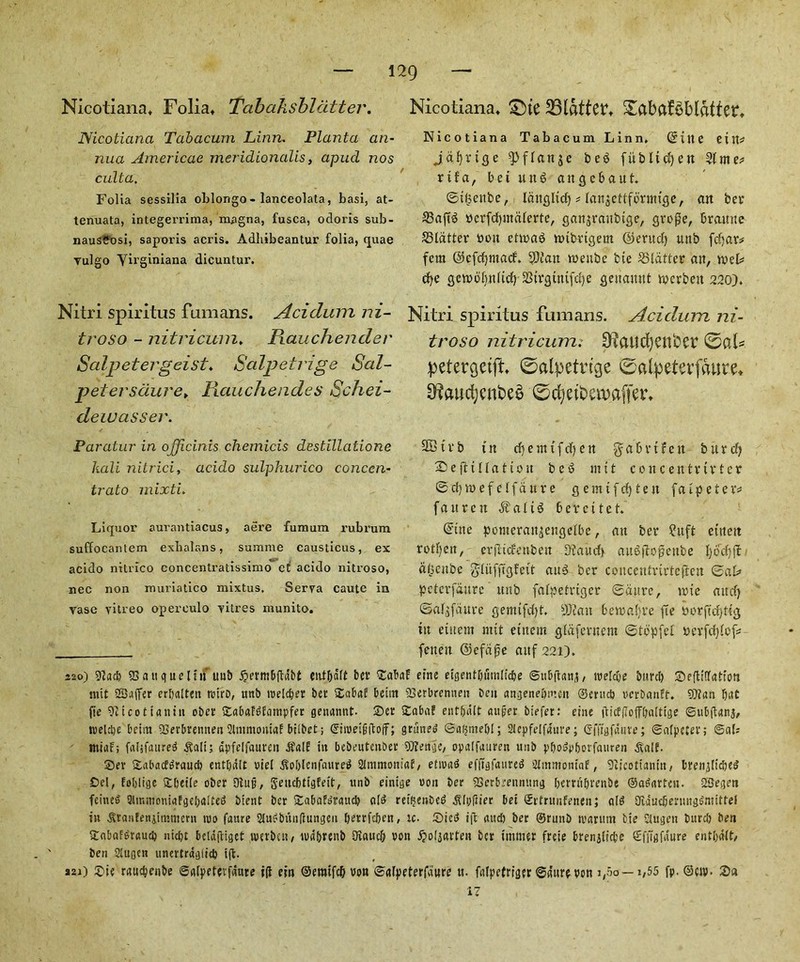 Nicotiana. Foliat Tabalisbldtter. Nicotiana Tabacum Linn. Planta an- nua Americas meridionalis, apud nos cult a. Folia sessilia oblongo - lanceolata, basi, at- tenuata, integerrima, magna, fusca, odoris sub- nausSosi, saporis acris. Adhibeantur folia, quae vulgo Yirginiana dicuntur. Nitri spiritus fumans. Acidum ni- troso - nitri cum♦ Rauchender Salpetergeist♦ Salpetrige Sal- petersdure► Rauchendes Schei- deiuasser. Paratur in officinis chemicis destillatione kali nitrici, acido sulphurico conccn- trato mixti. Liquor aurantiacus, aere fumum rubrum suffocantem exbalans, summe causticus, ex acido nitrico concentratissimo eC acido nitroso, nee non muriatico mixtus, Serra caute in vase vitreo opereulo vitres munito. Nicotiana* £ne flatter* 5£abaBblatier. Nicotiana Tabacum Linn. (Sine eitt* Jdfyrige ^flanjc beS fitbltcfyen SUme? rtf a, bet ttnS aitgcbaut. ©t£enbe, Idnglidj # lanjettforntige, an ber 33aft3 rcrfcfjmdlerte, ganjranbige, gro$e, branne SStdtter bon ettraS tribrigetn ©eruefy uttb fefyar# fem ©efcfjmacf. $DJan tnettbe bte ^Blatter an, trek cfye getrdftnlicf) Sirginifcfje qenannt trerbett 220). Nitri spiritus fumans. Acidum ni- troso nitricum: 9?aitd)enber ©al* petergetft ©alpetvtge ©alpeterfawre. 9f?aucfyenbe£ ©cfyetbetvajter. 3B t v b in cf) e m t f c| e n % a b r t f e tt b u r dj ©efttllatton be6 m11 concentuvter ©d)tt)efclfdttve gemtfcfy ten fa i peter* fattren $alt6 berettet. (Sine ponteranjengefbe, an ber ?itft etttett rotf)ett, crpacccnbeit Maud) aitSftofjenbe l)bc(;jt a(3enbe glufffcjfett au3 ber concentrirteften ©at> peterfdure uttb falpetriger ©dure, trie and} ©al$fdure gemtfdjt. yjcait bewafjve fie rorftcpttg tn eiuern mtt etttem gldferncm ©tdpfef rerfdjfof* fenen ©efape aitf 221). 220) sy?ac& SSa it cjue l tn tiub ^ermbfldbt ent&dft ber £abaf eine etgent&iitnlicbe @ub(tani, mldje burcl) Seftiffatum nut SBafifer erbalten retro, uttb tbeldjer ber £abaE beitn SSerbrenuen beu angeneftmen ®erttd) pcrbctnft. 9)?an fiat jte 921 c011 a nitt ober £abaft>E<mtpfer genamtt. 25er SCabaf entljiilt auger biefer: eine tfiiffJbff&alttge ©ubftanj, tvelcpe beim Sserbrentten Slmmontaf bilbet; ©iipeigftoff; grimed ©gfjmebl; Slepfelfaure; Gfftgfaure; ©alpeter; ©al; mirtf; faljfaured ^ali; fipfelfanreii jfslf tn bebeutenber OJiettgc, opalfauren uub p&odp&orfattren ^lalf. Ser Sabacfdraucb ent&dlt riel .Soblenfatited 21mmoniaE, etmad efftgfaured aimmomaf, Sitcotiamti, brenjlidje^ tDel, fuljligc £beile ober 3iug, SettcfUtgfett, unb einige bon ber SSerbrennttng berrti&renbe ©adarfen. SBegen feitted 3tmmoniafge!)a.ftei> btent ber SEabafdrattcb alt? retftenbed ^Ipftier bet Srfrttnfenen; aid Oiducijenmgdmtttef in ^ranfenjtmmerti mt> faure 2ludbi\n(lungen berrfeben, rc. ©ict? ift and) ber ©ruitb tvarum bte Slugen bttreb ben (Cnbaf^rautb nidjt bcldftigct tverbett/ tudbrenb Oiaucb bon jjofjarten ber tinnier freie brenjltcbe Sffigfdure entbalt, ben Slugcn utiertrdg(id) i(t. s2i) 2?ie rauebenbe ©nlpetevfdure ill ein ©emtfcft bon ©glpeterfdure tt. falpefriger ©gitrebcn 3,60 — 1,55 fp. ®cn>. 2)a 17
