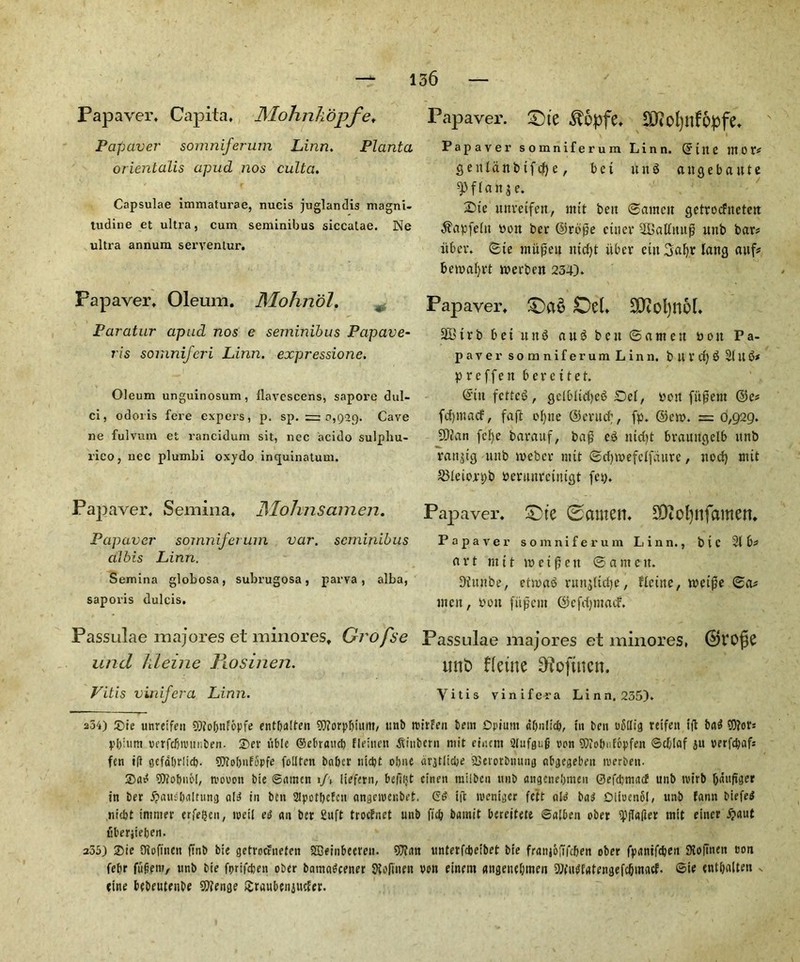 Papaver, Capita, Mohnkbpfe, Pap aver somniferum Linn. Planta orientalis apud nos culta. Capsulae immaturae, nucis juglandis magni- tudine et ultra, cum seminibus siccatae. Ne ultra annum seryentur. Fapaver, Oleum. Mohriol. Paratur apud nos e seminibus Papave- ris somniferi Linn, expressione. Oleum unguinosum, llavescens, sapore dul- ci, odoris fere expers, p. sp. r= 0,929. Cave ne fulvum et rancidum sit, nee acido sulpliu- rico, nec plumbi oxydo inquinatum. Papaver, Semina, JMohnsamen. Papaver somniferum var. seminibus aibis Linn. Semina globosa, subrugosa, parva , alba, saporis dulcis. Passulae majores et minores, Grofse und hleine Rosihen. Vitis vinifera Linn. Papaver. Die ^opfe, $tfol)nf6pfe, Papaver somniferum Linn, d'tite nt 0 t* gettidnbtfctye, bet nnS angebaute ^flanje. 2Me mtvetfen, mtt belt ©atnett getroeftteten ^apfeltt von ber ©rope cuter 2CaUiutp unb bar# itbev. ©te ntitfjeu ntetyt tiber eitt Satyr lattg attf* betvatyrt tverben 234). Papaver, Da6 Del, £0tol)n6f* SBirbbetunS au^ben@anten von Pa- paver somniferum Linn, b U X tty $ 31 It 3* p r c f f e n berettet. ©tit fetter, gdblietyeS Set, von fitment ©c* fdjmacf, fa ft otytte ©entety, fp. ©etv. = 0,929. SDJan fetye barauf, bafj e£ mdit brauttgelb unb rating uttb tveber nut ©ctyivefcifdurc, nocty ntit S31eiort;b verunretntgt fey. Papaver, Dte 0ctmen. SDiOfynfamett. Papaver somniferum Linn., btC 2(6* a r t m 11 tv c t (5 e it © a m e it. Ditutbe, ettva$ runjtfdtye, fleitte, tvetfie ©a* jnett, von fitment ©cfdjmacf, Passulae majores et minores, ©VOfje tint) fletne ^oftnen. Vitis vinifera Linn. 235). 254) £)ie unreifen 90?of;nFbpfe entbaiten 9)?orpbium, ttnb roirFen bent Opium dOuItd), tit ben uStfig reifen ifi bad 9)?ot: pbium rerfcbrottiiben. Sev tible ©ebraucb fleiuctt ^inherit mit eiitem 2(ufgu|j non SJiobufopfeji ©d)Iaf ju verfd?ctf= fen iff gefdbrlicf). 50To!)itF5pfe folltcn baber liicbt obite diqtlidje SSei'orbnung nbgegebeit nterben. 25ad SOJobnM, n'Dwott bie ©amen 1J\ liefern, befjijt einen milbcit ttnb angeneljmen ©efdjnincf unb tvirb tyaufigcr in ber #attsb<tltung aid in ben 2Ipotbcfcn angciuenbet. Gd i(t tveniger felt old bad DituenbI, unb Eann biefed niebt intnter erfetjen, ivetl ed an ber 2uft troefnet unb fid? bamit bereitete ©alben ober ipflafler init eincr £aut uberjieben. 235) 25te Oiofiiictt ftnb bie getroeFnefen SBeinbeet'cti. 9Jian unterfdjeibet bie franj6;7fcben ober fpantfeben 9io|tnen eon febr fiifcen?, ttnb bie ft>rifd)en ober bamadeener SXofinen von finem aiigeuebmen 9)(udf«tengefctymacf. ©if tnttyaUen .. eine bebeutenbe Sftenge Sraubeitittder.