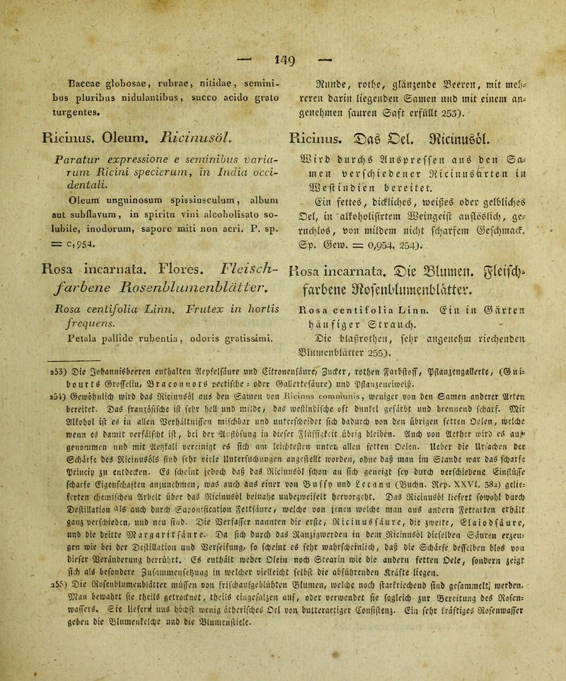 Baccae globosae, rubrae, nitidae, semini- bus pluribus nidulantibus, succo acido grato turgentes. Ricinus, Oleum, Ricinusol. Paratur expressione e seminibus varia- tutu Rlcini specicrum, in India occi- dentali. Oleum unguinosum spissiusculum, album aut subflavum , in spiritu vini alcobolisato so- lubile, inodorum, sapore miti non acri. P. sp. = c,954. Rosa incarnata. Flores. Fleisch- farbene Piosenblumenblatter, Rosa centifolia Linn. Frntex in hortis frequens. Petala pallidc rubentia, odoi is gi’atisstimi. Dluttbe, rotfjc, giatijetibe Seerett, nut mdp rereit bariit Itegcubett ©amen ititb mtt eiitem an- geitefpnen faurett ©aft erfiillt 253). Ricinus. £>et 9?tctnu$6L SBtrb buret)3 Sltt^preffen an6 ben ©a* mcu fcerfcfjiebetter D'tictuitSarten t it SB e fit t n b i e it b e r e i t e t. din fetteS, bicfltcb)ee5, roetfjeS ober gelbltcfjeS Del, tit alfol)olifirtem SSetngetfl aufloedtd), gc* rud)lo$, turn mtlbent md)t fdjarfem ©efdjmacf. ©p. @ett>. = 0,954, 254). Rosa incarnata, £)te 331tnttClt. gleifd}- farbene D^ofenblumenbldtter. Piosa centifolia Linn, ©tit tit ©drten l)duftger ©fraud). £>tc bla£rotf)en, feljr attgenefjm rtecfjettbeit SBlumenbldtter 255). a53) Sic 3of)anntdbeeren ettfbalteii 2Iepfe[fdure unb (Stfronenfditre, Sutler, rotbett garbftoff, ipflanjengairerfe, (®ui= bourtd ©rofteliu, 93raconnotd pectifdje = ober ©aliertefdtire) unD 'PfTanjenehueig. 2ji) ©emobnlid) n>ivb bad 9itcinud5l and ben ©amen non Ricinus communis, toeitiger non ben ©anten anbercr 2Rten bereitef. Sad frantMifcbe iff fehv t)dl nnb mtibe, bad ireflinbifcbe oft bnnfcl gefatbt unb breimenb febavf. $Jiir ailfobol tft ed tu alien 23evf)dltuijTen mtfebbar unb mtterfdjeibec ftcb baburcb oon ben ubrigen fatten Oelen, roclcbe mean ed bamit oerfdlfd)t ift, bci bev -2lufl6fungt in brefer jliifltjfcit ubrig bleibcn. 2lud) oon 2tcr[)cr ii'trb ed am® genommen unb mit 2Iebfaii oercinigt ed ltd) am ieiefotefien miter. alien fatten Oelen. Ucber bie Urfacben ber ©cbdrfe bed Siicinudbld finb febr oiele Unterfudiungen angcgellt loorben, obne bap man tm ©tatibc trar bad febarf-; IDriucip jn entbeefen. ©d fd)eint icbod) bap bad Sfiiciiiudol fcbon an fid) geneigt fcp burd) oerfebiebene ©tnflufife febarfe ©igenfdxtfteu aujuneljmen, load aucb aud einer oon ©ufft) nnb £ecanu (25ud)n. 9Iep. XXVI. 33a) geiie= fatten cfjemifc&eii Slrbett fiber bad Diicinndol beinabe uubeiioeifelt fjeruorge^t. Sad Oitoiiiudol (iefert fomobf burd) Seftillation «ld aitcb burd) ©aponifuation ftettfaitre, n>eld?e oon jencit ioeld)e man and anberti Jettarten erbdlt ganj oerfdueben, nub ncu ft n b. Sie 23erfa(fer nannten bie erfle, 9iic tit u d fait re, bie jmelte, ©laiobfdure, unb bie britte 9)targari tfdure. Sa fid) burd) bad SKanjigtoerbeu tu bent Oiicinudol bicfelben ©dttren erjem gen toie bei ber Seftillutiou unb SOerfetfung, fo febeint ed febr loabrfcbeinlid), bap bie ©cbdrfe beffelben blod oou biefer 23erdnberung ljerruf>rt. ©d entbdit rueber Olein nod) Stearin rote bie anberii fetten Dele, foiiberu geigt ltd) aid befonbere Sufamnienfefjuug ju weldier oietleidjt felbft bie abfubrettben Jtrdfte (iegeu. 255) Sie Oiofenl'lnmenbliitter nut (Ten oon fvifcbaufgebiitbten Slunteit, loelcbe nocb jtarfriecbenb finb gefammelti werbeit. SDian betoabrt fie tbcild getroefnet, tbeild ctngefaljen auf, ober oenuenbet fie fogteid) jur 93ereituiig bed Oiofen= roaffevd. Sie liefersf mid Ijocbft menig dtberifdjed Oel oon butterartiger ©onfiflenj. ©in febr friiftiged 9iofenioa(fer geben bie 2MiunenfeId)e unb bie SBtumenftiefe.