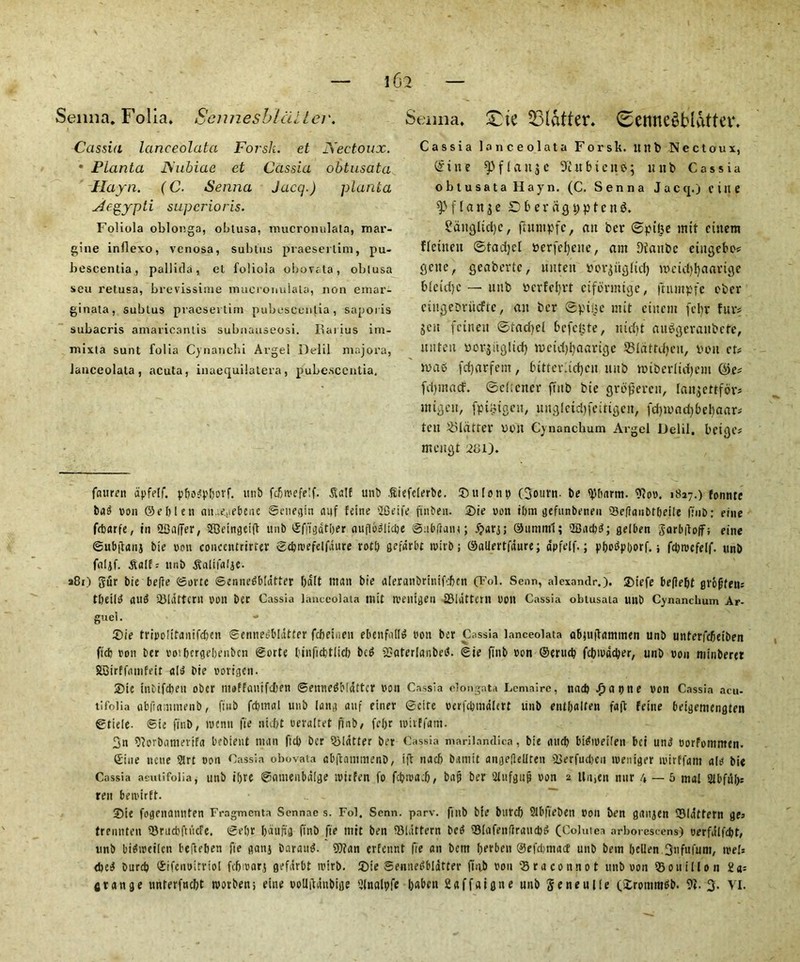 Senna. Folia. Scnnesblalter. Cassia lanceolata ForsJi. et JXectoux. • Planta JSubiae et Cassia obtusata llayn. (C. Senna Jacq.) planta Aegypti superior is. Foliola oblonga, obtusa, mucronulata, raar- gine inflexo, venosa, subtus praesertim, pu- bescentia, pallida, et foliola obovata, oblusa scu retusa, brevissime mucronulata, non emar- ginala, subtus praesertim pubescentia, saporis subacris amaricantis subnauseosi. Rai ius im- mixta sunt folia Cynanchi Argel Delil majora, lanceolata, acuta, inuequilatera, pubescentia. Senna. £ie flatter. (SenneubuUtev. Cassia lanceolata Forslt. ltrtb Ncctoux, @xne fpflaitjc 9htbicn$; unb Cassia obtusata Hayn. (C. Senna Jacq.) cine ^flange D f> e r a g t; p t c n $. ?ditglid)C, fhtmpfe, an ber ©pi£e mtt cinem flettteu ©tadjel Perfeljeite, am flianbc eingebo? gene f geabertc, unten bov^itglid) n?etd)f)aarige 61eid)c — unb bcrfefyrt eiformige, ftnmpfe ebev eingebriicfte, an ber ©pibe mit cinem febv fur? jen fetnett ©tadicl befelyte, nid)t auggeranbefe, nnfen uorjitglid) n?cid)l)aarige SSIdtrdjeu, bon cr? n>ab fdjarfent, bitter.idjcn nub nnberlitfjem @e? (d)tnacf. ©eftener ft it b bie groperett, lanjettfor* utigeu, fptixigcu, unglctdjfcttigen, fd)toad)bel)aar? feu flatter non Cynanchum Argel JJelil. beige? meugt 2t3i). fnuren dpfelf. p&o^pborf. unb fcbreefelf. Saif unb Siefclerbe. 5)ulent) (3oiirn- be tylumtt. Ofon. 1817.) fonnte baS non ©ebleti aiueiiebene ©enegin aiif feine '2Seife ftnbexi. 2)ie eon ibm gefunbeneu Seflaiibtbeite ffnb; fine febarfe, in SBaffer, SfCetrtgetfb unb ®fjfgdtber auflbgltcbe ©abftant ; £>arj; Sum ml; 2D a cl? d; gelben SarbftofF; cine (Subflanj bie eon concentrirter ©ebreefelfdure rod) gefdrbt reirb; ©allertfdure; apfelf.; pbodpiyorf. j fayruefelf. unb faljf. Saif? unb Salifalje. a8i) gur bie befie <Sortc ©ennegbtatter bait man bie aleranbrinifcbcn (Fol. Senn, alexandr.), ®iefe beflebt grofjtens tbeilg aug Slattern eon ber Cassia lanceolata mit roentgen Slattern non Cassia obtusata unb Cynanchum Ar- guel. ®ie trtpolitanifdjcn ©enneg&Idtter febeinen ebenfadg bon ber Cassia lanceolata abmitammen unb unterfebetben ftcb ron ber rotbergebenben ©orte binficbtlicb beg Saterlanbetf. ©ie finb ron ©ertteb febredeber, unb rou niinberet SBirffamfeit alg bie rorigen. 2)te inbifdjen ober moffauifeben ©ennegMdttcr ron Cassia elongata Lemaire, nacb .(yatHte ron Cassia acu- tifolia abfiammenb, ftub fdjmal unb lang auf einer ©cite oerfcbmalert unb entbalten faff feme beigemengten ©tiele- ©ie finb, menu fie niebt reraltet finb/ felyr trivffam. 3n Oiorbamerifa bebient man ftcb ber flatter ber Cassia marilandica, bie <utd) bigiretlen bci ung oorfommen. Sine tune art non Cassia obovata abftnmmenD, iff nacb bamit angellellren Serfudjen treniger tvirffant ale bie Cassia aeutifolia, unb i()te ©cunenbdlge iritfen fo fcbrea.b, bajj ber 2lufguf» ron 2 Unien nur 4 — 5 mal abfub? rett beretrft. _ - **. ®ie fogenannten Fragmcnta Sennae s. Fol. Senn. parv. finb bie buref) 2Ibfiet?en bon ben ganjen Slattern ge? trennteu Srucbftiicfe. ©el)t baufig ffnb fie mit ben Slattern bed Slafenflrancbg (Colutea arborescens) oerfulfcbt, unb bigireilen befteben fie getnj barattg. 9)?an erfennt fie an bem berben ©efdjmacf unb betn bcUen.3nfufuni, reels d?ed Durd? ©ifcuoitriol febrearj gefarbt reirb. 2)ie ©ennedblatter ffnb rou Sraconnot unb ron Souillon 2a? grange unterfnebt reorben; eine rollifanbige 2lnalt?fe babett 2affaigne unb Seneulle ('irommgb. 9?. 3- VI.
