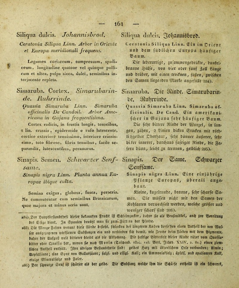 Siliqua diilcis* Johannisbrod, Ceratonia Siliqua Linn. Arbor in Oricnle et Europa meridionali frequens. Legumen ccriaceum, compressum, spadi- ceum, longiludine qualuor vel quinque polli- cum et ultea, pulpa sicca, dulci, seminibus in- terjacente repleta. Simaruba. Cortex* Simarubarin- dc. Fiuhrrinde. Quassia Simaruba Linn. Simaruba officinalis De'Candoil. Arbor Ame- ricana in Guiana frequentisirna. Cortex radicis, in frustis longis, tenacibus, 2 lin, crassis , epidermide e rufo lutescente, cortice exterior^ tenuissimo, interiore crassis- eirno, toto libroso, fibi is lennibus, facile se- parandis, lutescentibus, peramarus. Si nap is. Semen* Schwcirzer Senf- same. Sinapis nigra Linn. Planta annua Eu- ropae ibique culta. Semina exigua, globosa, fusca, peracria. Ne commutentur cum seminibus Brassicarum, quae major a et minus acria sunt. Siliqua dulcis* 3'oI)anmebrob. Ceratonia Siliqua L i n n. (Sin i m O V i C J! t unb bent fitbltcfyeu Uitvopa fyaufigev 58 a u nt. 2)te lebevartige, jufammengebrufte, bttnfeb braune JpiUfe, von via* ober fiittf 3oll ?<iitge ttnb briiber, ntit eitten trocfneit, fii^eit, ^tvtfdjctt bett ©anteit liege tbett SOJarfe angcfitlft 284). Simaruba* £)te 3etnbe. 0tmarubartn= be* Oiuljrrtnbe* Quassia Simaruba Linn. Simaruba of- ficinalis. De Cand. (5in amertfnitL fd)er in ©ttjatta fe 1)r Ijauftger 53aum. Die fcl)r bittere iHinbc bev ^itv^cl, itt lan* geit, jdl)eit, 2 ?iiticn btcfcit ©titefen mit rotty* liijgelbcv pbcrljaut, fcljr bitmicr aufievev, fe!)r bt.fcr tmterev, burdjaub fafrtcjcr Dfinbe, btc fern burnt, leicfyt ju Ivcmten, gelbltd) 285). Sinapis. 0ame. 0d)tt>ar$er 0enffame. Sinapis nigra Linn. (Jute eiltjcifyvtge f 1 a u s e (J tt v e p a b, iiberall a tt g e; b a u t. Oleine, fugelruttbc, Bvatmc, fef>r fdjavfc ©a* tttett. ©ie ntitffeit ntdjt mit ben ©anteit bev gfoljlavlctt vcnvcd}fe(t tverbett, ivcldje grower unb iveittgev frfjarf futb 286). 234).®er 5?auptbeftvmMbett biefer befannten grud)t iff ©c&letttmicFet, b after fie alt ©ruftmittel, and) jut SSereltung bed ©ifitjo blent. 3n ©panien benufit man fie jum- guttern ber ipferbe. *85) £ue gjieuse gafern snovauJ btefe Oiinbe beffeljt, fcblucFen bei langercm Jiod)en berfe’ben duett Slntfteil bev oott Safi fer audgejogenen tvirffamett ©ubfianjen ein unb ocrbtnbcn fid) buniit, trie Sendje beim gdrben ntit bem tyrgmente, baiter ber 2lufgu0 iveit bitterer bteibt aid Die Wedntng. Sie ftefttge iSitterfeit biefer Oiinbe ruftrt uom DttafiTa* bitter ober Ctuafftn ber, tuooon fie nad) OJiorin (£afd>enb. i8j4- h8. 93erl. 3abrb. XXIV. 2. 81.) einett jienti Itcfctn Slutfteil entbalt. 3ftre ubrigen QJeftanbtfteile ftnb: gelbed ntit dtfterifcftem Dele oerbttnben; Ulniin; Slepfclfdure; cine ©pur oon ©alludfdure; faljf. unb efftflf- Sali; ein Slmmoniaffali; dpfetf. uub opalfattren tfalf, etiuge ’Oiineralfalje unb gafer. *86) ©et fcbtvarje ©enf ift f^drfer aid ber gelbe. ©ie ©ttbflanj toelcfte tftm bie ©c&drfe ertfjeilt t|b eltt fdjtoercd,