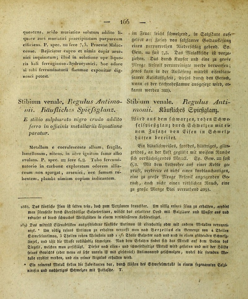 quesccns, acido muriatico solutum addito li- quuve auri muriatici praecipitatum purpureum eiiiciens. P. spec. fere 7,?>. Praestat Malac- cense. Rejieiatur cupro et nimia copia arse- nici inquinatum; i'.lud in solutione ope liquo- iis kali ferruginoso-hydrocyanici, hoc odore si lubi ferruminatorii flammae exponitur dig- nosci potest. Stibium venale* Regulus Antimo- nii♦ Fidufliches SpieJ'sglanz. E stibio sulphurato nigro crudo addito ferro in ojjicinis rnetaUariis liquatione paratur. Metallura e coeruleseente album, fragile, laniellosum, nitens, in aere ignitum fumo albo avolans. P. spec. = fere 6,8. Tubo ferrumi- natorio in carbone exploratum odorem allia- ceura non spargat , arser.ici, nec fumutn ru- bentem, plumbi nimiam copiam indicantem. tm fycucr Ictdjt fdpueljcub , tit ©aljfSure auf* gelcwt auf 3ufa£ boit faljfaitrer (Sjolbauflefung ctneit purpurvotljen 9?tebcrfddag gcbenb. ©p. @en\ = fa ft 7,3. Sag ?Dtalaffifcbe if! nor^u* jicl)eit. Sag bitrcb $upfer ttnb cine $u grope -'-'tenge Strfcmf Deruureimgte merbe ocrrocrfeu; jcncg famt tit bcr 2fitflofuitg mittelfi ctfcnMaiw faurer -ftaltfliiffTgfett, bicfcg burd) ben ©erud), nemt eg ber 3orf)rot)rflammc auggefe^t trirb, er* fannt werbeit .283). Stibium venale, Regulus Anti- mortii♦ $ciufltrf)e$ ©ptefelanj, 33 t v b a u g b e m f cfj w a r $ e n, r 01) c n ©■ cf) n> e* f e 1 fp t e fi g 1 a it 3 burd) © d) flt e! $ e 11 mit ct* tt c m 3 u f a (3 e p 0 it © t f e it t it © d) m e l 3* 1) it 11 e it 6 c r c i t e t. ©itt bldultd)tpctpeg, fprebeg, Mdftrtgeg, gfdtt* jettbeg, ait ber ?uft gcglitft nut lreifem Dtaudie fid) perfludjttgcnbeg 9Jte tad. ©p. ©cip. = fa ft 6,8. SDJtt bem 2dtl)rol)re auf ciiter Oolite ge# priift, Pcrbreife eg md)t ciiteit fitoblaud)artigen, cine ju grope 9tfettgc Slrfentf anjetgenbett @c* rud), aud) m'dit cine t rotljlidjcn 9faud), ettte ju grope -ANcuge 53lci bcrratljeub 289). 2S8). Sag fauflicbe 3tnn xft felfen rein, bo* jum SScvjinnen fmtuc&kr. Um oolltg reined ^imi $u crljalfen, orpbirf titan jlinnfeile bur* uberfebuffige ©alpeterfaure, Wiifcbt bag crfaltene Opt* mit ©aljfaure nub 23o|fer aug unb rebucirf eg bur* fcf)tuad>ed SBeifigluljen in etnem t'cvf*lof[enen .fto&lenticgel. 2P9) Sag mittelfi ©ifenabfutfen auggef*iebcite fdufli*e Slntimon ifl etfenbaltiij ober mit anbevit 7D?etaQcn berunrci= nigt. * Um tJCllij reined Qlntitnon ju erbalten perpufft man 11a* 33er5eItud ein ©emenge oon 4 Sbeilen <g*it>efeIantinioii, 5 £[;eilen rolien SBeinflein unb 1 > Sbeile ©alpcter narb unb na* in einen gliifjenbcn ®*mrli; tiegel, unb (dpt bie Waffe ooQftanbig f*meljen- 3ca* bem ©rfaltcn finbet fid) baa detail nuf bent 33oben beg Siegeltf, melcben man jerfcblagt. Siefeg no* eifen = unb f*ivefe[l)altige SWetall roirb gefiofien unb mit ber jjxilffe fetned ®eiui*tg (ober trenn eg fel)t unrein ift mit glei*eielj Slntimonorpb gefdimoljen , ivobet bie fremben We» talle orpbirt merben, unb ein reiner Oicgulitg erbatten niirb. * ©in reinereg detail flellcn bie ^abrifanten bar, btircb 3io(len beg ©djroefelinetaUg in einem fogenannfen ©alji« nirofen unb nadjberige-g ©djmeljen mit <pottaf*e. T.