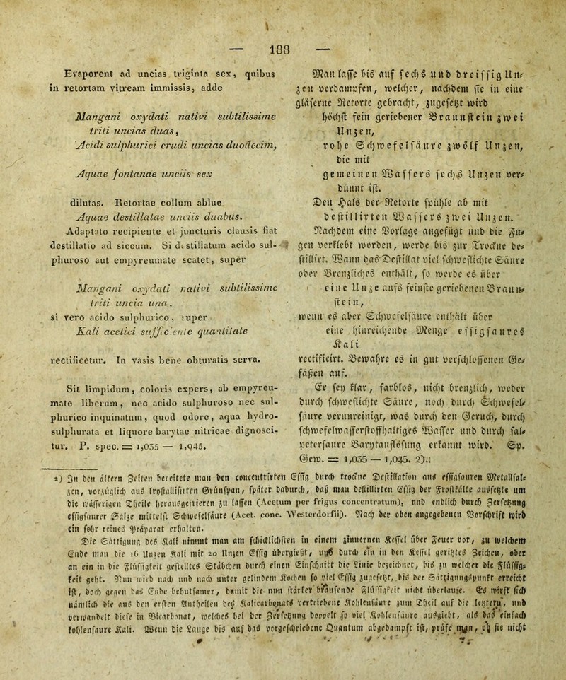 Evaporent ad uncias triglnta sex, quibus in retortam vitream immissis, adde Mangani oxydati ncitivi subtilissime trili uncias duas, Acicli sulphurici crude uncias cluodecim, Aquae fontanae unciis sex dilutas. Retortae collum ablue Aquae clestillatae unciis duabus. Adaotato recipiente et juncturis clausis fiat dcstillatio ad siccum. Si dt sliilatum acido sul- phuroso aut empyreuuiate scatet, super Mcmgani oxydati r.alivi subtilissime triti ur/cia una. si vero acido sulphurico, super Kali acelici sujjic'enle quantitate rectificetur. In vasis bene obturatis serve. Sit limpidum , coloris expers, ab empyreu- ntale liberum, nec acido sulpburoso nec sul- phurico inquinatum, quod odore, aqua liydro- sulpburata et liquore barytae nitricae dignosci- tuv. P. spec. = 1,055 — 1,045. 9J?att laffc fud aitf f e cl) £ it it b b r c i f f t g U it* gen yerbampfett, rocldjcr, itadjbeut fie tit cute gldfertte f)ictcrtc gebradjt, gugcfelgt vuirb fetn gcrtebeiter 58rauitfteitt gtuei U it g e it, rolje ©djwefelfaurc gw elf Uitgeit, bic nut g e nt e i it e it SB a f f c r d f c d),d U it g c st »cv* biinnt ifi. ®eit Jpald ber Dfctorte fpttf)lc a 6 nttt bejHlltvteit SBafferd givci Uitgcit. SRad)bem cine Scringe angefitgt ltitb bie $yu* gcit ycrflc6t roorbett, tycrbe bid gttr £rocfne be* ftillirt. SBatttt bad £c|T:tllat mel fd)ieeflid)te ©dure ober •53reitgltd)ed cutlpilt, fe tverbe cd iiber . c i it c ll it g e aitfd feiitftc gcrtcbeitett 58 van tv ibettt, tecitit cd aber ©dpucfclfaltre ciitbdlt iiber cine !)titretd)eitbe SOfeitgc efftgfnurel $al i rcctificirt. 58cmal)re cd tit gitt ycrfctylofieitett ©c* faficit auf. (rr fcp flat, farbled, ntd)t breitglid), meber bttrd) fd}mcflid)te ©dure, ned) bttrd) ©d)ivcfel* fdttre tterunreinigt, triad bitrd) belt ©entdt, burd) fd))uefcliyafferjIojfl)altiged SBaffcr uttb bitrd) fab pctcrfaitrc 58an;tauffefung erfamtt mtrb. ©p. ©cm. = 1,035 — 1,045. 2).; *) 3n ben dltern ^etten bevcitete mail bcti concentmtrn CffTg burcb trocrne £e(tt(lation and effigfauren 9J?etaHf«ls gen, uor.uujtid) aud IroflaUifirten ©runfpan, fpdter baburcb, baji man beflillirten Cflig ber ftroftfnlfe audfcijfe unt bic n'dflerigen £()ci!e Ijeran^oefviercn gu lafien (Acctum per frigus concentratum), mib cnbltcb burcb 5?erfe(jnng tffigfourer ©alje nifttclft ©cMvefelfdure (Acet. cone. Wcsterdoifii). 9»ad) ber oben anflegebenen iBotfc&rift ivtrb ein fetjr reined ipraparat erljalten. ®ie ©dtttgung bed .Salt nitnmt matt am fdjicFlic!)|ten in einem jinncrnen gtcffel fiber Setter »or, gu melcbettf Cube man bie iG Ungen .'Salt mft 20 tlngen Cfftg ubergiegt, uu6 bur* em in ben fieffc! gerifited jletc&en, ober an ein in bie glufugfeit gefteUtcd ©tdbeben burcb einen (Jinfcftnttt bie Sinie bejeiebnet, bid gn trcldier bie Jlufftg? Feit gebt. iJiun mirb nacb unb na* unter gelinbent .ffotben fo otel ©ffig gtiacfcljr, bid ber SdftigmigdpunFt erreiebt j(t, bocf) gegen bas’ Cube bebutfanter, buttiit bie-ntm ftdrfer b?aufenbe gldi'ftgfeit niebt tiberlaufe. mirff (Tcb ndmlicb bie auo ben erften Sliitfieilen bc£ Atalicarbunatd vertriebene gioblenfdurc gum Sfieil anf bie lefjtern, unb cenvanbelt biefe tn fflicarbonat; roelcbe^ bei ber ^erfef)ung boppelf fo oiei .Soblenfanrc audgiebt, aid bad efnfaeb fol)!enfaure jlali. 2Bcnn bie gauge bid auf bad vcrgefcljriebenc Quantum abgebampft ift, prufe tt^tn, olj fie uiefit