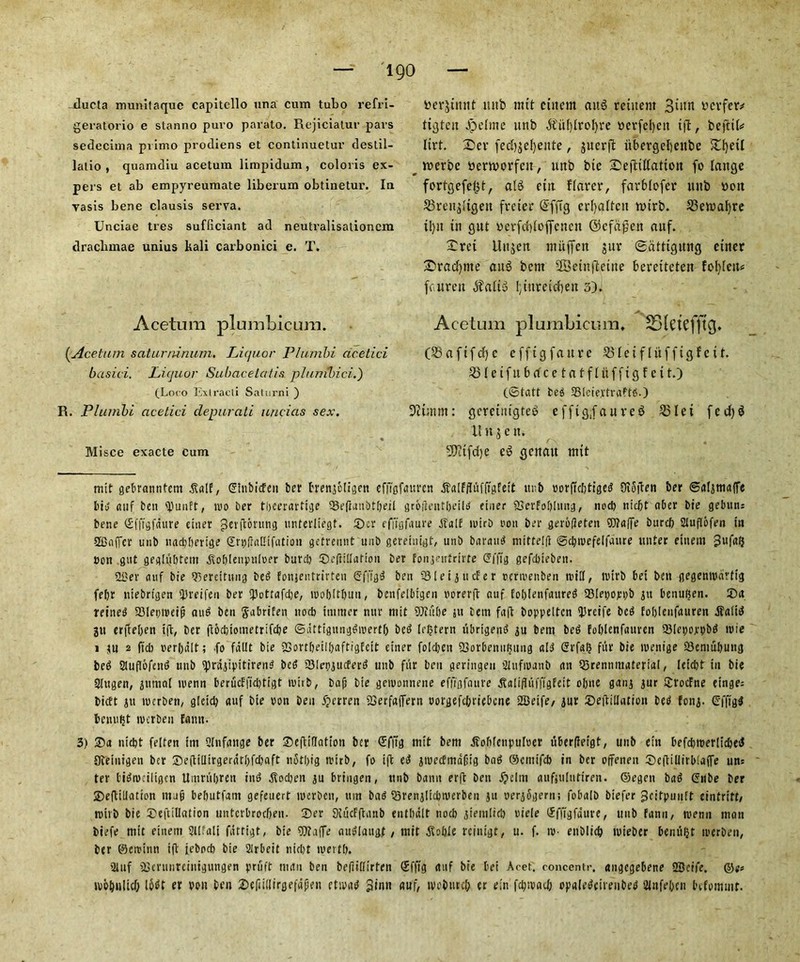 ducta munitaque capitello una cum tubo refri- geratorio e stanno puro parato. Rejiciatur pars sedecima pvimo p'rodiens et continuetur destil- latio , quamdiu acetum limpidum, coloris ex- pers et ab empyreumate liberum obtinetur. In yasis bene clausis serva. Unciae tres sufliciant ad neutralisationcm drachmae unius kali carbonici e. T. Acetum plumbicum. (.Acetum saturninum. Liquor Plumbi ac.etici basici. Liquor Subacetal is plunibici.) (Loco Extraeli Satorni ) R. Plumbi acetici depurati uncias sex. Misce exacte cum ttergtmit ttnb nut cittern cuts retuetit 3uin ycrfcr* Listen .Define ttnb $itf)lrof)re »erfcl)eit ifl r beftih lirt. £ev fecbgcfyente, guerfl: iibergelfeitbe _ roerbc ttertvorfcit, unb btc Sejttlfation fo lattge fortgefe^t, aI6 ettt Rarer, favblofer uttb won 23rettg(tgen frcier @fftg erfjaftcit n>irb. 23etttal)re tl)jt tti gut ycrfcbloflfcnett ©cfd$ett auf. Xrct UugetT mitflfen gur ©attigimg etncr £>racf)nte aub bent 28eutftetite berctteten forfeit# faurett $alt3 1;litretchett 3). Acetum plumbicum. SlctcfftCJ. 08aftfdf)c cfftgfaitre 331etflitffigf ctf. Soleifttbrfcetatffitffigfcit.) (6tatt beg SBleiertraftfi.) ■ftunm: gcretiugteb efftg;faure$ S31 e i fed)$ Huge it. SOtifdje ed genatt mtt mit gebranntem £alf, ©htbiefen ber brengeiigen efiToftturen .ftalffUifftgFeit ttnb rorftcbtigeg Oioften ber ©algmafie big auf ben tyunft, mo ber tbecrarttge 33efiaubtbeil groiletttbeiig finer 23erfobimtg, nod) niebt ober bie gebun= bene ©fftgfdure enter gerftbntng unterliegt. £>cr effigfaure dTalf mirb eon ber gerotfeten ®?affe bttreb auflbfen in Staffer unb naebberige SritfraCtfatiou getrennt unb gereinigt, unb barattg mittelfi ©cbtuefelfaure unter etnein 3ufafj eon gut geghjbtcm ftoblenputoer burd) ©eftiilafion ber fongentrirte ©{fig gefebteben. 21)er auf bie 93ereitung beg fonjentrirten ©ffigg ben Siei gutter eertvenben mill, nurb bet ben gegempartig febr niebrtgen <Rreifen ber fpottafdje, mobitbuu, benfelbigen uorerft auf foblenfaureg SMepoppb git benuljen. 35a reined SMeptreijj aug ben ftabrifen nod) ttitmer nttr mit 9Jiube jit tern faff boppeltcn <Rreifc beg fobienfauren ifait^ gu erfteben ift, ber ftoebiometrifebe ©dttigunggmertf) bed [extern itbrtgend gu bent beg Fobienfauren QMepoppbg mie i ju 2 fid) cer|)dlt; .fo fdllt bie fBortbeilbaftigfcit einer foldjett 23orbeniiKnng aid ©rfalj fur bie menige 23entubung beg Suflbfeng unb ^rdgipitireng beg 23Iepgucferg unb ftir ben geringeti aufieaub an 55rennmaterial, leicbf in bie Slugen, gittttal menn berucfftdjtigt with, bajj bie gemonnene effigfaure gtalifLifffgFeit o[;ne gang gur Srotfne einge: bieft gu werbett/ gtetd) auf bie oon ben fperren SBerfaffern oorgefibriebene 2Deife/ gur 35eftiihuion beg Fong. Cfft'gd benti^t tverben Faun. 3) 35a niebt felten int Qlnfaitge ber SeftilTation ber ©fft'g mit bem ffobicnpuloer uberfleigt, unb etn befd)roerlicbetJ 9ieiitigen ber 35e(liilirgerdtl)fd)aft notbig tvirb, fo ift e^ gtuecfmdC’tg bag ©emifeb in ber offeneit ©egillirbfaffe un: ter tidrueiliflcn Umrftbrett ini ftod)en gu bringen, unb bann erft ben i?cIm aufjulutiren. ©egen bag ©nbe ber ©eRillation m4 bebutfam gefeuert mcrbcit, tun bag ^Srenglicpmerben gu oergSgern; fobaib biefer gfitpuuft cintrift/ rnttb bie 35eftilIation unterbroebeu. 35er 9iticfftanb entbdit nocb giemiid) niele ©ffigfdure, unb fann, menu man btefe mit einem Slhali fdttigt, bie fDtaffe auglaugf , mit ^obie rcinigt, u. f. m- enblieb tuieber bentt^t trerben, ber ©ercinn ift iebocb bie Sirbeit niebt mertb. auf iBcrunrcintgungen pruft matt ben befiilfirten ©ffig auf bie bei Acer, concentr, angegebene 2Sctfe. ©e< ivol^nltcf; l6dt er poit ben 35efiillirgefdpeit etipag gtnn auf, tvobutcb er e;n fdy.vad; opaiegcireiibeg 2infebcn bifommf.