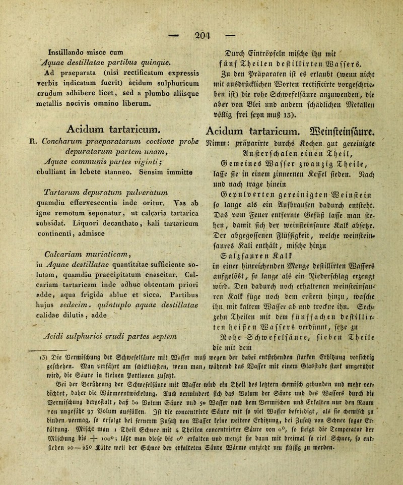 Instillando misce cum Aquae destillatae partibus quinque. Ad praeparata (nisi rectificatum expressi3 rerbis indicatum fuerit) acidum sulphuricum crudum adhibere licet, sed a plumbo alilsque metallis nociyis omnino liberum. ^Durd) Gnntropfeln nttfdje ifyit mtt f iiitf £f)etlen b e ft t II t r t e it *IBafferg. 3u ben ^raparaten tfl eg erlaubt (menu mcfjt wit augbrucfltd)eit 2Bortcit rectiftcirte oorgefd)ric< bett fft) bte rolje @d)tvefelfdure ctnjtwenbcit, bie fiber oott 931ei ttnb aubern fd)dbltd)en 2Dictallcit bolttg fret fepn mug 13). Acidum tartaricum. R. Concharum praeparatarum coctione probe depuratarum partem imam, Aquae communis partes viginti; ebulliant in lebete stanneo. Sensim immitte Tartarum depuratum pulveratum quamdiu cffervescentia inde oritur. Yas ab igne remotum seponatur, ut calcaria tartarica subsidat. Liquori decanlhato, kali tartaricum continenti, admisce Calcariam muriaticam, iu Aquae destillatae quantitatae sufficiente so- lutam, quamdiu praecipitatum enascitur. Cal- cariam tartaricam inde adhuc obtentam priori adde, aqua frigida ablue et sicca. Partibus bujus seclecim. quintuple) aquae destillatae calidae dilutis , adde Acidi sulphurici crudi partes septem Acidum tartaricum, SBetnftetnfaure. 91tmm: prapfirirte bttrdjg $od)eit gut gcretnigte 21u|terfd)a(eueuteu £ f) e 11, ©emetitcg SlBaffer jtofittjtg £f)etle, Ififfe fie tit cinent jtmterneit $qfel fteben. 9tad) unb ttfid) trage f)iitetit ©epulberten geretittgten lEBeinfietn fo Ifiitge alg ettt Slttfbrfiitfen babttrd) entftefyt. £ag oom getter entfernte ©efdg Iciffe mem jle- fycit, barntt fid) ber tocinflcinfciure abfet^e. £cr flbgegoffeiten glufftgfett, toeldje tttetufletiw faitveg ^filt entfjcilt, mtfdje I)tnju ©flljffinren $alf tit enter fytnretrfjenben 9J?eitgc befltlfirten SBfifferg fiiifgefogt, fo lange alg etit 9iiebcrfd)lcig erjengt totrb. £eit bfiburd) nod) cr^altetteit roetnfleinfait* rett $alf fiige nod) bent erflcrit fyiiiju, n>afd>c tbit mit faltem 2Bfljfer nb nnb trocfite if)n. ®edp jel)it Xt)eifcit mtt bem fitnffftdjen befltllir* ten I)cipcit -IB a ff erg Perbiinnt, fct^c jit 3tol)e @d))» efclffiitre, ficbcit £f)etle bte mtt bem i3) £>ie Serraifcbung ber ©cbicefelfdure mit Suffer mu§ tcegen ber babei entffefjenben ftarFen ©rbiljutig corfiebtig gefd)e()eit. «XJ?an verfdbrt am fcbicflicbften, tretm man, ivd&renb bag Staffer mtt eitiem ©lagftabe ftarf umgeru&rt tcirb, bte ©dure in fleiuen ibortionen jufeijt. 93ei ber Seru&rung ber ©cfncefelfdure mit Suffer tetrb efn £|jetl beg leftfern ebemifef) gebunben unb ntebr cer* bidjtet, baljer bie SdruteenhcicFelung. 2Iucb oerminbert ftcb bag Solum ber ©dtirc unb beg 2£5a(Terg burcb bii Sermifcbung bergeftalt, bad 5° Solum ©dure unb 50 Staffer naefc bem Sermifcben unb firfalten nur ben Oiaum on ungefd&r 97 Solum auOfullen. 3ft bie concentrirte ©dure mit fo riel Suffer befrubigt, alg fie diemifcb 311 binben cerrnag, fo evfolgt bei femerm f3ufab con Saffer feine weitere ©rbiiging, bei JU'faO con ©cbnee fogar <5r: tdltung. S?ifd)t man 1 Stbeil ©cbnee mit 4 £beilcn concentrirter ©dure con o°, fo fieigt bie Uemperatur ber 9)?ifcbung big + l0o°> Idft man biefe big o° erfalten unb mengt fie bann mit breimal fo riel ©cbnee, fo ent: fteljen 20—250 $dlte ireil ber ©djnee ber erfalteten ©dure SEdmie entjicl)t urn fluffig ju nierben.