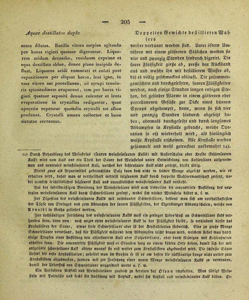 jiquxie destillatae duplo sntea dilutas. Bacillo vitreo sacpius agitando per boras viginti quatuor digerantur. Liquo- rem acidum decanlha, residuum exprime et aqua destillata ablue, donee plane insipida de- fluat. Liquores acidi commixti et colati post reposilionem per aliquot boras, leni igrae, in vase vitreo aut porcellaneo, ad syrupi tenuio- ris spissitudinem evaporent, turn per boras vi- ginti quatuor sepositi denuo colentur et lenta evaporatione in crystallos redigantur, quae operatio repetatur quamdiu crystalli sat albae prodeunt. Crystalli oranes collectae et bene siccatae serventur. jDoppeltett($ett>idjtebefiillirten2Baf* ferd border berbiinnt toorben {tub. Unter oftern Unt* ritfyrett mit etnern gldfernen ©tdbdjen toerben fie Dier unb jwanjtg ©tunben fyinbttrd) bigerirt. 2>ie fattre ^Uifftgfeit giefje ab, preffe bett D?ud(tattb aud unb rcafcfyc ifyn nttt bejftKtrtent 2Bajfer ab, bid ed nbltt^ gcfdpttacflod abliiuft. £te ^ufanttnen* gcmifdjteti unb burcfygefeiljtcn, faumtgluffigfeiteit rcerbett, ttad) cinige ©tunben lattgett rul)igen ©te* Ijeit, bet gclinber SBarrnc in etnern gldfernen ober porcellancnett @efa$e gitr Side eined buttneit ©prupd abgebnmpft, batttt, n>citit fte fid) mer itttb jtoanjig ©ntitben l)ttibitrd) abgefeipt l)a* belt, aberntafd burd)gcfeil)t ttnb bttrd) laitgfamcd Slbbampfen tn ^rpjtalle gebradjt, tncldje £>pe* ratten fo oft nneberfjolt iotrb, alb fyinlciitglid) toeifie ^rpftalle erfdjetnen. Side .ftrpjtalle trerbett gefantinelt unb tt>oI)l getrodnet aufberoafyrt 14). x4) ©urcb Sebanblung bed QSJctnfletttd (fattren ftuinftetnfctumi halt'd) nut 21u(terfcbalen ober .firetbe (foblenfauren Jtalf) trirb ooitt .SlalE nttr etn ©beil ber ©dure beg SBeinfleinb unter ©nttricfelung ron .ffoblenfdurt attfgenoms men unb neutraleg treingeinfaureg .Salt, welcbeg ber Eoblenfaure Salt n(d)t jerfeijt, blcibt ubrig. Sbtefed girar alb Slrjneimtttel gebrduebliebe ©alj Eann bod) niebt in folcber ®?enge abgefc^t trerben, trie eg erbalten trirb, baber man eg rortbetlbaft mittetft falifaurem .Saif burcb boppelte 2Babloern>anbfcbaft jerfe^t, tvo» bei ndmltcb le{d>tIodttcI}cd faljfaured .Salt unb unaufiodltcljer treingeinfaurcr .Saif entftebt. 55ei ber fabriftndfitgen IBereituug ber SK?ein|1eiufdure trirb and) btgtreilen bie conccntrirte 55ng6fttng bed neu» tralen ireingeinfauren jtali burd) ©djtrefelfdure jerfefjt, trobei fid) irteber SBcitiflein bilbet u. f. tr. 3uv ©tgegion beg ireingeinfauren .SalEg mtt vetbunnter ©dnrefelfdure, bebient man ftdE> am uortbeilbaftegen ber £opfe ron ©teingut unb jum Stbraucben ber fauren glufligEeiten, ber Glgcrdburger 2lbbampfcbalen, trelcbe oon 21 r n 01 b t tn ©otlja geliefert trerben, 3ur uoUgdnbtgen get felting bed ireingeinfauren tfalTd muf? etn geringer Ucberfdwij nn ©ebtrefelfdure {letd ror» banben fepn, benn tren 1 nocb linger efjter treingeinfaurcr ^olf In ber Jluffigfeit bletbt/ fo oerbinbert btefer bag jfry(l«Utt'iren ber ©dure, etiras frete ©djtrefelfdure'aber ig ber ^rpgatlifation fSrberiicb. Gtne ju grofje Wenge ©djirefelfdure rerurfaebt, baf bie Sluffi'gfeit trabrenb betn 2Ibbaiupfen leie&t brautt trirb, roclcbem Ucbel man burcb titiige Jvopfen etner StngSfung non cbtorfaurem .fali ober ©slpeterfduve, ober burd) Oicinigen ntit ttoljlenpuluer abbelfen tann. ©ie concentrirte glufftgFeit tuuf 24 ©tunben lang an eiiiem Fublen Ovte fieljen, bamit ficb ber mit aufgelbgte fcbivefelfaure ^alf obfefte morauf fte erg nieiter jum JTrpgaUtftren abgebuuftet trirb. ®ie fe^dnfre ©dure liefert bie erge ^.rpfialltfation; arbeitet man im ©ropen fo ig eg out beflen bie Tucfgdnbigc Jauge niebt ireiter jum ^vpgaUiftren abjubungen, fouberii mit jur gerfe^ung einer neuen 9??enge meingeinfauren ^aifg jtt rerirenben, bamit ber Uebergup ron ©djirefelia'ure meggefebaft werbe u. f. ir. ©in ffierfabren 2tcbfali unb agetngctnfanre jugleid; ju beretten bat ©fann empfobfen. 9}inn fattigt 5Detrt* gein mtt iPottafd;e unb Ecebt bie Slufiofung nttt SlebfalE, trobei ficb SUtjfalt unb treingetnfaurer ^alf bilben. <£r*