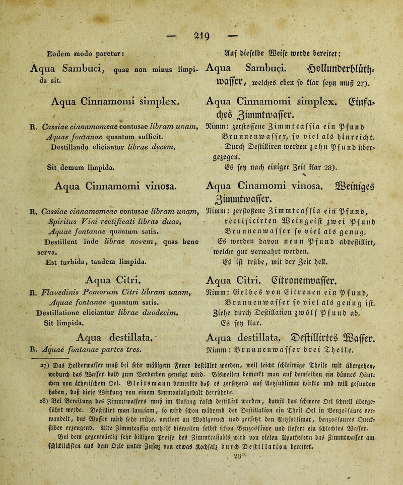 Eodem modo paretur: Aq lia Sambuci; quae non minus limpi- da sit. Aqua Cinnamomi simplex, R. Cassiae cinnamomecie contusae libram uriam, Aquae Jonlanae quantum sufficit. Destillando eliciantur librae decem. Sit demum limpida. Aqua Cinnamomi vinosa. R, Cassiae cinnamomeae contusae libram uriam, Spiritus Vini rectificati libras duas, Aquae fontanae quantum satis. Destillent inde librae novem, quas bene serva. Est turbida, tandem limpida. Aqua Citri. R. Flavedinis Pomorum Citri libram unam, Aquae fontanae quantum satis. Destillatione eliciantur librae duodecim. Sit limpida. Aqua destillata. * R. Aquae fontanae partes tres. Sluf btefelbe SQBeifc wevbe berettet: Aqua Sambuci. *f)oUunt>erblut!p roaffer, roelcfyeS ebeit fo flar fet>n mug 27). Aqua Cinnamomi simplex. (Jinfct* 3tmmtn)affer. 9£unm: jerjtoffette 3unnttcaffta etn ^Pfunb 33 ruitnenm offer, fo tttel al3 Ijtnretdjt. 25urcf) Defltlliven merben jefyn ^pfunb itber* Sejoqett. fet) itacf) euuger 3eft fiat 28), V Aqua Cinamomi vinosa. £[Betmge3 3tmmtit)affer, jerftogene 3tmnttcaffta ettt spfttttb, rcctifictrten aBctngctfl §»ct spfuttb 33ruttttetttuaffer fo »iel a ltd ejettug. toerbett baoott tteitn ^fitnb abbejlitlirt, roelcfye qitt oertoafyrt toerbett. @3 ifi triibe, wit ber 3^tt bell. Aqua Citri. @ttronenwaffer. Delimit: ©elbeg oott (Sttroitcit ettt spf it it b, 33ruttnetttoaffer fo 0 i e l a 13 genug ijf. 3ief)e buvcf) Sejltllattott gwootf q>futtb ab. @3 fet) liar. Aqua destillata. £)eftitlivte$ SBaffev. Ditmnt : 33 r u it n e tt to a f f e r b r e t X l) e i l e. 37) ^olbertvaifer mult bet febt ttta'jitgem fteuer fcefHfffrt tverben, tveil leic&t fdjlemiige SSljeile njft ii&erge&en/ tvoburd) bad Staffer balb jutit SGcrberben geneigt tvirb. tBidiveilen bemerft man auf bemfelben eia bunned fy&wU d)en von dtberifdient Del. ©let td matin bemerfte bad cd jerfefcenb auf sjle^fnblimat tvirlte unb will gefunben baben, baft btefe SBi'rEung von einern 2lmmontafgcl)aIt Oemibrte. 28) 23et SSereitung bed ??inin!fiva(ferd mnji tm Slnfang rafeb befltllirt tverben, barnit bad fdovere Del fdtnell ii6erge= ful)tt tveibe. SbevtiUirt man (angfatn, fo ivtrb fc&on tvdljrcnb bet- ^Defoliation etn &f)etl Del in SSenjocfaure vet; tvanbelt, bad SBaffer mitb fef)r trube, uerltert an SBoblgerucf) unb jerfefjt ben .2le&fnblmtat, benjoefaured Duecf; ftlber erjeugenb. 2l!te ^tmmtcafTia cnt&alt bidtvetlen felbft fefion 'Benjoefdure unb liefert eitt fdtlcdtfed 2Ba(fer. 23ei bem gegentvdrtig feljt billigen tpreife bed gimmtcaffaold ivirb von vielen Slpot&efetn bad gimitittWAffer am fc&tcblicljften aud bem Dele unter gufatj Von etivad $od?falj burd) Deft illation beteitet. 28 *