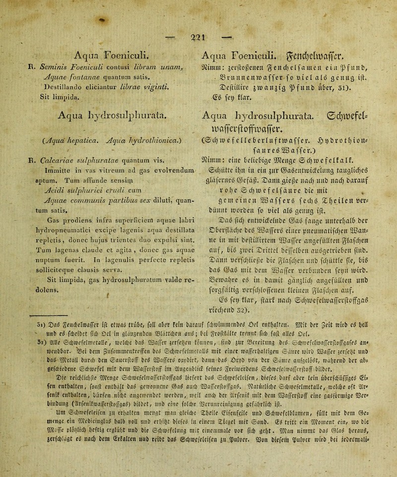 Aqua Foeniculi. R. Seminis Foeniculi contusi libram uncim, Aquae fontanae quantum satis. Destillando eliciantur librae viginti. Sit linxpida. Aqua Foeniculi* 9itmm: jerflogcttett $ e tt cf) d f a m e n e t tt f it it b, 23ntitttettn>affer fo aid a 16 getutg t|l. Sefttdtre jw>a«s13 ^Jfuttb fiber, 31). @6 fep flar. Aqua hyclrosulphurata. (Aqua hepatica, Aqua hydrothionica.) R. Calcariae sulphuratae quantum vis. Immitte in vas vitreum ad gas evolrendum aptum. Turn affunde sensing Acidi sulphurici crudi cum Aquae communis partibus sex diluti, quan- tum satis. Gas prodiens infra superliciem aquae labri liydropneumatici excipe lagenis aqua destillata repletis, donee liujus trientes duo expulsi sint. Turn lagenas claude et agita , donee gas aquae nuptum fuerit. In lagenulis perfecte repletis solliciteque clausis serva. Sit limpida, gas hydrosulphuratum valde re- dolens. Aqua hyclrosulphurata. ®d)113Cfd= \v affer jlofftwffer. (@ d) e f e 11 e b e r I u f t tt) a f f e r. £ t) b r o t f) t o tt* fattreSSBaffer.) 9<cumn: cine beltebtge 2J<!ettge ©cfytttefelf a IF. ©d)utfc tfytt tit etn j$ur ©aSentttndeUtttg taugltcfyed glafented @cfd$. Datttt gtege ttad) nub ttacf) barauf v o!) e © d) w e f e lfau re bte tnit g c nt etiteit Staffers f e d> 6 XT) et I e rt ber* bumit tnorbeit fo btel alS gemtg tjf. fid) entttHcfetnbe @at3 faitge unterfyedb ber £)berfldd)e beg SBBafferg enter pueutitatifdjett SBatt* nc tit tnit befTtlltrtem SOBaffer angefiUIten glafdjert attf, bib jtoet Drittct beffelbett auggefrtebett pub. Xantt sje'rfdjltege bte glafdjen ttitb fd)iittfe fie, bt$ bag <35as5 nttt bent SBaffcr uerbitubett fespit totrb. S3eroai)re eg ttt bainit gangltd) angefuKteit ttnb forgfcffttg »erfd){offeiteit fletttett gdafdjett attf. fet) flat*, ftctrf nael) ©d)tt>efeltt>afifcrftoifgag rtedjettb 52), 5») ©ad Sencbeltttafref tffc etioad (tube, foil alter Fetti barauf febmimmertbed Oef cntljalten. 9)tit ber Jett totrb ed bell ttnb ed febeibet fid) Del in glanjenben 23Idttcbeii and bet JyroflEdlte tremit fid) faft ailed Del, 3a) 2ll!e ©cl) me feline ta He, toe!d)e bad 2Bn|7er jerfe^en Edunen, (tub jur 23erettung bed ©d)toefe(ioaffer|1:ofFgafed a n* toenbbar. 23ci bent gufatnmentreffen bed ©cbtoefeinicfalid ttiit einer toalfetbalttgen ©iitire roit’b SDaifer jerfe^t unO bad ?)iefalt bureb bcu ©auerftoff bed SBafferd ovpbirt, baiut bad Ortjb non bet* ©utire aufgelbdt, todbrenb ber abs gefdiebenc ©dnoefel tnit bent S0a|7erfto|t ittt 2lugenblicc fet'ned Sreituerbend ©cbioefeitraiTcrftoiT bilbet. ®ie teicblicbfte DJfcnge ©dnoefeliuafferttoffgad liefert bad ©cbtoefeicifen, biefed barf aber fetit uberfcbnfftged St* fen entbalten, fonfi entltdit bad getoonnene ©ad and) SBafferftoffgad. 9caturltcbe ©djioefelinctaHe, loeicbe oft 20 fentF cntljaltcn, bttrfeit niebt angeioenbet lverben, toeil and) ber 2lrfettif ttt it beitt SQafferftoff eine fladfcvttttge 23er» binbuitg (2lrfenifnja(ferfto(fgad) btlbet, ttnb eine folc&e 2Sentnretntgung gefabrlid) iff. Um ©cijmefeleifcn jtt er!)«!ten mengt man gletdte 2d)eile Sifenfejle iinb ©dnuefelblutiten, fullt tnit bent ®e: menge eiu 93febicinglad balb soil ttnb erlii^t biefed in eittem Sitcgel nttt ©anb. gd tritt ein 2Qfoment ein, too bte fDtaffe pl5fjltcf> tjeftig crgluljt unb bte ©djioefeliutg tnit einemntale oor ficb ge()t. 9)iati ninimt bad ©lad beraud, 3erfd)!dgt ed naejj bent grfaiten nub reibt bad ©cbioefeletfen jn Quiver. 2Son btefem $itloev toirb,bit jebedntalT