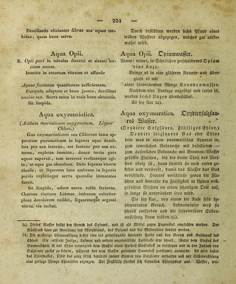 Destillando eliciantur librae sex aquae tur- bidac, quam bene serva. Aqua Opii* R. Opii puri in taleolas dissecti et siccati ~un- ciam unam. Immitte in retortam yitream et affunde jlquae fontanae quantitatem sufficientem. Excipulo adaptato et bene juncto, destillent undue sex, Serva caule in yasis bene obturatis, Sit limpida. Aqua oxymuriatica* (Acidum muriaticum oxygenatum. Liquor Chlori.) Gas oxymuriaticum scu Chlorum intra ap- paratum pneumaticum in lagenas aqua destil- lata pro usu interno, aut fontana pro usu ex- terno, repletas immitte, donee tertia pars aquae supersit, turn inversas reclusasque agi- ta , ut aqua gas absorbeat. Dein lagenas cxacte Claude, et liquorem loco umbroso in lagenis parvis repletisque serva quamdiu imuiutatus fuerit. Sit limpida, odore nares valde feriente. Chartam tinctura Lacmus imbutam celeriter plane decolorem reddat, liquoremque argenti nitrici yix turbet. 2>urd) beftilttren werbett fectyd ^funb eute$ triibert SQJafferd abgeaogett, iuelcfje^ gut cutfbe* roatyrt nurb. Aqua Opii. Dptummaffer* 9iimm: rented, tit ©etyeibetyett jerfctyttitteneS Upturn *e tne Unjc. fringe ed tit elite gtaferne 9tetorte uitb iiber* gic£e e<5 mtt enter tytitretdjenbeit' 5D?ettge 58 runtt e nwaffev. ad) be lit cine SSorlage aitgefiigt uitb luttrt t(T, tverbcit f e d) d It it 3 e it uberbeftillirt. ©d (et; flat- 34). Aqua oxymuratica. ^pptHrtfaljfaU* rev 2Baffer* (Drpbtrte ©atjfaitrc. f^tufftgc6 ©I)lor.) SDrpbtrt ■ faljfaureg ©ad ober ©tylor Ictte matt tit etttent pueumattfdjeit 2(pparat tit, jttnt tmterltd)cit ©ebvattetye mtt beftilltrtem — Sitm duf?erltcf;eit ©ebraudje mtt 58nutiteit*2Baffer gefitdte $lafd)ctt, bid ber britte Xtjett bed 2Baf* ferd itbrtg tft, bamt fetyiittle fee itad) inttcit ge* fef;rt uitb verftopft, bamtt bad SCBaffer bad ©ad tterfdjlucfe. Jptcrauf verfd)ltef;e geitau bte $fa* fd)cit uitb bewatyre bie giitfjTgfett tit flejnen gefulfteit ©laferit ait cittern frfjattigctt £)vte auf, fo lauge fte uiwerdubcrt fcpit rnirb. @te fet; flar, non cittern bte ^iafe fel;r be* fctyniercitbctt ©cructy. ?afmitdpapier mug fte fctyrtelt cittfdrbett uitb bie falpeterfattre ©ilber* auflt'fung fattnt t at 6 at 55). 34) 5)iefcd Staffer befifjt ben ©ertub bed Optitm^, unb ift aid QJlittel gegett 2!ugctiubel empfoblen worben. 55er Siuctftiinb fann sur 93ercitHng bed €D?orpt)iumd, beg Dpiutud unb bee ?D?efonfaure beniil)t werben. 55) ®ie nhifferige CiblorauflSfung bcftfct cine ind grunlicbgelbe fpielcnbe $avbe unb ben ©enub nnb ©efebimicf bed €blord- ©ic entfdrbt 3nbtgo, Safntud unb anbere negetabilifcbe ftarbftoffe fet)r fcbnell. [ttnter bem (5iti|lup bed ©onnenlicbted id bad S(;[or wrmogcnb bem 23a|fer einen 2Intbeil ©afferbofT ut entpeben unb in ben ^uftanb non ©algfaure jurucf pt febren, mdbrenb ber win ©after getrennte ©auerftoff godformig entroeiebt. ©d wirb baber bad ©blaronfter, felbft bag gang frifeb bercifete immer ©puren von ©algfaure entlialten unb rnit ©ilberauflSiung tine gcringe Sfteuge ©blprjilber erjeugcit 5Bei Srpftfg'Itf febeibet ficb bidivciicn Sbiorbubrst gud. SCaffer, wU