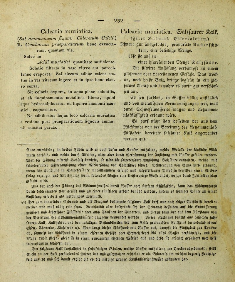 Calcaria muriatica. (Sal ammoniacum fixum, Chlorelum Calcii.) Ii. Concharum praeparatarum bene excocta- rum, quantum vis. Solve in Acidi muriatici quantitate sufficiente. Solutio Hltrata in vase vitreo aut porcel- laneo evapoi'et. Sal siccum adhuc calens sta- tim in vas vitreum ingere et in ipso bene clau- so serva. Sit coloris expers, in aqua plane solubilis, et ab inquinamentis metallicis libera, quod aqua hydrosulphuvata, et liquore ammonii cau- stici, cognoscitur. Ne adhibeatur hujus loco calcaria muriatica e residuo post praeparationem liquoris ammo- nii caustici parata. Calcaria muriatica. 0a(^faurer ($trer ©almtaf. (Sfylorcafctum.) 9itmm: gut auggcfbdjte, prapartute Slitjtcrfdja* lett, cine bcliebtge Stftengc. ?ofe fee auf tit enter Ijtureidjetifeeit SDZettgc ©aljfdure. £>ie filtrirte Sluflofung ttcrfcampfe tit etnent glaferiten ober porcellanencu ©cfdpe. Sag trocf* tte, nod) f)ci£e ©al$, brtttge foglctd) tit eitt gld* fertteg @efafj mtb bemafyre eg bartn gut »crfd)lof* fett auf. @'g fep farbfog, tn SBaffcr Potttg attflogltd) unb oott ntetalltfdjen 3Scntnrcitttguttgett fret, mag burd) (Sd)VDefelmaffcrftoffn?affer unb Slcfjammo* itiaffluffigfctt erfattnt mirb. @g barf md)t ftatt beffelbett ber aug bem DTitcfftanbe oott ber 23ereituitg ber Sfegammotuafc* flufftgfcit bereitete fa^faure $alf attgcmeitbet merbett 42). fdure etitit'icfeln; tn betben ga'llen tvtrb er aucb Sifen unb Supfer entfjalten, trelcbe SOJetalle ber fduflidje S53td= mutl) entbdlt, unb roeicbe burcb Sllfalien, niebt aber burd) SSerbunnung ber Stuflofung mit 2Daffer gefallet iperben. «Gar bie gallung mittelft Socbfal} beroirft, fo rcirb bie falpeterfaure 3luff6fung ©aljfdure entpalten, toeldje mit falpeterfaurer ©ilberauflofung ehten iJiieberfcblag non SOIorfilber bilbet. 33eiitiengung non ®ppg roirb erfannt, menn bie Sluflfifung in ©alpeterfdure unoollfommen erfolgt unb falpeterfaurer 93arpt in berfelben einen 51ieber» fddag erjeugtj unb ©tdrfejufat? tueun foepeubeg 2Baffer eine fleiftcrartige $ta(fe bilbet, tvelcpe burd) 3obttnEtur blan gefarbt tpirb. Slug bet nad) ber gallung beg 2Q:gmutl)tnclGcg burcb 2Ba|7er nod) ubrtgen gluffigfeit, fann bag SDigmutborpb burcb foblenfaureg Sali gefdtlt unb jn einer fiinftigen 21rbeit benuljt tnerben, inbem eg tpeniger ©aure ju feiner Stuflofung erforbert alg metaUifcl?ed SBigmutb. 42) Set sum innerliefeen ©ebraucb unb aid Dteageng befiimmfe faljfaure aTE barf nur mtcb obiger 9Sorfcbrift bereitet merben unb mujj oolltg rein fepn. ®etpobnlicb aber befdtrdnft fid) ber ®ebraud> beffelben auf bie Snttodfferung geiftiger unb drberifeber glufftgfett ober aucl) £rodnen ber ©agarten, unb bierju fann ber aug bem Oiucfflanbe non ber sgereitung ber 2le£ammoniaffluffifett gejogene permenbet irerben. S)iefer 9iucf|lanb beftebt aug bafifcbeit faljr fauren Saif, Salfbpbrat unb ben jufdlligen IBefianbtbeilen beg jum Salfe gebrauebten Salfficmg (geioobnlid) eftpgg ©ifen, Sdjonerbe, Stefelerbe tc). 9J?an laugt btefen Siiicfftanb ntit SBaffcr aug/ bampft bie gluffigfeit gur Strocfne ab, fcbmeljt ben Otucfftanb in etnem eifernen ®efafe ober ©cbmeljtiegel btg alleg 2£Jaffer perfliicbtigt, unb bie spjaffe rubig fliett, giefit fie in einen ertpdrmten eifernen S0?6rfer aug unb bebt fie groblid) gepuloert nod) b(i§ tn pcrftopftcn ©Idfern auf. ®er faljfaure Saif frptlalliftrt tn fecbgfeitigen ©auleit, roelcbe Sffiaffer entbaltenj jur $roc?ne abgebampft, flelft er (in an ber 2uft gerfliefenbeg juicer bar unb gefd)itio!jen erfebeint er aid Gblorcatcium ipelcbes begierig geucbti> feit anjiibt unb fieb bantit erbifct big eg bie nbtbige ®?enge SrpflaUifatiougtpaffer gebmiben (tat.