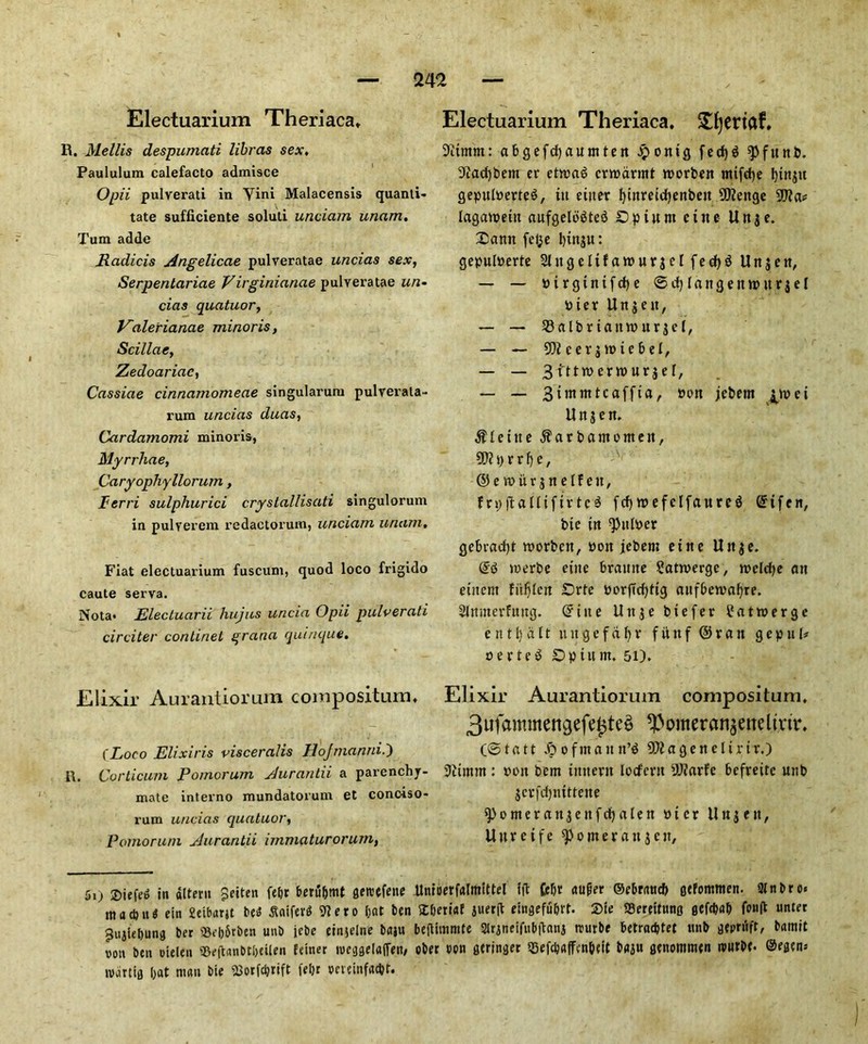 Electuarium Theriaca* R. Mellis despumati libras sex, Paululum calefacto admisce Opii pulverati in Yini Malacensis quanti- tate sufficiente soluti unciam unam. Turn adde Radicis Angelicae pulveratae uncias sex, Serpentariae Virginianae pulveratae un- cias quatuor, Valerianae minoris, Scillae, Zedoariac, Cassiae cinnamomeae singularura pulrerala- rum uncias duas, Cardamomi minoris, Myrrhae, Caryophyllorum, Ferri sulphurici crystallisati singulorum in pulyerem redactorum, unciam unam. Fiat electuarium fuscum, quod loco frigido caute serva. Nota* Electuarii hujus uncia Opii pulverati circiter continet qrana quinque. Elixir Aurantiorum compositum. (Loco Elixir is visceralis Eojmanni.') ft. Corticum Pomorum Aurantii a parenchj- mate interno mundatorum et conoiso- rum uncias quatuor, Pomorum Aurantii immaturorum, Electuarium Theriaca. !£l)eriaf, 9itmm: abgefcfyautttten £onig fecf)^ spfttttb. 9?acf)bem er etn>a$ crroarmt ntorbett tttifdje btttjtt gepulberteS, in enter fyinreicfjenbett 5D?enge 59? a* laganteitt aufgelo^ted Op turn citte Unje. Oatttt fel^e l)tnju: gepulberte 21ttgelifatburjclfecf)$ Un$en, — — b i r g t n i f d) e ©flangeitn>itr $ e I bier Uttjett, — — 93albr tatmttr j c l, — ~ 59? eerjtttiebel, — — 3fttrcern>ur$ef, — — Bimmtcaffia^ bim jcbem jpbei Urtjett. $Ieitte ^arbantontett, 59? p r r e, ©etburjttelfen, frpjtallifirtcS fcf)tbefelfaurc$ Grifen, bic in ^itlper gebraefyt tttorbett, bott jebem ettte Utt$e. (£3 tcerbe cine bramte 2atn>erge, tbelcfje att cittern fiifjlctt Orte borffcf>tig attfbetbafyre. Slmttcrfititg. Gritte Uttje biefer Catmerge e tt 11) a It tut ge f a 1) r fitttf ©ran gepttl* berteS Op turn. 51). Elixir Aurantiorum conrpositum. 3ufammettgefe£te$ ^omeranjetreltjrir. (© t a 1t jp o f ttt a it n’$ 59? a g e tt e 1t r it.) 9?tmtn: bon bent iitttertt locfertt 59?arfe befreitc uttb jcrfctjnitteite ^•omeratt^ettfdijalen bier il tt j e tt, Uureife Corner att j e it. 5i> Siefe^ in altera Seiten fet>r beru&mt flereefene Unioerfalmittel lit £ebr auger ©ebratt# gefommen. 2lnbro« itt a d) it $ ein fieibarjt best Jtaifer* 9?ero (tat ben tt&erwf 5«erfl etngefu&rf. 2)te SSereituno 0Cfd>a& fwH nnter 9uji<fcung ber ©e|)6rben unb jebe cinjelne baju beflimmte 3lrjntifub|tanj trurbe betradjtet ttnb geprfift, bamit vott ben Dielen ©efttmbtbcilen fetner weggelafien, ober tton geringer ©efc&affen&eit baju senomitien tvurbe. @egen= tvartig bat man bie ©erfcljrift feljr weinfaftt.