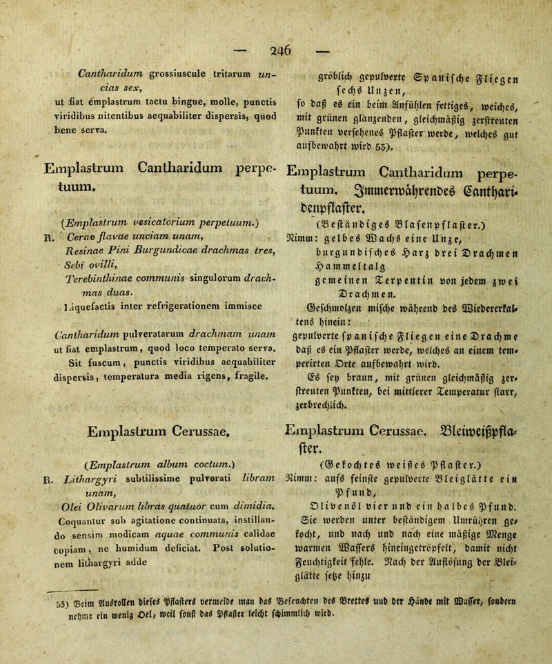 Cantliaridum grossiuscule tritarum un- cias sex, ut liat emplastrum tactu bingue, molle, punctis viridibus nitentibus aequabiJiter dispersis, quod bene serva. Emplastrum Cantharidum perpe- tuum. (.Emplastrum vesicatorium perpetuum.) R. Cerae flavae unciam unam, Resinae Pini Burgundicae drachmas tres, Sebi ovilli, Terebinthinae communis singulorum drach- mas duas. Liquefactis inter refrigerationera immisce Cantharidum pulveratarum drachmam unam ut Hat emplastrum, quod loco temperato serva. Sit fuscum, punctis viridibus aequabiliter dispersis, temperatura media rigens, fragile. Emplastrum Cerussae, {Emplastrum album coctu/n.) R. h ithargyri subtilissime pulvorati libram unam, Olei Olivarum libras quatuor cum dimidia. Coquantur sub agitatione continuata, instillan- do sensim modicam aquae communis calidae copiam, ne humidum deliciat. Post solutio- nem lithargyri adde b3) ©tint Qlu^roCTen tiebnu ein roenig grebltd) gepufoerte ©paittfdje ftliegcn fedjg U it g e it, fo bafj eg cut beim 2fnfit!)[en fetttgeg, n>etd)cg, mtt griuten gldnjettbett, gletdjmddtg jcrflmttcn 4'unftcn &erfef)eneg ^flafter twerbe, melcfycg gut aufbewafyrt nnrb 55). Emplastrum Cantharidum perpe- tuum, SmmerroafyrenfceS (Scutffyau- benpflafter, OBeflattbtgeg SHafettpfla jfer.) Dftmm: gelbeg 2Cad)g ettte Uttje, burgunbtfd)eg j?ar$ brei Sradpttett Jpammeltalg gcmetitett £erpetttin pott jebem jwei © r a d) m e tt. ©cfdnnoljen ttttfdje nmfyrettb beg SBtebercrFal* teitg fyttteut: gepuhterte fpatttfdje $ltegcu ettte £>rad)me bap eg ein spfkifter merbe, mcldjeg an cittern tern# pertrtett IDrte aufberoafyrt nnrb. @g fep braun, mtt gruitctt glctdjntfifh'g gcr«« ffreutett ^unFtett, bet mittlerer £empcratur ftarr, jerbred)ltd). Emplastrum Cerussae. jier. (®efod)teg ro e t d e g ^flaflcr.) Siimttt: aitfg feinfte gepulpevte SHetg latte ettt 4' f w n b, Dlibettol Pier ttttb etit balbeg spfuttb. ©ie werben uttter bejldttbigcm Uutriipren ge# fod)t/ tutb ttad) ttttb ttad) ettte ntdgtgc SQJettgc ipantten SOBafferg fyiiteingetropfelt, bamtt nid)t geitdjtigfeit feljtc. ^ad) ber Sluflofttng ber Bleb glatte fe(je I)tnjtt btefed 'PflafterJ rermetbe tttdtt bag ©efeucbten Deg ©retteg uub ber #anbe mit SBafler, fonbern Oel, well fond tad 4)fTa(ier (eidjt fdjimtnltdt rcirb.