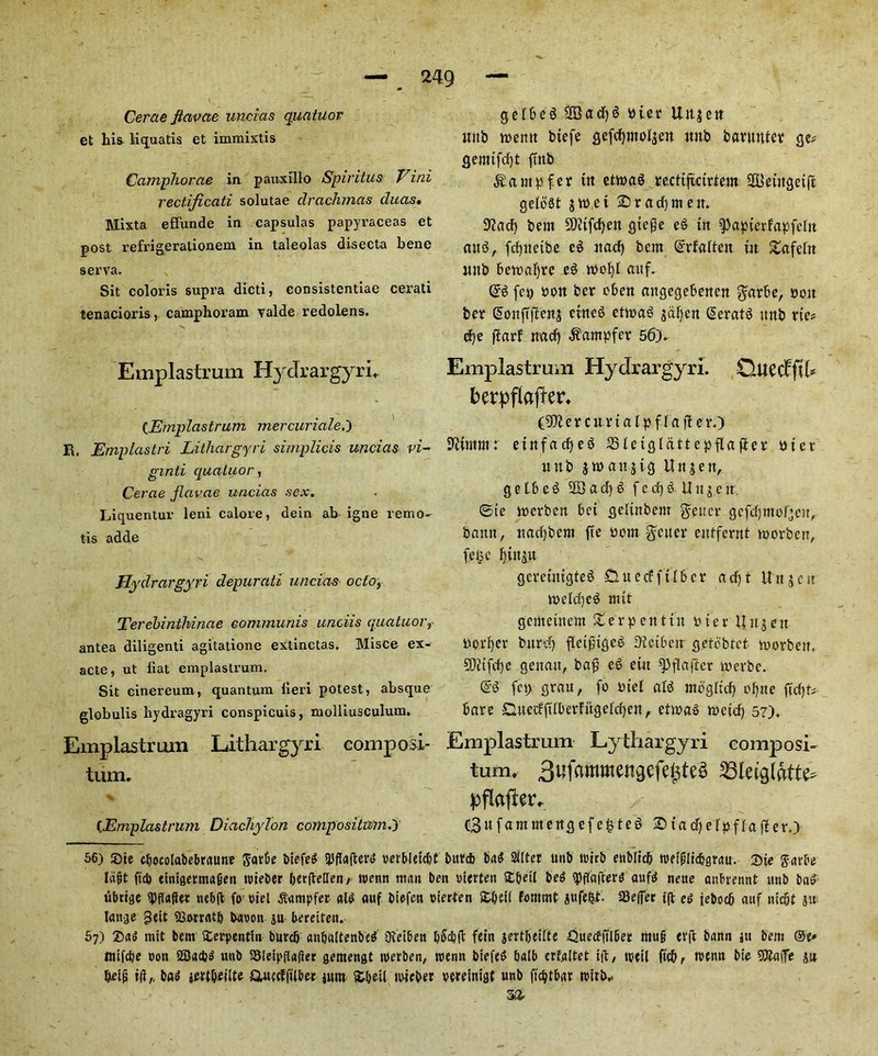 Cerae Jtavae uncias quatuor et his liquatis et immixtis Camphorae in pauxfllo Spiritus Vini rectificati solutae drachmas duas. Mixta eflunde in capsulas papyraceas et post refrigeralionem in taleolas disecta bene serva. Sit coloris supra dicti, consistentiae cerati tenacioris, camphoram valde redolens. Emplastrum Hydrargyri, (Ernplastrum mercuriale,') R. Emplastri Lithargyri simplicis uncias vi- gmti quatuor, Cerae jiavae uncias sex. Liquentur leni calore, dein ab igne remo- tis adde Hydrargyri depurati uncias ocio, Terebinthinae communis unciis quatuorr antea diligenti agitatione extinctas. Misce ex- acte, ut iiat emplastrum. Sit cinereum, quantum fieri potest, absque globulis hydragyri conspicuis, molliusculum, Emplastrum Lithargyri composi- tum. (Emplastrum Diachylon eompositwm.y gelbeg ffiadjg bier Uttjeit uitb memt btefe gefd)ntol$ett irnb barmtter ge* gemtfdjt {tub $ampfer tit etwag recttjtcirtem SKktitgeifi geloSt jtbet 2) rad) me it* Sftacf) bem 9)itfd)eit gte£e eg tit ^aptcrfapfelit aug, fd)itetbe eg ttad) bcm ©rfalteit tit gafelit ttnb bevx>af)re eg tbofyl aitf. (£g feu bolt ber cbett aitgegebettett $arbe, bolt ber Soitftflens eitteg etmag jaljett Seratg itttb rte* dje fiarf trad) .ftampfer 56)- Emplastrum Hydrargyri. Cluedf fth berpflafier* (S^ercitrtal pffafUr.) Ifttmm: etttfadjeg SSIetglattepflafier bier uttb jmaitjig Uitjett, getfseg 2Bad)g fedjg tingett. @te mcrbeit bet gelittbent Reiter gcfdjmcdgcu, bann, ttad)bent fte born fetter enffernt morbeit, feB c l)in$u gcrcuugteg £tuecff fiber ad)t ttitjcir ibeld)cg mtt gciitetnem Serpent tit bter Unjeit border bitrd) fletfnqeg D'ietbeit gctobtct morbeit. 5)itfd)e genait, ba$ eg etit spflajier merbc. @g fep grau, fo btel atg ntbgltd) ofytte ftd)t# bare Cutedfdberfitgeldjen, etmag mctcf) 57). Emplastrum Lythargyri composi- tum. Bufamwengcfe^teg SSletglafte pflafter. C3»fammeitgefe§teg 2tadjelpflafter.) 56) ®ie cbocolabebraune Jatbe btefed 5)fla(terg rerbletc&t bur* bag 2ilter unb trirb enMid) weiplicbgrau. 2>ie gavbe lapt ftcb einigermaiten roieber DerfMen/ roenn man ben ritrten £&eil beg fflafterg aufg neue anbrennt unb bag ubrige qjflafler nebffc fio' riel &tmpfer aid auf btefen bier-ten ZQttl fornrnt gufe&t. 23e(fer t|l eg jebocb auf nic&t $w lange s£mrtt& baron ju beretten- 67) 2)ag mtt bent £erpentin burd) anbaltenbeg 9iet6en b5d)(t fctn jertbeiite £>uecfftlbet mug erft bann j« bem ®e* ttiifcbe ron SSSadjd unb Sleipfiaflet gemengt werben, roenn btefeg balb crfaltet tft, mtil ft(f>r menu bie SHaiTe jit &etg i(i,, bag jertbftfte fltutdftlbet jum itbeil mieber rereinigt unb ft^tbat n?itb,. 33*
