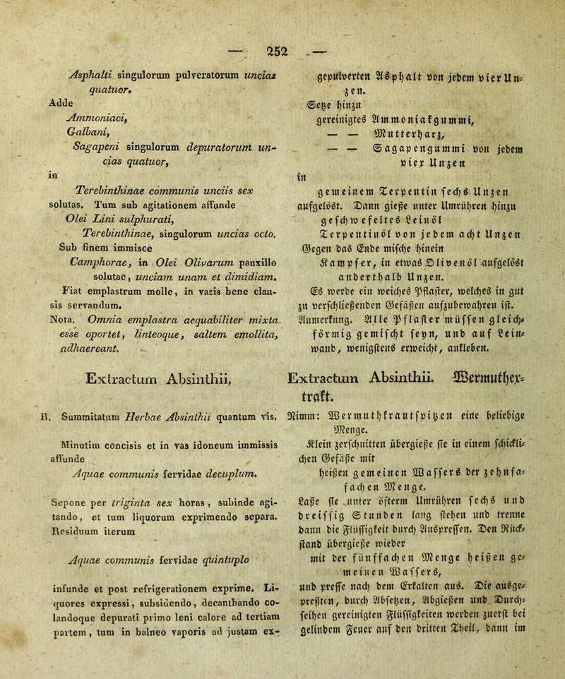 Asphalti singulorum pulveratorum uncias quatuor. Adde Arnmoniaci, Galbani, Sagapcni singulorum depuratoruni un- cias quatuor, in Terebinthinae communis unciis sex solutas, Turn sub agitationem affunde Olei Lini sulphurati, Terebinthinae, singulorum uncias octo, Sub finem immisce Camphorae, in Olei Olivarum pauxillo solutae, unciam unam et dimicliam. Fiat emplastrum molle, in vasis bene clou- sis servandum. Nota. Omnia emplastra aecjuabiliter mixta esse oporlet, linteoque, saltern emollita, adhaereant, Extracturn Absinthii, R. Summitatum Herbae Absinthii quantum vis, Minutim concisis et in vas idoneum immissis affunde Aquae communis fervidae decuplum. Sepone per triginta sex horas , subinde agi- tando, et turn liquorum exprimendo separa. Residuum iterum Aquae communis fervidae quintuplo infunde et post refrigerationem exprime. Li- quores expressi, subsiuendo, decantbando co- landoque depurati primo leni calore ad tertiam partem, turn in balneo vaporis ad justam ex- gcpulperten pon jebcm pierUn* Sen. ©c£e f)ttt$it gereittigteS Sfntmoniaf guntnti, — — Gutter!) ar$, — — © agap enguntntt von jebem bier Rnjen in genteinem Xerpeittin fed)S Uttjen aufgeloSt. Sann gie^c uiiter Umriibren Jfjittju gefcf)tt>efcltc3 ? e t it b I Xerpeittirtbl bon jebcm ad)t U it j e n ©egett bab (£nbe mifcfje fytitem $ampfer, in etmab £> line it 61 aufgelbbt aubertbalb Uitjett. (£$ roerbe cin roeidjeb ^pflajter, w>eld)e$ itt gut ju pcrfd)Iiejscttben ©cfdfjen auf$uberoabrett tjt. SUtmcrfimg. SlIIc Q3 f I a ft e r mitffen g I e i forrnig gemifebt fepn, uttb auf 2ein* tpanb, weittgfteng erntetd)*, attfieben. Extracturn Absinthii. ^BentUltljCX5 traft Sffintm: SBevmutl)frcuttfpi ett einc beliebige Sftenge. $Ieiu $crfd)iuttett iibergtepe ftc in ciitent fdjicfli* cbett ©cfiifle mit bet$eit g entente it SB offer I ber jcbttfm f a dj e n 50? c tt g e, ?a$e fie miter ofterrn Untrfibren fed)6 uttb breiffig ©tunbett long flcbctt unb trettne banu bte $(tiffigfeit burd) 2lu$preffett. Sett 9?itcf* ftartb iibcrgtcpe timber mit ber fiinffacbeit Sflettge beipett ge# rnetuen SBaffetb, uttb preffe ttad) bent ©vfaltcn aub. Ste aubge* preften, bitrcb Slbfcfseit, 2lbgie0en uttb Surd)* feibett gcrciittgtcn gfufftgfeiteit rocrbeit jucrft bei gelittbcm geucr auf bett brittett Zhcil, bnmt ttn