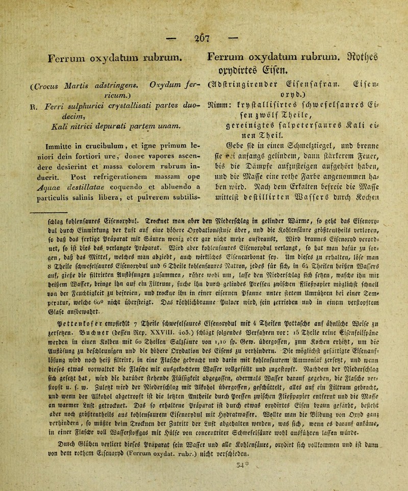 Ferrum oxydatum rubrum (Crocus Martis adstringeris. Oxydum fer- ricuml) R. Ferri sulphurici crystallisati partes duo- decitn, Kali nitrici depurati partem unam. Immilte in crucibulam, et igne primum le- niori dein fortiori ure, donee vapores aseen- dere desierint et massa colorem rubrum in- duerit. Post refrigerationem massam ope Aquae destillatae coquendo et abluendo a particulis salinis libera, et pulverem subtilis- Ferrum oxydatum rubrum. ojt^btrteS @tfen, (Sibflvtngtr enter Grifettfafrait. @tfett* or 9 to 9iunm: frt)ffalltftrtcS fcfywefeifaure6 fcit jto6If £ 1) e tIt, gcrettttgtc$ falpeterfaureg $alt ei# nert £l)etf. ©ebe fte ut ctneit ©dpnefjttegd, unb brenne fte r:t attfangS gcltitbem, bamt flarfcrem Reiter, hi$ bie Sdntpfe aufjufietgen aufgel)brt fyaben, unb bte SOZaffe cine rotfye $ar6e angenommen fya? ben tt'trb. 3Zad) bein (£rfaften befveie bte SD?affc uutteijl beftinirten 2Bafferb bitrcf) $ocf)eu fdjiag foblenfaureg ©ifenovpbu!. SErecfnet man abet ben 9iieberfd5Iag in gefinber SBdrme, fo gebt bag Gifettory: but burd) Gtmtnrfung ber 2uft auf eine JfSbere Opt)bationg|tufe liber, ttnb bie dfoblenjaure grofstentbeiig verloren, fo ba§ bag fertige <prdparat mit ©duren roettig otet gar nid)t mebr aufbraugt. Sffiirb brauneg Gifcnorpb t>erorb= net, fo tfl bieg bag. oeriangte tyrdparat. 2Btrb aber foblettfoureg Gtfettorpbul oertangt, fo bat ntan baffir ju for: gen, ba(j bag 9JtitteI, roeldjeg man abgiebt, aucb wirflupcg Gifenearbonat fep. Urn biefeg ju erbalten, ifife man 8 SEbeile fd)tvefelfaureg Gtfenorpbnf unb 6 £&et(e foblenfaureg Matron, jebeg ffir ftcb, in C4 £beilen beilien 2Ba(]er$ auf, giefje bie filtrtrten Sfuflofungen jufammen, rfrbre mobi um, laffe ben ?cieberfd)Iag freb fe$en, roafebe tbn mit beifem SBaffer, bringe it>n auf ein giltrunt, fticbe tbn buret) gelittbeg iJJreffen jroifeben gltefipapter moglrcbft fcbnell pon bet gewebtigfert ju befreiett, unb troefue ibn in enter etfernen ipfanne ttnter ftetetn Umrfibren bei einer £em» peratur, melcbe 6o° niebt uberfteigt. 2)og totblicbbraiuie tpuioer tvirb, fein jerrieben ttnb in einem perftopftem ©lafe aufbeivabrt ^ettenfofer empfieblt 7 £beile febwefeifaureg Gifenorpbul mit 4 5E&eiien spottafc&e anf abnircbe 2©eife jts jerfefjen. 93 u(finer (be(fen 9iep. XXVIII. 4o3.) fcblagt folgettbeg 93erfa&reti nor: i5 fTtOetle retire ©tfenfetlfpdne roerben in einen dtolben mit Go arfjerlen ©algfaure oon 1,10 fp. ®ero. fibergojfen, jum ^ocben erbi^t, um bie Stufiofung ju befcbleuntgen unb bie b&bere Drpbation be^ Gifen^ ju oerbtnbern. Ste m6gliet)(t gefdtttgte ©ifenauf- Ibfung tuirb nocb T>eip ftltrirt, in eine Slofcbe gebraebt unb barin mit foblenfaurem 'Jtmmoniaf jetfefjt, unb njettn biefe^ etroa^ oonoattet bie ftafebe mit au^getoebtem Staffer uoltgefuUt unb jugefbopft. 9cacbbem ber Sfcieberfcbtag ftd) gefebt b«t, nurb bie barfiber (lebenbe ^IfifilgEeit abgegolTen, abermnid tHSafifer barattf gegeben, bte gtafebe oer: ftopft u. f. ro. gule^t mirb ber ^tieberfcblag mit 2t(fobol ubergoffen, gefebuttelt, alfed auf etn gittrum gebraebt, unb wenn ber Stlfobol abgetropft ift bie lenten 2tntbeile burcb tpreffen jtvtfcben glie^papter entfernt unb bie fOTaiTe an warmer 2nft getrotfnet. ®a^ fo erfjalteue 'Drdparat iff burcb ettvaS orpbirted Gtfen braun gefdrbt, beftebt aber nocb grbgtentbetlS foblenfaurem Gifenorpbul mit ^pbratmapr. SBottte man bie 93t!bung non -Orijb gaitj perbinbem , fo mfibte betm Srocfnen ber gutritt ber Suft abgebaiten werben, tvaS ftcb, trenn eg barattf anfdtue, itt einer glafdje ootl 9Ba(fer(ioffgag mit ^fiife wit conceutriter ©cbtsefeifaure wobl augffibren taifen wfirbe- ©ttreb ©iuben oerliert btefeg ipraparat fein 2Ba(fer unb affe dToblenfdure, orpbirt ftcb oottfemmen unb itf bann con bem totbettt ©tfenoppb (Ferrum oxydat. rubr.) nicbt pevfcbiebctu 34 T