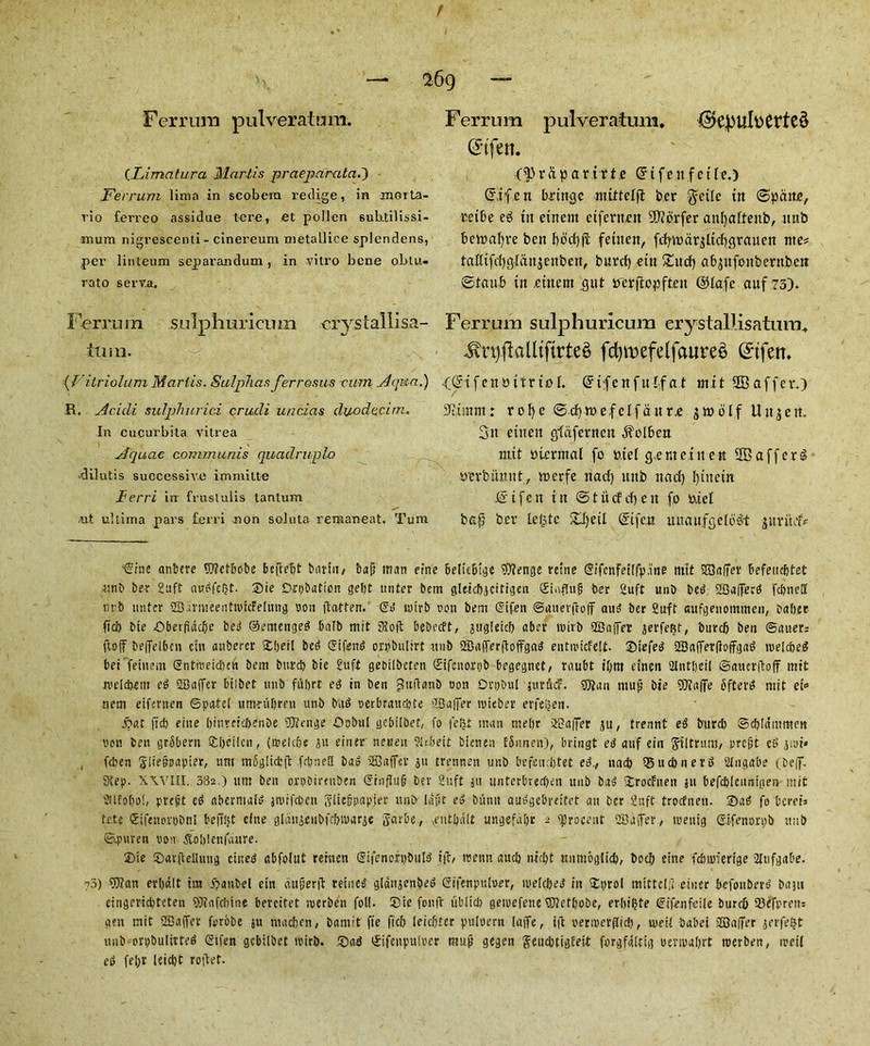 f Ferrum pulveratum. (Limatura Martis praepar-ata.) Ferrum lima in scobem reclige, in morLa- rio ferreo assidue tere, et pollen subdilissi- mum nigrescenti- cinereum metaLlice splendens, pei’ linteum separandum, in vitro bene obtu- rato serva. Ferrum sulpliurieum vrystallisa- tlUll. ({'itriolum Martis. Sulphas ferrosus rum Aqua.) R. Acicli sulphurici crudi unci as duo elect m. In cucurbita vitrea Acpiae communis quadruple) dilutis successive imniitte lEerri irr frnstulis tantum iut ultima pars ferri non soluta reraaneat. Turn Ferrum pulveratum, (S*tfen. (d)rdpar.itt.e Grtfenfctle.) <5ifen bringe mlttelfl ber $eile itt ©pane, teibe eg ttt etnem eifernen SWbrfer aitfjaftenb, ttnb bettmfyve ben bbcfyji fehtett, fd^tnar^ltcfigrauen nte* tallifrffgfanjenben, buref) etit £ucf) abptfonbernbett ©taub in etnent gut trerffopften ©ta.fc anf 73). Ferrum sulphuricum erystallisatum, Jhi)ftalltftrte§ fcfywefelfauree (£tfem .(©ifenoitriol. @ tf e n f u If at mit Staffer.) 5timm: rofyc ©cf)mc,felfant.e jwolf Uitjett 3it etiteit gdafernen ^olbcn nt.it tticnnal fo oiel genteiitett SBafferg tterbiinnt, merfe ttacf) uttb it ad) fpttein IS ife it itt ©tucEcfyen fo o.iet bafi ber le(3te Zl)til (Sife.it mtaufgefog-t juritdV ^ine anbere 97?etbobe bcflebt bam, bajj man erne 6elit6t^e 9)?enge retne ©ifcnfetifpane nttt SOafTer befeitcbtet unb bee £uft audfcljt. ®ie Delation geljt unter bem gleicbgcitizen Sinffuj; ber 2uft unb bed SSaffecd febneff nrb unter 2BarmeeiittvicFelmig non flatten. @d icirb con bent @ifen ©auevffoff aud ber Sufr sufgenontmeu, baficr ficb bie Oberfiddfe bed ©emenged bafb mit 3?off bebeeft, gugieicb aber roitb SBaffer jerfeBf, bnrc& ben Sauers (toff beffelbcn ein aubercr ftberl bed Sifettd orpbulirt unb 2BafTerffoffgad entnucfelt. Siefed 2Baffer(loffgad tveicbed bet feinem Sntteeid)cu bem burcb bie £uft geoilbeten Stfenorpb begegnet/ raubt il)m etnen 21ntfieil ©auerffoff mit weldtem ed 2Baffer biibet unb fubrt ed in ben £u(tanD con Ovpt>uI jttrftdF. 3ftan nutji bie 9)iaffe ofterd mit ei« stem eifernen ©patel um-nibren unb bad oerbretuebte dBaffer mteber erfeijen. j?at fret) elite binreieftenbe 9Henge OphitE gebilbet, fo |efct man mebr HBaffer jtt, trennt ed burd) ©cblammeu von ben grSbern S£beilcn, (irekbe ju einer neueu ?Ubeit bienen ESunen), bringt ed auf ein giltrum, pre-^t ed 3roi* feben giie&oapter, urn mfigiicbff fcbneQ bad iffiaffev pi trennen unb befeuebtet ed., nacb Q5ucbnerd Sdngabe (Deff. Step. XXVIII, 382.) um ben orpbirenben @tnflu§ Dev 2uft jtt tmtcrbmben unb bad iroefuen }» befcblennigen mit 2llfobot, prefit ed abermald jtuifeben SlieBcapfer unb (apt ed burnt audgebreitet an ber 2nft troefnen. Sad fo bereis fete Sifenorobnl bejtBt cine glditgenbfcbivarje garbe., veutbalt angefubr 2 fjJrocent 2Baffer, meuig ©ifenori>b nub ©g)\u'en con Soljlcnfanre. Sie Savfteliung etned gbfolut remen Sifenori)buld ift, tremt aucb niebt ttumoglicb, bocb etne febmferige 3Iufgabe. 73) 9)?an erbalt ira ioaabel ein dugerft reined glditjenbed gifenpnlcer, iceicbed iit itprol mittclft einer befonbevd bant eingcriebteten 9)iafcbine bereitet icerben foil. Sie fonfb ublid) getcefene OTetbobe, erbi^te ©tfenfeile bureb fBefcrens gen mit 2Ca(fer forobe ju niacbcn, bamit fte ftcb leic&ter puicern iaffe, iff cericerflid), iceil babei SCOaffer jerfe^t nab orpbulirted ©tfeti gebilbet tcirb. Sad ©ifeupuicer mujj gegen geucbtigEeit forgfaitig cencabrt rcerben, reeil ed fel)t ieiebt reflet.