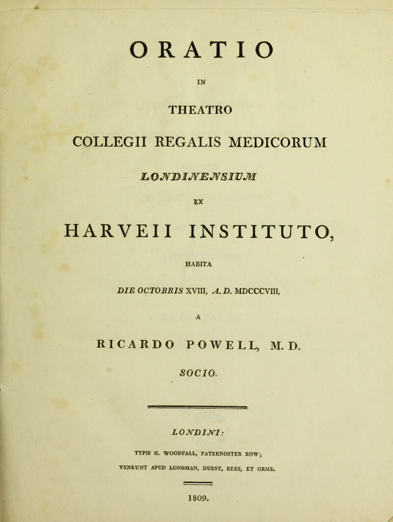 ORATIO IN THEATRO COLLEGII REGALIS MEDICORUM L.OJVJDIJVEJVSIUJW HARVEII INSTITUTO, HABITA DIE OCTOBRIS XVIII, A. D. MDCCCVIII, A RICARDO POWELL, M. D» SOCIO. L ONDINI: TYPIS G. WOODFALL, PATERNOSTER ROW; VENEUNT APUD LONGMAN, HURST, REES, ET ORME, 1809.
