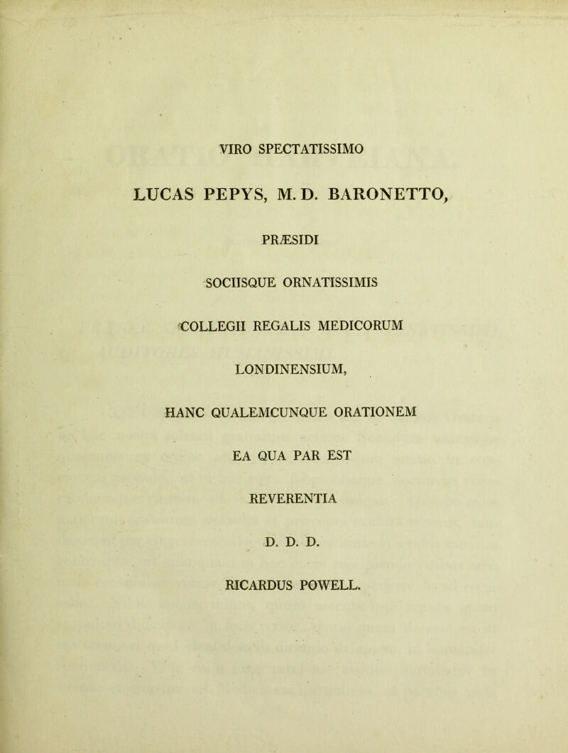 VIRO SPECTATISSIMO LUCAS PEPYS, M.D. BARONETTO, PRiESIDI SOCIISQUE ORNATISSIMIS COLLEGII REGALIS MEDICORUM LON DINENSIUM, HANC QUALEMCUNQUE ORATIONEM EA QUA PAR EST REVERENTIA D. D. D. RICARDUS POWELL.