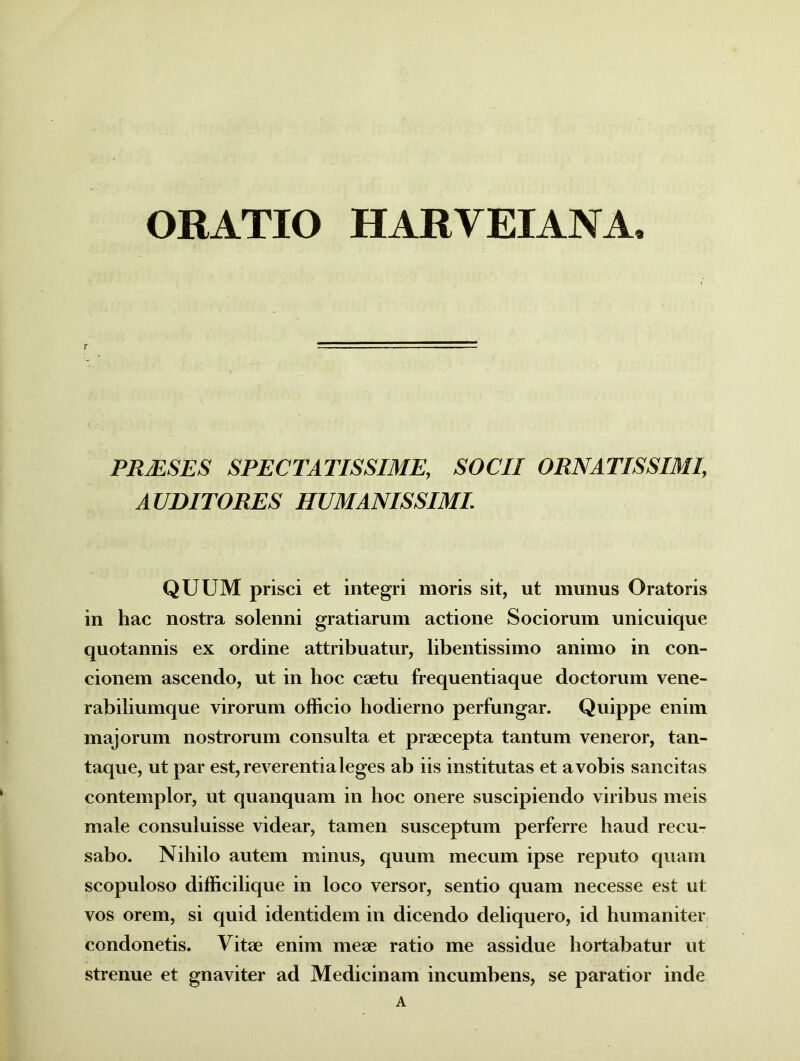 ORATIO HARVEIANA, PR/ESES SPECTATISSIME, SOCII ORNATISSIMI, AUDITORES HUMANISSIMI. QUUM prisci et integri moris sit, ut munus Oratoris in hac nostra solenni gratiarum actione Sociorum unicuique quotannis ex ordine attribuatur, libentissimo animo in con- cionem ascendo, ut in hoc eaetu frequentiaque doctorum vene- rabiliumque virorum officio hodierno perfungar. Quippe enim majorum nostrorum consulta et praecepta tantum veneror, tan- taque, ut par est, reverentia leges ab iis institutas et a vobis sancitas contemplor, ut quanquam in hoc onere suscipiendo viribus meis male consuluisse videar, tamen susceptum perferre haud recu- sabo. Nihilo autem minus, quum me cum ipse reputo quam scopuloso difficilique in loco versor, sentio quam necesse est ut vos orem, si quid identidem in dicendo deliquero, id humaniter condonetis. Vitae enim meae ratio me assidue hortabatur ut strenue et gnaviter ad Medicinam incumbens, se paratior inde A