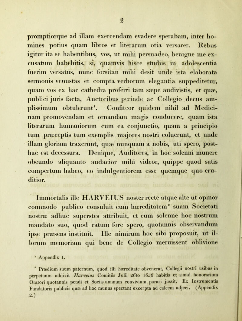 promptiorque ad illam exercendam evadere sperabam, inter ho- mines potius quam libros et literarum otia versarer. Rebus igitur ita se habentibus, vos, ut mihi persuadeo, benigne me ex- cusatum habebitis, si, quamvis hisce studiis in adolescentia fuerim versatus, nunc forsitan mihi desit unde ista elaborata sermonis venustas et compta verborum elegantia suppeditetur, quam vos ex hac cathedra proferri tam saepe audivistis, et quae, publici juris facta, Auctoribus perinde ac Collegio decus am- plissimum obtulerunt1. Confiteor quidem nihil ad Medici- nam promovendam et ornandam magis conducere, quam ista literarum humaniorum cum ea conjunctio, quam a principio tum praeceptis tum exemplis majores nostri coluerunt, et unde illam gloriam traxerunt, quae nunquam a nobis, uti spero, post- hac est decessura. Denique, Auditores, in hoc solenni munere obeundo aliquanto audacior mihi videor, quippe quod satis compertum habeo, eo indulgentiorem esse quemque quo eru- ditior. Immortalis ille H ARVE IUS noster recte atque alte ut opinor commodo publico consuluit cum haereditatem2 suam Societati nostrae adhuc superstes attribuit, et cum solenne hoc nostrum mandato suo, quod ratum fore spero, quotannis observandum ipse praesens instituit. Ille nimirum hoc sibi proposuit, ut il- lorum memoriam qui bene de Collegio meruissent oblivione ’ Appendix 1. 1 Praedium suum paternum, quod illi haereditate obvenerat, Collegii nostri usibus in perpetuum addixit Harveius Comitiis Julii 26to 1656 habitis et simul honorarium Oratori quotannis pendi et Sociis annuum convivium parari jussit. Ex Instrumentis Fundatoris publicis quae ad hoc munus spectant excerpta ad calcem adjeci. (Appendix 2.)