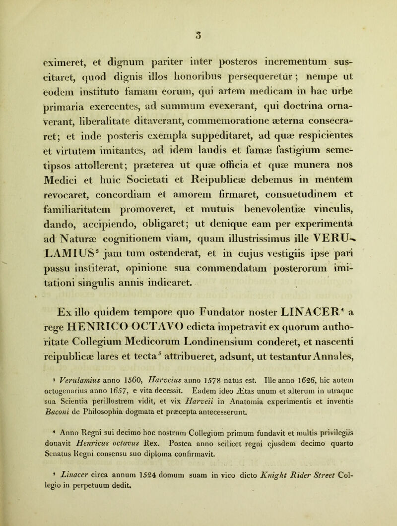 eximeret, et dignum pariter inter posteros incrementum sus- citaret, quod dignis illos honoribus persequeretur; nempe ut eodem instituto famam eorum, qui artem medicam in hac urbe primaria exercentes, ad summum evexerant, qui doctrina orna- verant, liberalitate ditaverant, commemoratione aeterna consecra- ret; et inde posteris exempla suppeditaret, ad quae respicientes et virtutem imitantes, ad idem laudis et famae fastigium seme- tipsos attollerent; praeterea ut quae officia et quae munera nos Medici et huic Societati et Reipublicae debemus in mentem revocaret, concordiam et amorem firmaret, consuetudinem et familiaritatem promoveret, et mutuis benevolentiae vinculis, dando, accipiendo, obligaret; ut denique eam per experimenta ad Naturae cognitionem viam, quam illustrissimus ille VERIN* EAMXUS3 jam tum ostenderat, et in cujus vestigiis ipse pari passu institerat, opinione sua commendatam posterorum imi- tationi singulis annis indicaret. Ex illo quidem tempore quo Fundator noster LINACER4 a rege HENRICO OCTAVO edicta impetravit ex quorum autho- ritate Collegium Medicorum Londinensium conderet, et nascenti reipublicae lares et tecta5 attribueret, adsunt, ut testantur Annales, 3 Verulamius anno 1560, Harveius anno 1578 natus est. Ille anno 1626, hic autem octogenarius anno 1657, e vita decessit. Eadem ideo i£tas unum et alterum in utraque sua Scientia perillustrem vidit, et vix Harveii in Anatomia experimentis et inventis Baconi de Philosophia dogmata et praecepta antecesserunt 4 Anno Regni sui decimo hoc nostrum Collegium primum fundavit et multis privilegiis donavit Henricus octavus Rex. Postea anno scilicet regni ejusdem decimo quarto Senatus Regni consensu suo diploma confirmavit. 5 Linacer circa annum 1524 domum suam in vico dicto Knight JRider Street Col- legio in perpetuum dedit.
