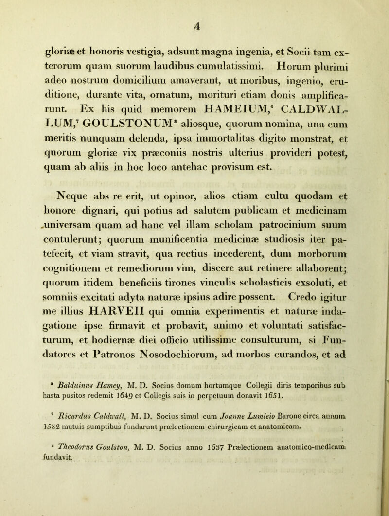 gloriae et honoris vestigia, adsunt magna ingenia, et Socii tam ex- terorum quam suorum laudibus cumulatissimi. Horum plurimi adeo nostrum domicilium amaverant, ut moribus, ingenio, eru- ditione, durante vita, ornatum, morituri etiam donis amplifica- runt. Ex his quid memorem HAME IUM,6 CALDWAL- LUM,7 GOULSTONUM8 aliosque, quorum nomina, una cum meritis nunquam delenda, ipsa immortalitas digito monstrat, et quorum gloriae vix praeconiis nostris ulterius provideri potest, quam ab aliis in hoc loco antehac provisum est. Neque abs re erit, ut opinor, alios etiam cultu quodam et honore dignari, qui potius ad salutem publicam et medicinam .universam quam ad hanc vel illam scholam patrocinium suum contulerunt; quorum munificentia medicinae studiosis iter pa- tefecit, et viam stravit, qua rectius incederent, dum morborum cognitionem et remediorum vim, discere aut retinere allaborent; quorum itidem beneficiis tirones vinculis scholasticis exsoluti, et somniis excitati adyta naturae ipsius adire possent. Credo igitur me illius HARVE II qui omnia experimentis et naturae inda- gatione ipse firmavit et probavit, animo et voluntati satisfac- turum, et hodiernae diei officio utilissime consulturum, si Fun- datores et Patronos Nosodochiorum, ad morbos curandos, et ad • Balduinus Hamey, M. D. Socius domum hortumque Collegii diris temporibus sub hasta positos redemit 1649 et Collegis suis in perpetuum donavit 1651. 7 Ricardus Caldwall, M. D. Socius simul cum Joanne Lutnleio Barone circa annum 15S2 mutuis sumptibus fundarunt praelectionem chirurgicam et anatomicam. * Theodorus Goulston, M. D. Socius anno 1637 Praelectionem anatomico-medicam fundavit.