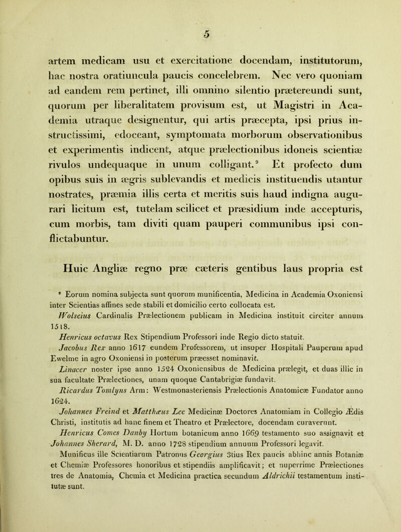 artem medicam usu et exercitatione docendam, institutorum, hac nostra oratiuncula paucis concelebrem. Nec vero quoniam ad eandem rem pertinet, illi omnino silentio praetereundi sunt, quorum per liberalitatem provisum est, ut Magistri in Aca- demia utraque designentur, qui artis praecepta, ipsi prius in- structissimi, edoceant, symptomata morborum observationibus et experimentis indicent, atque praelectionibus idoneis scientiae rivulos undequaque in unum colligant.9 Et profecto dum opibus suis in aegris sublevandis et medicis instituendis utantur nostrates, praemia illis certa et meritis suis haud indigna augu- rari licitum est, tutelam scilicet et praesidium inde accepturis, cum morbis, tam diviti quam pauperi communibus ipsi con- flictabuntur. Huic Angliae regno prae caeteris gentibus laus propria est 9 Eorum nomina subjecta sunt quorum munificentia, Medicina in Academia Oxoniensi inter Scientias affines sede stabili et domicilio certo collocata est. JVolseius Cardinalis Praelectionem publicam in Medicina instituit circiter annum 1518. Henricus octavus Rex Stipendium Professori inde Regio dicto statuit. Jacobus Rei' anno 1617 eundem Professorem, ut insuper Hospitali Pauperum apud Ewelme in agro Oxoniensi in posterum praeesset nominavit. Linacer noster ipse anno 1524 Oxoniensibus de Medicina praelegit, et duas illic in sua facultate Praelectiones, unam quoque Cantabrigiae fundavit. Ricardus Tomlyns Arm: Westmonasteriensis Praelectionis Anatomicae Fundator anno 1624. Johannes Freind et Matthaus Lee Medicinae Doctores Anatomiam in Collegio iEdis Christi, institutis ad hanc finem et Theatro et Praelectore, docendam curaverunt. Henricus Comes Danby Hortum botanicum anno 1669 testamento suo assignavit et Johannes Sherard, M. D. anno 1728 stipendium annuum Professori legavit. Munificus ille Scientiarum Patronus Georgius 3tius Rex paucis abhinc annis Botaniae et Chemiae Professores honoribus et stipendiis amplificavit; et nuperrime Praelectiones tres de Anatomia, Chemia et Medicina practica secundum Aldrichii testamentum insti- tutae sunt.