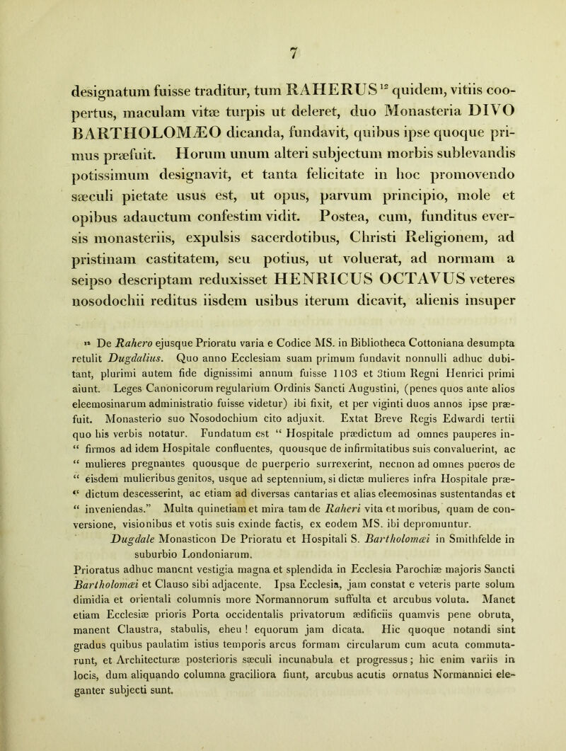 designatum fuisse traditur, tum RAHERUS12 quidem, vitiis coo- pertus, maculam vitee turpis ut deleret, duo Monasteria DIVO B A RTHOLOM /EO dicanda, fundavit, quibus ipse quoque pri- mus praefuit. Horum unum alteri subjectum morbis sublevandis potissimum designavit, et tanta felicitate in hoc promovendo saeculi pietate usus est, ut opus, parvum principio, mole et opibus adauctum confestim vidit. Postea, cum, funditus ever- sis monasteriis, expulsis sacerdotibus, Christi Religionem, ad pristinam castitatem, seu potius, ut voluerat, ad normam a seipso descriptam reduxisset HENRICUS OCTAVUS veteres nosodochii reditus iisdem usibus iterum dicavit, alienis insuper 11 De Rahero ejusque Prioratu varia e Codice MS. in Bibliotheca Cottoniana desumpta retulit Dugdalius. Quo anno Ecclesiam suam primum fundavit nonnulli adhuc dubi- tant, plurimi autem fide dignissimi annum fuisse 1103 et 3tium Regni Henrici primi aiunt. Leges Canonicorum regularium Ordinis Sancti Augustini, (penes quos ante alios eleemosinarum administratio fuisse videtur) ibi fixit, et per viginti duos annos ipse pras- fuit. Monasterio suo Nosodochium cito adjuxit. Extat Breve Regis Edwardi tertii quo his verbis notatur. Fundatum est “ Hospitale praedictum ad omnes pauperes in- “ firmos ad idem Hospitale confluentes, quousque de infirmitatibus suis convaluerint, ac “ mulieres pregnantes quousque de puerperio surrexerint, necnon ad omnes pueros de “ eisdem mulieribus genitos, usque ad septennium, si dictae mulieres infra Hospitale prae- “ dictum descesserint, ac etiam ad diversas cantarias et alias eleemosinas sustentandas et “ inveniendas.” Multa quinetiam et mira tam de Raheri vita et moribus, quam de con- versione, visionibus et votis suis exinde factis, ex eodem MS. ibi depromuntur. Dugdale Monasticon De Prioratu et Hospitali S. Bartholomcei in Smithfelde in suburbio Londoniarum. Prioratus adhuc manent vestigia magna et splendida in Ecclesia Parochias majoris Sancti Barlholomati et Clauso sibi adjacente. Ipsa Ecclesia, jam constat e veteris parte solum dimidia et orientali columnis more Normannorum suffulta et arcubus voluta. Manet etiam Ecclesiae prioris Porta occidentalis privatorum aedificiis quamvis pene obruta^ manent Claustra, stabulis, eheu ! equorum jam dicata. Hic quoque notandi sint gradus quibus paulatim istius temporis arcus formam circularum cum acuta commuta- runt, et Architecturas posterioris saeculi incunabula et progressus; hic enim variis in. locis, dum aliquando columna graciliora fiunt, arcubus acutis ornatus Normannici ele- ganter subjecti sunt.