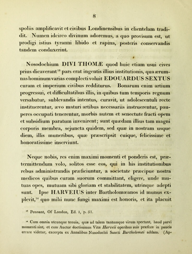 spoliis amplificavit et civibus Londinensibus in clientelam tradi- dit. Numen idcirco divinum adoremus, a quo provisum est, ut prodigi istius tyranni libido et rapina, posteris conservandis tandem conduxerint. i ■ Nosodochium DIVI THOMiE quod huic etiam usui cives prius dicaverant15 pars erat ingentis illius institutionis, qua aerum- nas hominum varias complecti voluit EDOUARDUS SEXTUS curam et imperium civibus redditurus. Bonarum enim artium progressui, et difficultatibus illis, in quibus tum temporis regnum versabatur, sublevandis intentus, curavit, ut adolescentuli recte instituerentur, aevo maturi artibus necessariis instruerentur, pau- peres occupati tenerentur, morbis autem et senectute fracti opem et subsidium paratum invenirent; sunt quaedam illius tam magni corporis membra, sejuncta quidem, sed quae in nostram usque diem, illis muneribus, quae praescripsit cuique, felicissime et honoratissime inserviunt. Neque nobis, res enim maximi momenti et ponderis est, prae- termittendum volo, solitos esse eos, qui in his institutionibus rebus administrandis praeficiuntur, a societate praecipue nostra medicos quibus curam suorum committant, eligere, unde mu- tuas opes, mutuam sibi gloriam et stabilitatem, utrinque adepti sunt. Ipse H ARVE IUS inter Bartholomaeanos id munus ex- plevit,14 quo mihi nunc fungi maximi est honoris, et ita placuit 13 Pennant, Of London, Ed. 1, p. 51. 14 Cum omnia utcunque tenuia, quae ad talem tantumque virum spectant, haud parvi momenti sint, et cum Auctor doctissimus Vitas Harveii operibus suis prasfixas in paucis errare videtur, excerpta ex Annalibus Nosodochii Sancti Bartholomcei addam. (Ap-