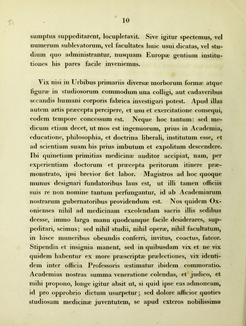 sumptus suppeditarent, locupletavit. Sive igitur spectemus, vel numerum sublevatorum, vel facultates huic usui dicatas, vel stu- dium quo administrantur, nusquam Europae gentium institu- tiones his pares facile inveniemus. Vix nisi in Urbibus primariis diversae morborum formae atque figurae in studiosorum commodum una colligi, aut cadaveribus secandis humani corporis fabrica investigari potest. Apud illas autem artis praecepta percipere, et usu et exercitatione consequi, eodem tempore concessum est. Neque hoc tantum: sed me- dicum etiam decet, ut mos est ingenuorum, prius in Academia, educatione, philosophia, et doctrina liberali, institutum esse, et ad scientiam suam his prius imbutum et expolitum descendere. Ibi quinetiam primitias medicinae auditor accipiat, nam, per experientiam doctorum et praecepta peritorum itinere prae- monstrato, ipsi brevior fiet labor. Magistros ad hoc quoque munus designari fundatoribus laus est, ut illi tamen officiis suis re non nomine tantum perfungantur, id ab Academiarum nostrarum gubernatoribus providendum est. Nos quidem Ox- onienses nihil ad medicinam excolendam sacris illis sedibus deesse, immo larga manu quodcunque facile desiderares, sup- peditari, scimus; sed nihil studii, nihil operae, nihil facultatum, in hisce muneribus obeundis conferri, invitus, coactus, fateor. Stipendia et insignia manent, sed in quibusdam vix et ne vix quidem habentur ex more praescriptae praelectiones, vix identi- dem inter officia Professoris aestimatur ibidem commoratio. Academias nostras summa veneratione colendas, et judico, et mihi propono, longe igitur absit ut, si quid ipse eas admoneam, id pro opprobrio dictum usurpetur; sed dolore afficior quoties studiosam medicinae juventutem, se apud exteros nobilissima