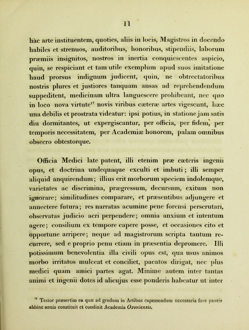 hac arte instituentem, quoties, aliis in locis, Magistros in docendo habiles et strenuos, auditoribus, honoribus, stipendiis, laborum praemiis insignitos, nostros in inertia conquiescentes aspicio, quin, se respiciant et tam utile exemplum apud suos imitatione haud prorsus indignum judicent, quin, ne obtrectatoribus nostris plures et justiores tanquam ansas ad reprehendendum suppeditent, medicinam ultra languescere prohibeant, nec quo in loco nova virtute17 novis viribus caeterae artes vigescunt, haec una debilis et prostrata videatur: ipsi potius, in statione jam satis diu dormitantes, ut expergiscantur, per officia, per fidem^ per temporis necessitatem, per Academiae honorem, palam omnibus obsecro obtestorque. Officia Medici late patent, illi etenim prae ceeteris ingenii opus, et doctrina undequaque exculti et imbuti; illi semper aliquid anquirendum; illius erit morborum speciem indolemque, varietates ac discrimina, praegressum, decursum, exitum non ignorare; similitudines comparare, et praesentibus adjungere et annectere futura; res narratas acumine pene forensi perscrutari, observatas judicio acri perpendere; omnia anxium et intentum agere; consilium ex tempore capere posse, et occasiones cito et opportune arripere; neque ad magistrorum scripta tantum re- currere, sed e proprio penu etiam in praesentia depromere. Illi potissimum benevolentia illa civili opus est, qua usus animos morbo irritatos mulceat et conciliet, pacatos dirigat, nec plus medici quam amici partes agat. Minime autem inter tantas animi et ingenii dotes id alicujus esse ponderis habeatur ut inter 17 Testor praesertim ea quae ad gradum in Artibus capessendum necessaria fore paucis abhinc anois constituit et condixit Academia Oxoniensis.