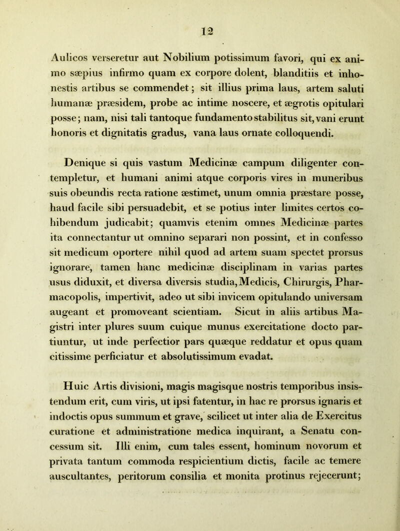 Aulicos verseretur aut Nobilium potissimum favori, qui ex ani- mo saepius infirmo quam ex corpore dolent, blanditiis et inho- nestis artibus se commendet; sit illius prima laus, artem saluti humanae praesidem, probe ac intime noscere, et aegrotis opitulari posse; nam, nisi tali tantoque fundamento stabilitus sit, vani erunt honoris et dignitatis gradus, vana laus ornate colloquendi. Denique si quis vastum Medicinae campum diligenter con- templetur, et humani animi atque corporis vires in muneribus suis obeundis recta ratione aestimet, unum omnia praestare posse, haud facile sibi persuadebit, et se potius inter limites certos co- hibendum judicabit; quamvis etenim omnes Medicinae partes ita connectantur ut omnino separari non possint, et in confesso sit medicum oportere nihil quod ad artem suam spectet prorsus ignorare, tamen hanc medicinae disciplinam in varias partes usus diduxit, et diversa diversis studia, Medicis, Chirurgis, Phar- macopolis, impertivit, adeo ut sibi invicem opitulando universam augeant et promoveant scientiam. Sicut in aliis artibus Ma- gistri inter plures suum cuique munus exercitatione docto par- tiuntur, ut inde perfectior pars quaeque reddatur et opus quam citissime perficiatur et absolutissimum evadat. Huic Artis divisioni, magis magisque nostris temporibus insis- tendum erit, cum viris, ut ipsi fatentur, in hac re prorsus ignaris et indoctis opus summum et grave, scilicet ut inter alia de Exercitus curatione et administratione medica inquirant, a Senatu con- cessum sit. Illi enim, cum tales essent, hominum novorum et privata tantum commoda respicientium dictis, facile ac temere auscultantes, peritorum consilia et monita protinus rejecerunt;
