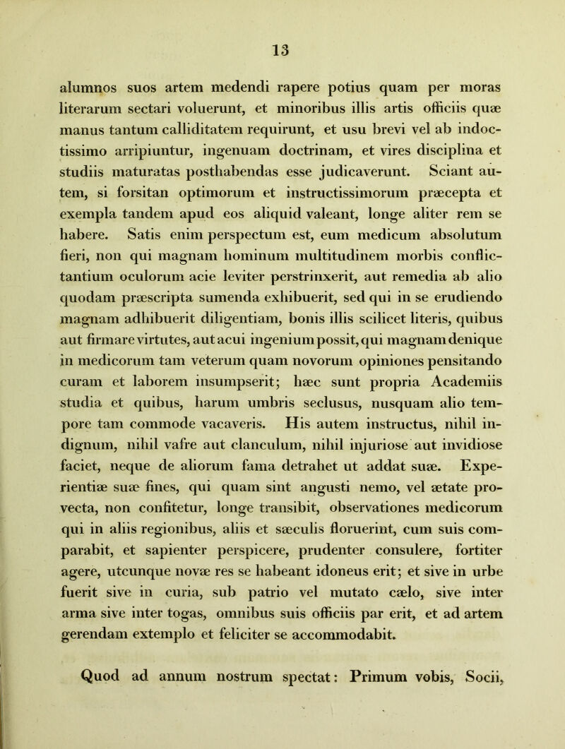 alumnos suos artem medendi rapere potius quam per moras literarum sectari voluerunt, et minoribus illis artis officiis quae manus tantum calliditatem requirunt, et usu brevi vel ab indoc- tissimo arripiuntur, ingenuam doctrinam, et vires disciplina et studiis maturatas posthabendas esse judicaverunt. Sciant au- tem, si forsitan optimorum et instructissimorum praecepta et exempla tandem apud eos aliquid valeant, longe aliter rem se habere. Satis enim perspectum est, eum medicum absolutum fieri, non qui magnam hominum multitudinem morbis conflic- tantium oculorum acie leviter perstrinxerit, aut remedia ab alio quodam praescripta sumenda exhibuerit, sed qui in se erudiendo magnam adhibuerit diligentiam, bonis illis scilicet literis, quibus aut firmare virtutes, aut acui ingenium possit, qui magnam denique in medicorum tam veterum quam novorum opiniones pensitando curam et laborem insumpserit; haec sunt propria Academiis studia et quibus, harum umbris seclusus, nusquam alio tem- pore tam commode vacaveris. His autem instructus, nihil in- dignum, nihil vafre aut clanculum, nihil injuriose aut invidiose faciet, neque de aliorum fama detrahet ut addat suae. Expe- rientiae suae fines, qui quam sint angusti nemo, vel aetate pro- vecta, non confitetur, longe transibit, observationes medicorum qui in aliis regionibus, aliis et saeculis floruerint, cum suis com- parabit, et sapienter perspicere, prudenter consulere, fortiter agere, utcunque novae res se habeant idoneus erit; et sive in urbe fuerit sive in curia, sub patrio vel mutato caelo, sive inter arma sive inter togas, omnibus suis officiis par erit, et ad artem gerendam extemplo et feliciter se accommodabit* Quod ad annum nostrum spectat: Primum vobis, Socii,